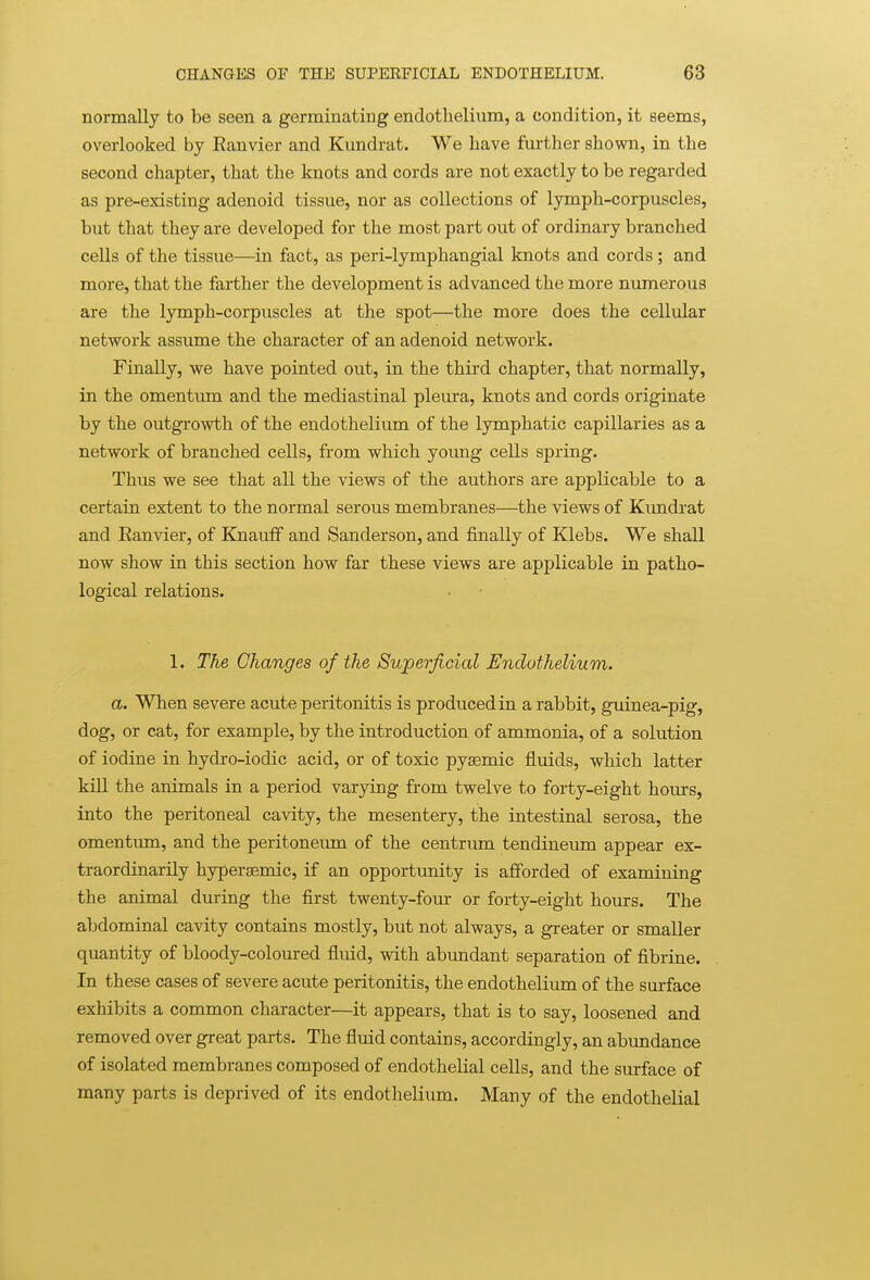 normally to be seen a germinating endothelium, a condition, it seems, overlooked by Eanvier and Kundrat. We have further shown, in the second chapter, that the knots and cords are not exactly to be regarded as pre-existing adenoid tissue, nor as collections of lymph-corpuscles, but that they are developed for the most part out of ordinary branched cells of the tissue—in fact, as peri-lymphangial knots and cords ; and more, that the farther the development is advanced the more numerous are the lymph-corpuscles at the spot—the more does the cellular network assume the character of an adenoid network. Finally, we have pointed out, in the third chapter, that normally, in the omentum and the mediastinal pleura, knots and cords originate by the outgrowth of the endothelium of the lymphatic capillaries as a network of branched cells, from which young cells spring. Thus we see that all the views of the authors are applicable to a certain extent to the normal serous membranes—the views of Kundrat and Eanvier, of Knauff and Sanderson, and finally of Klebs. We shall now show in this section how far these views are applicable in patho- logical relations. 1. The Changes of the Superficial Endothelium. a. When severe acute peritonitis is produced in a rabbit, guinea-pig, dog, or cat, for example, by the introduction of ammonia, of a solution of iodine in hydro-iodic acid, or of toxic pyaemic fluids, which latter kill the animals in a period varying from twelve to forty-eight hours, into the peritoneal cavity, the mesentery, the intestinal serosa, the omentum, and the peritoneum of the centrum tendineum appear ex- traordinarily hypersemic, if an opportunity is afforded of examining the animal during the first twenty-four or forty-eight hours. The abdominal cavity contains mostly, but not always, a greater or smaller quantity of bloody-coloured fluid, with abundant separation of fibrine. In these cases of severe acute peritonitis, the endothelium of the surface exhibits a common character—it appears, that is to say, loosened and removed over great parts. The fluid contains, accordingly, an abundance of isolated membranes composed of endothelial cells, and the surface of many parts is deprived of its endothelium. Many of the endothelial