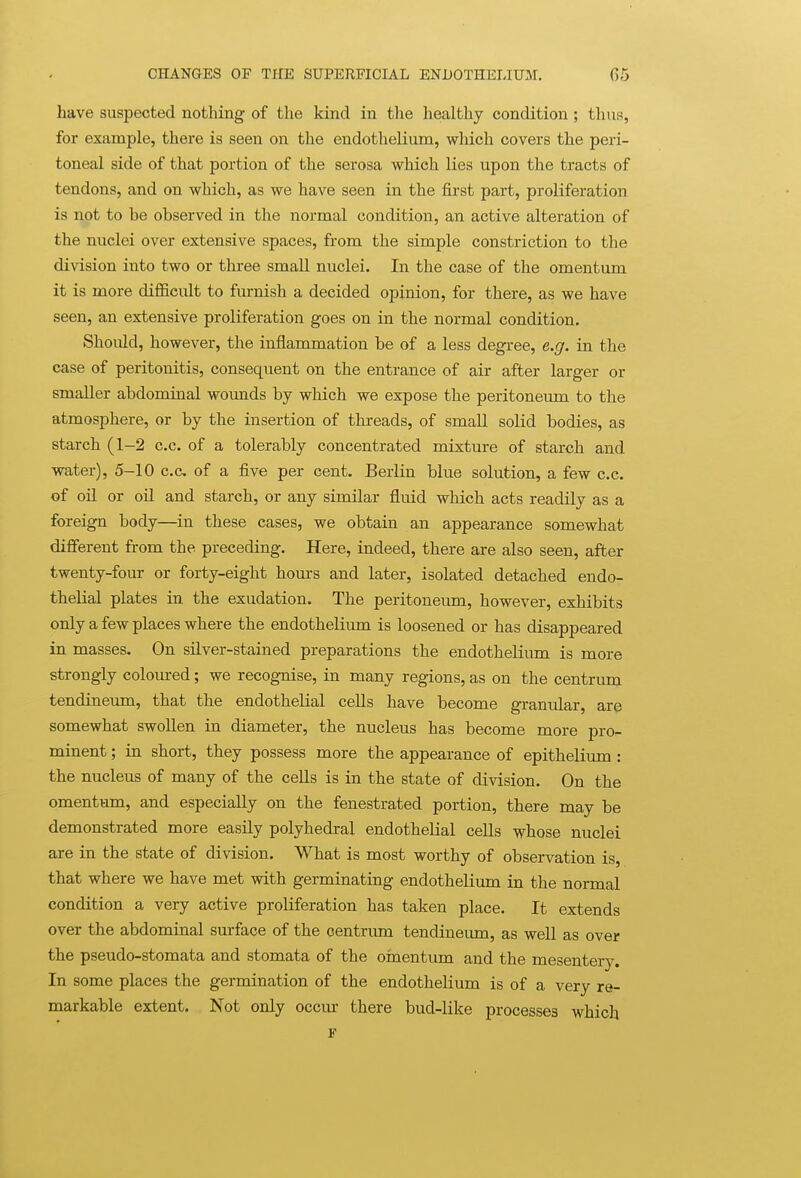 have suspected nothing of the kind in the healthy condition; thus, for example, there is seen on the endothelium, which covers the peri- toneal side of that portion of the serosa which lies upon the tracts of tendons, and on which, as we have seen in the first part, proliferation is not to be observed in the normal condition, an active alteration of the nuclei over extensive spaces, from the simple constriction to the division into two or three small nuclei. In the case of the omentum it is more difficult to furnish a decided opinion, for there, as we have seen, an extensive proliferation goes on in the normal condition. Should, however, the inflammation be of a less degree, e.g. in the case of peritonitis, consequent on the entrance of air after larger or smaller abdominal wounds by which we expose the peritoneum to the atmosphere, or by the insertion of threads, of small solid bodies, as starch (1-2 c.c. of a tolerably concentrated mixture of starch and water), 5-10 c.c of a five per cent. Berlin blue solution, a few c.c. of oil or oil and starch, or any similar fluid which acts readily as a foreign body—in these cases, we obtain an appearance somewhat different from the preceding. Here, indeed, there are also seen, after twenty-four or forty-eight hours and later, isolated detached endo- thelial plates in the exudation. The peritoneum, however, exhibits only a few places where the endothelium is loosened or has disappeared in masses. On silver-stained preparations the endothelium is more strongly coloured; we recognise, in many regions, as on the centrum tendineum, that the endothelial cells have become granular, are somewhat swollen in diameter, the nucleus has become more pro- minent ; in short, they possess more the appearance of epithelium: the nucleus of many of the cells is in the state of division. On the omentum, and especially on the fenestrated portion, there may be demonstrated more easily polyhedral endothelial cells whose nuclei are in the state of division. What is most worthy of observation is that where we have met with germinating endothelium in the normal condition a very active proliferation has taken place. It extends over the abdominal surface of the centrum tendineum, as well as over the pseudo-stomata and stomata of the oinentum and the mesenterj^. In some places the germination of the endothelium is of a very re- markable extent. Not only occm- there bud-like processes which F