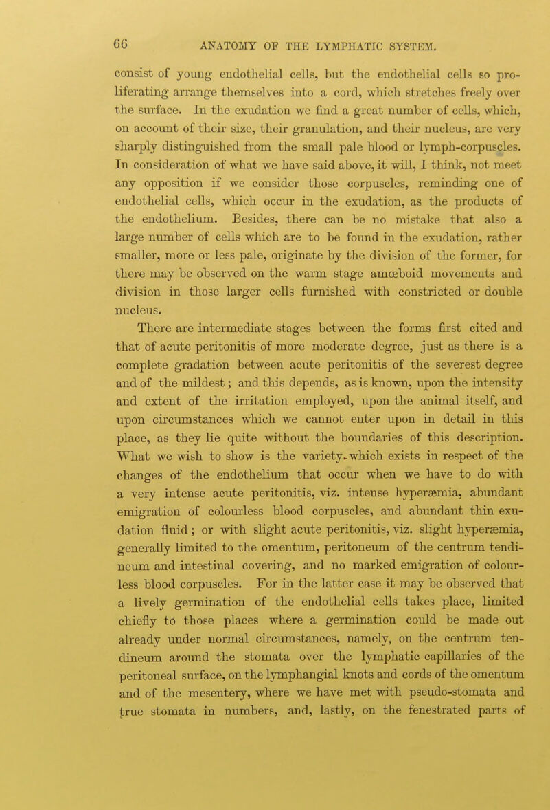 consist of young endothelial cells, but the endothelial cells so pro- liferating arrange themselves into a cord, which stretches freely over the surface. In the exudation we find a great number of cells, which, on account of their size, their granulation, and their nucleus, are very sharply distinguished from the small pale blood or lymph-corpuscles. In consideration of what we have said above, it will, I think, not meet any opposition if we consider those corpuscles, reminding one of endothelial cells, which occur in the exudation, as the products of the endothelium. Besides, there can be no mistake that also a large number of cells which are to be found in the exudation, rather smaller, more or less pale, originate by the division of the former, for there may be observed on the warm stage amoeboid movements and division in those larger cells furnished with constricted or double nucleus. There are intermediate stages between the forms first cited and that of acute peritonitis of more moderate degree, just as there is a complete gradation between acute peritonitis of the severest degree and of the mildest; and this depends, as is known, upon the intensity and extent of the irritation employed, upon the animal itself, and upon circumstances which we cannot enter upon in detail in this place, as they lie quite without the boundaries of this description. What we wish to show is the variety^ which exists in respect of the changes of the endothelium that occur when we have to do with a very intense acute peritonitis, viz. intense hypersemia, abundant emigration of colourless blood corpuscles, and abundant thin exu- dation fluid ; or with slight acute peritonitis, viz. slight hyperaemia, generally limited to the omentum, peritoneum of the centrum tendi- neum and intestinal covering, and no marked emigration of colour- less blood corpuscles. For in the latter case it may be observed that a lively germination of the endothelial cells takes place, limited chiefly to those places where a germination could be made out already under normal circumstances, namely, on the centrum ten- dineum around the stomata over the lymphatic capillaries of the peritoneal surface, on the lymphangial knots and cords of the omentum and of the mesentery, where we have met with pseudo-stomata and ^rue stomata in numbers, and, lastly, on the fenestrated parts of