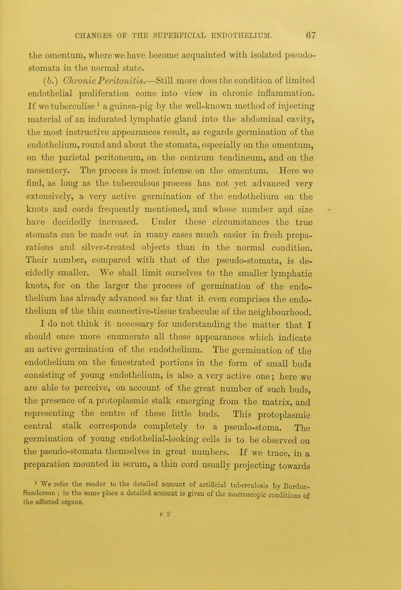 the omentum, where we have become acquainted with isolated pseudo- stomata in the normal state. (b.) Chronic Peritonitis.—Still more does the condition of limited endothelial proliferation come into view in chronic inflammation. If we tuberculise ' a guinea-pig by the well-known method of injecting material of an kidm-ated lymphatic gland into the abdominal cavity, the most instructive appearances result, as regards germination of the endothelium, round and about the stomata, especially on the omentum, on the parietal peritoneum, on the centrum tendineum, and on the mesentery. The process is most intense on the omentum. Here we find, as long as the tuberculous process has not yet advanced very extensively, a very active germination of the endothelium on the knots and cords frequently mentioned, and whose number and size have decidedly increased. Under these circumstances the true stomata can be made out in many cases much easier in fresh prepa- rations and silver-treated objects than in the normal condition. Their number, compared with that of the pseudo-stomata, is de- cidedly smaller. We shall limit ourselves to the smaller lymphatic knots, for on the larger the process of germination of the endo- thelium has already advanced so far that it even comprises the endo- thelium of the thin connective-tissue trabeculae of the neighbourhood. I do not think it necessary for understanding the matter that I should once more enmnerate all those appearances which indicate an active germination of the endotheliiun. The germination of the endotheliima on the fenestrated portions in the form of small buds consisting of young endothelium, is also a very active one; here we are able to perceive, on accoimt of the great number of such buds, the presence of a protoplasmic stalk emerging from the matrix, and representing the centre of these little buds. This protoplasmic central stalk corresponds completely to a pseudo-stoma. The germination of young endothelial-looking cells is to be observed on the pseudo-stomata themselves in gxeat numbers. If we trace, in a preparation mounted in serum, a thin cord usually projecting towards ' We refer the reader to the detailed account of artificial tuberculosis by Burdon- Sanderson ; in the same place a detailed account is given of the macroscopic conditions of the affected organs. r 2