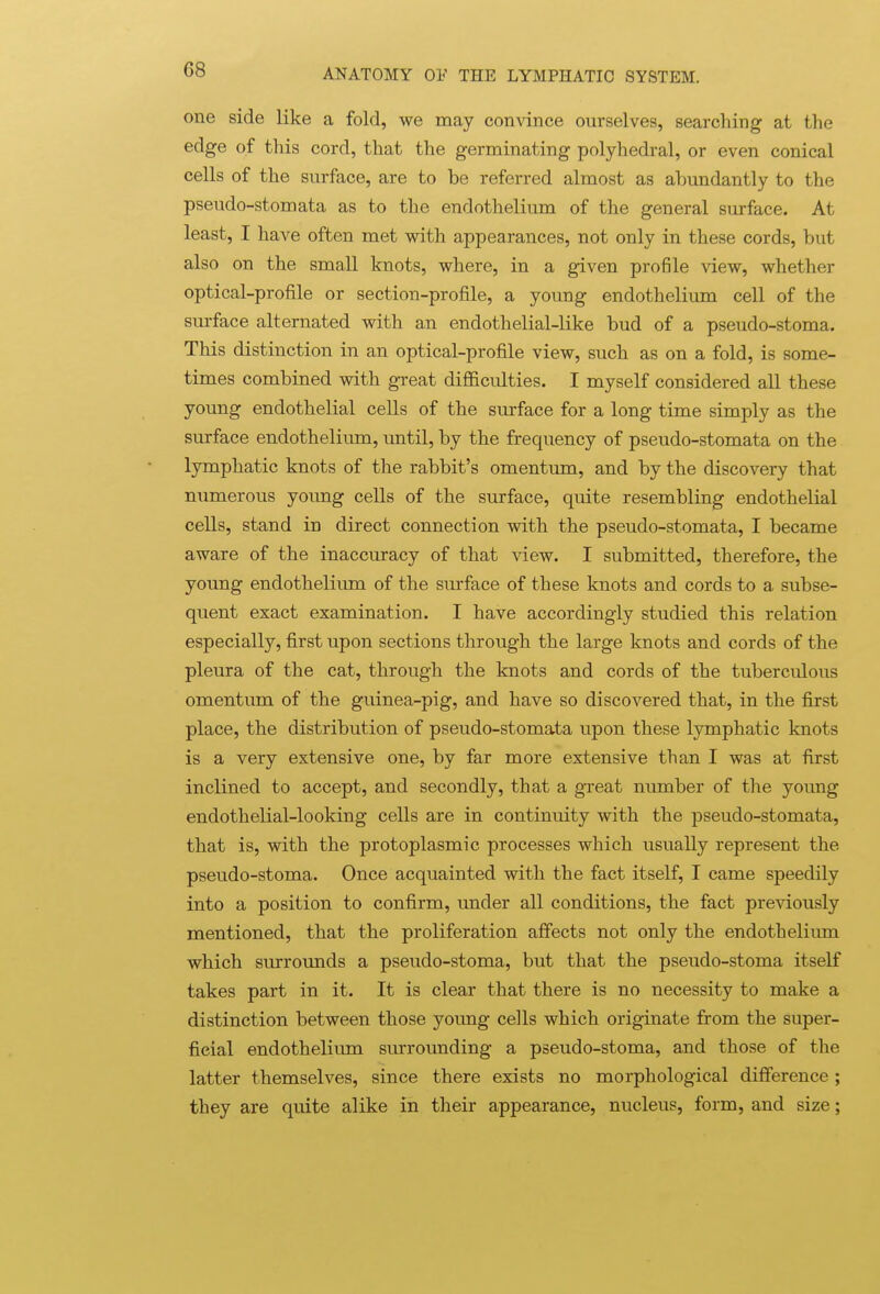 one side like a fold, we may convince ourselves, searching at the edge of this cord, that the germinating polyhedral, or even conical cells of the surface, are to be referred almost as abundantly to the pseudo-stomata as to the endothelium of the general surface. At least, I have often met with appearances, not only in these cords, but also on the small knots, where, in a given profile view, whether optical-profile or section-profile, a young endothelium cell of the surface alternated with an endothelial-like bud of a pseudo-stoma. This distinction in an optical-profile view, such as on a fold, is some- times combined with great difficidties. I myself considered all these young endothelial cells of the surface for a long time simply as the surface endothelium, until, by the frequency of pseudo-stomata on the lymphatic knots of the rabbit's omentum, and by the discovery that numerous young cells of the surface, quite resembling endothelial cells, stand in direct connection with the pseudo-stomata, I became aware of the inaccuracy of that view. I submitted, therefore, the young endothelium of the surface of these knots and cords to a subse- quent exact examination. I have accordingly studied this relation especially, first upon sections through the large knots and cords of the pleura of the cat, through the knots and cords of the tuberculous omentum of the guinea-pig, and have so discovered that, in the first place, the distribution of pseudo-stomata upon these lymphatic knots is a very extensive one, by far more extensive than I was at first inclined to accept, and secondly, that a great number of the young endothelial-looking cells are in continuity with the pseudo-stomata, that is, with the protoplasmic processes which usually represent the pseudo-stoma. Once acquainted with the fact itself, I came speedily into a position to confirm, under all conditions, the fact previously mentioned, that the proliferation affects not only the endothelium which surrounds a pseudo-stoma, but that the pseudo-stoma itself takes part in it. It is clear that there is no necessity to make a distinction between those young cells which originate from the super- ficial endothelium surrounding a pseudo-stoma, and those of the latter themselves, since there exists no morphological difference ; they are quite alike in their appearance, nucleus, form, and size;