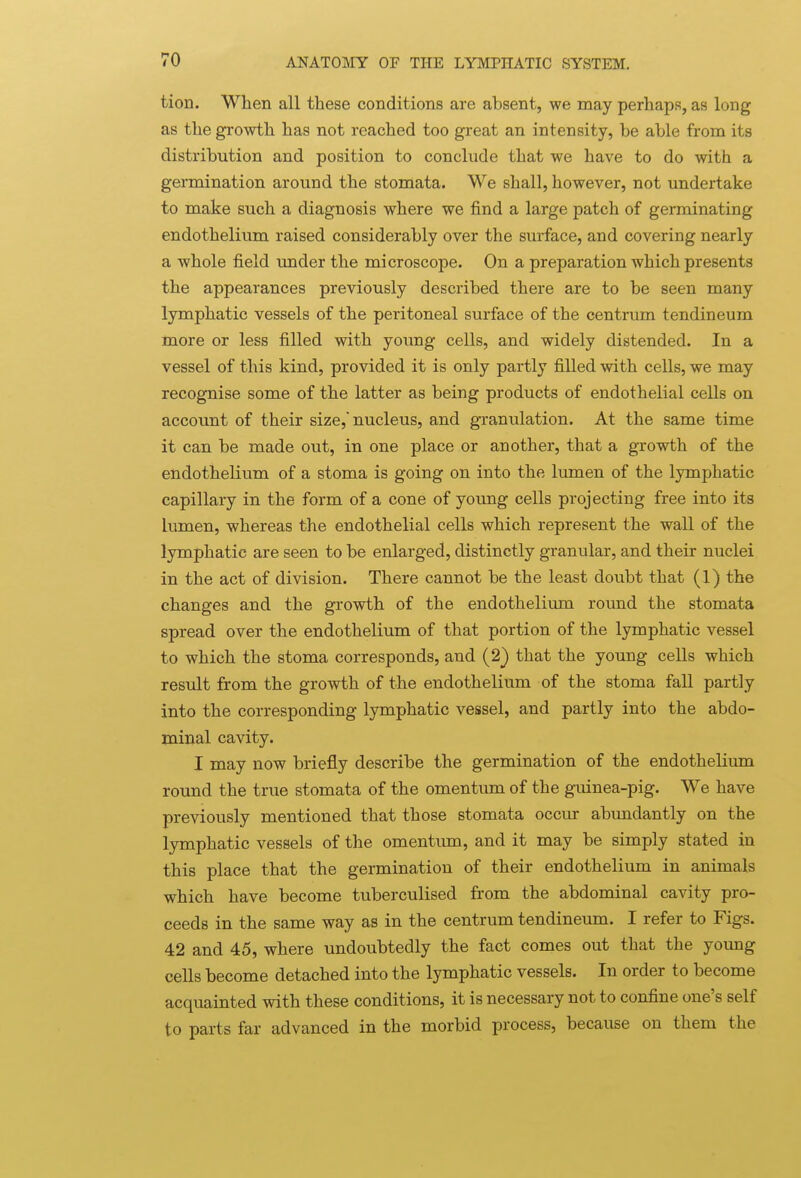 tion. When all these conditions are absent, we may perhaps, as long as the growth has not reached too great an intensity, be able from its distribution and position to conclude that we have to do with a germination around the stomata. We shall, however, not undertake to make such a diagnosis where we find a large patch of germinating endothelium raised considerably over the surface, and covering nearly a whole field under the microscope. On a preparation which presents the appearances previously described there are to be seen many lymphatic vessels of the peritoneal surface of the centrum tendineum more or less filled with young cells, and widely distended. In a vessel of this kind, provided it is only partly filled with cells, we may recognise some of the latter as being products of endothelial cells on account of their size,'nucleus, and granulation. At the same time it can be made out, in one place or another, that a growth of the endothelium of a stoma is going on into the lumen of the lymphatic capillary in the form of a cone of young cells projecting free into its lumen, whereas the endothelial cells which represent the wall of the lymphatic are seen to be enlarged, distinctly granular, and their nuclei in the act of division. There cannot be the least doubt that (1) the changes and the growth of the endothelium round the stomata spread over the endothelium of that portion of the lymphatic vessel to which the stoma corresponds, and (2) that the young cells which result from the growth of the endothelium of the stoma fall partly into the corresponding lymphatic vessel, and partly into the abdo- minal cavity. I may now briefly describe the germination of the endothelium round the true stomata of the omentum of the guinea-pig. We have previously mentioned that those stomata occur abundantly on the lymphatic vessels of the omentum, and it may be simply stated in this place that the germination of their endothelium in animals which have become tuberculised from the abdominal cavity pro- ceeds in the same way as in the centrum tendineum. I refer to Figs. 42 and 45, where undoubtedly the fact comes out that the young cells become detached into the lymphatic vessels. In order to become acquainted with these conditions, it is necessary not to confine one's self to parts far advanced in the morbid process, because on them the