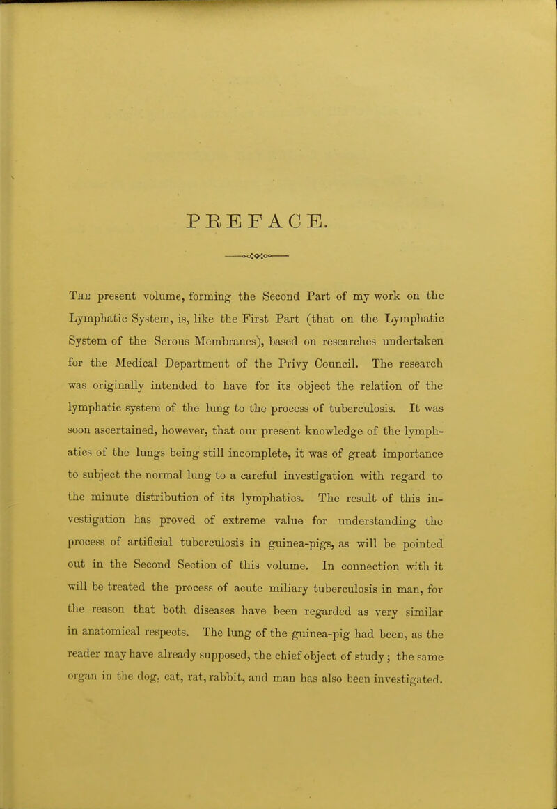 PEEF ACE. The present volume, forming the Second Part of my work on the Lymphatic System, is, like the First Part (that on the Lymphatic System of the Serous Membranes), based on researches undertaken for the Medical Department of the Privy Council. The research was originally intended to have for its object the relation of the lymphatic system of the lung to the process of tuberculosis. It was soon ascertained, however, that our present knowledge of the lymph- atics of the lungs being still incomplete, it was of great importance to subject the normal lung to a careful investigation with regard to the minute distribution of its lymphatics. The result of this in- vestigation has proved of extreme value for understanding the process of artificial tuberculosis in guinea-pigs, as will be pointed out in the Second Section of this volume. In connection with it will be treated the process of acute miliary tuberculosis in man, for the reason that both diseases have been regarded as very similar in anatomical respects. The lung of the guinea-pig had been, as the reader may have already supposed, the chief object of study; the same organ in tlie dog, cat, rat, rabbit, and man has also been investigated.