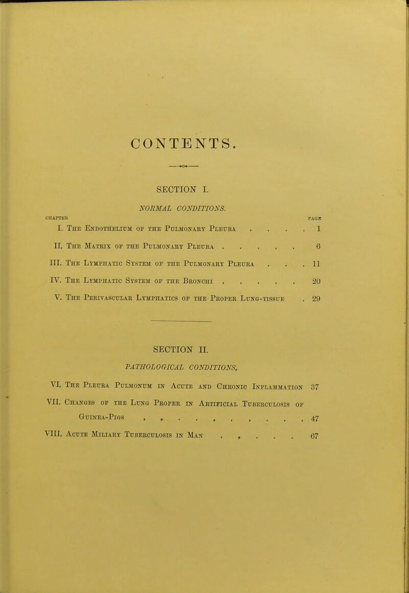 CONTENTS SECTION I. NORMAL CONDITIONS. CnAPTER PAGE I. The Endothelium op the Pulmonary Pleuba. . . , . 1 II. The Matrix of the Pulmonary Pleura 6 III. The Lymphatic System op the Pulmonary Pleura . . .11 IV. The Lymphatic System oe the Bronchi 20 V. The Perivascular Lymphatics op the Proper Lung-tissue . 29 SECTION n. PATHOLOGICAL CONDITIONS. YI. The Pleura Pulmonum in Acute and Chronic Inflammation 37 Vn. Changes of the Lung Proper in Artificial Tuberculosis op Guinea-Pigs 47 Vlll. Acute Miliary Tuberculosis in Man 67