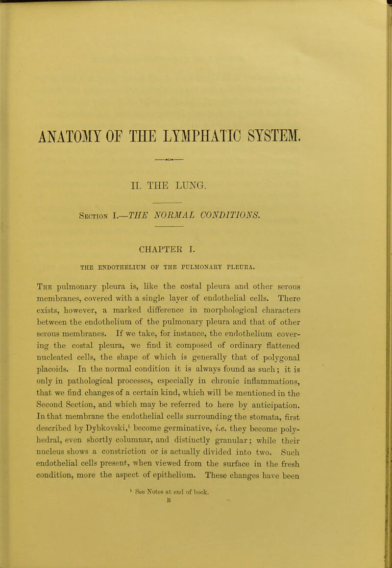 ANATOMY OF THE LYMPHATIC SYSTEM. II. THE LUKG. Section I.—TEE NORMAL CONDITIONS. CHAPTER I. THE ENDOTHELIUM OF THE PTJLMONAIiy PLEURA. The pulmonary pleura is, like the costal pleura and other serous membranes, covered with a single layer of endothelial cells. There exists, however, a marked difference in morphological characters between the endothelium of the pulmonary pleura and that of other serous membranes. If we take, for instance, the endothelium cover- ing the costal pleura, we find it composed of ordinary flattened nucleated cells, the shape of which is generally that of polygonal placoids. In the normal condition it is always found as such; it is only in pathological processes, especially in chronic inflammations, that we find changes of a certain kind, which will be mentioned in the Second Section, and which may be referred to here by anticipation. In that membrane the endothelial cells surrounding the stomata, first described by Dybkovski,^ become germinative, i.e. they become poly- hedral, even shortly columnar, and distinctly granular; while their nucleus shows a constriction or is actually divided into two. Such endothelial cells present, when viewed from the surface in the fresh condition, more the aspect of epithelium. These changes have been ' See Notes at end of book. B