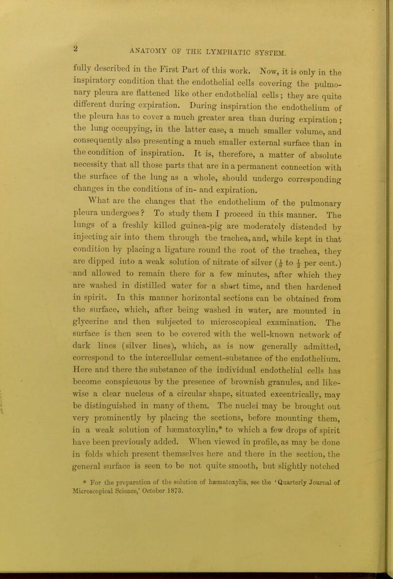 fully described in the First Part of this work. Now, it is only in the inspiratory condition that the endothelial cells covering the pulmo- nary pleura are flattened like other endothelial cells; they are quite different during expiration. During inspiration the endothelium of the pleura has to cover a much greater area than during expiration ; the lung occupying, in the latter case, a much smaller volume, and consequently also presenting a much smaller external surface than in the condition of inspiration. It is, therefore, a matter of absolute necessity that all those parts that are in a permanent connection with the surface of the hmg as a whole, should undergo corresponding changes in the conditions of in- and expiration. What are the changes that the endothelium of the pulmonary pleura undergoes ? To study them I proceed in this manner. The lungs of a freshly killed guinea-pig are moderately distended by injecting air into them through the trachea, and, while kept in that condition by placing a ligature round the root of the trachea, they are dipped into a weak solution of nitrate of silver to ^ per cent.) and allowed to remain there for a few minutes, after which they are washed in distilled water for a shert time, and then hardened in spirit. In this manner horizontal sections can be obtained from the surface, which, after being washed in water, are mounted in glycerine and then subjected to microscopical examination. The surface is then seen to be covered with the well-known network of dark lines (silver lines), which, as is now generally admitted, correspond to the intercellular cement-substance of the endothelium. Here and there the substance of the individual endothelial cells has become conspicuous by the presence of brownish granules, and like- wise a clear nucleus of a circular shape, situated excentrically, may be distinguished in many of them. The nuclei may be brought out very prominently by placing the sections, before mounting them, in a weak solution of hsematoxylin,* to which a few drops of spirit have been previously added. When viewed in profile, as may be done in folds which present themselves here and there in the section, the general surface is seen to be not quite smooth, but slightly notched * For the preparation of the solution of hscniatoxylin, soo the ' Quarterly Journal of Microscopical Sciouco,' October 1873.