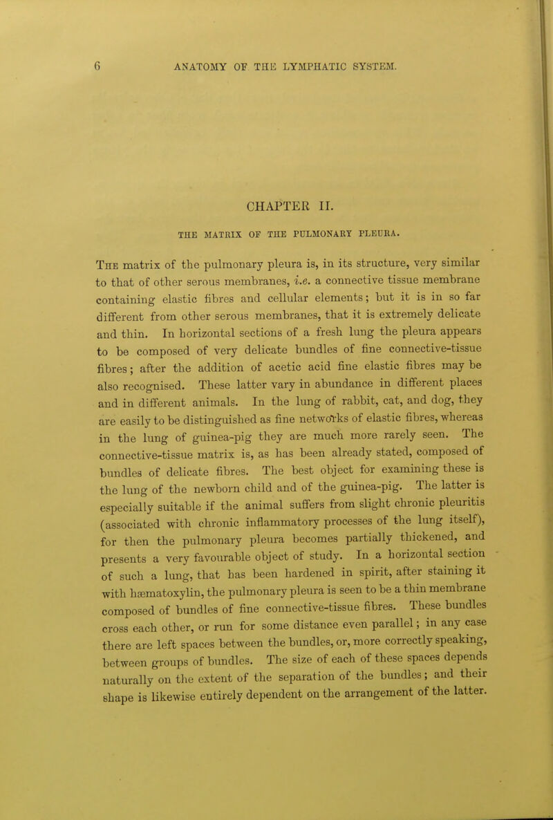 CHAPTER 11. THE MATRIX OF THE PULMONARY PLEURA. The matrix of the pulmonary pleura is, in its structure, very similar to that of other serous membranes, i.e. a connective tissue membrane containing elastic fibres and cellular elements; but it is in so far different from other serous membranes, that it is extremely delicate and thin. In horizontal sections of a fresh lung the pleura appears to be composed of very delicate bundles of fine connective-tissue fibres; after the addition of acetic acid fine elastic fibres may be also recognised. These latter vary in abundance in different places and in different animals. In the lung of rabbit, cat, and dog, they are easily to be distinguished as fine networks of elastic fibres, whereas in the lung of guinea-pig they are much more rarely seen. The connective-tissue matrix is, as has been already stated, composed of bundles of delicate fibres. The best object for examining these is the lung of the newborn child and of the guinea-pig. The latter is especially suitable if the animal suffers from slight chronic pleuritis (associated with chronic inflammatory processes of the lung itself), for then the pulmonary pleura becomes partially thickened, and presents a very favourable object of study. In a horizontal section of such a lung, that has been hardened in spirit, after staining it with hsematoxylin, the pulmonary pleura is seen to be a thin membrane composed of bundles of fine connective-tissue fibres. These bundles cross each other, or run for some distance even parallel; in any case there are left spaces between the bundles, or, more correctly speaking, between groups of bundles. The size of each of these spaces depends naturally on tlie extent of the separation of the bundles; and their shape is likewise entirely dependent on the arrangement of the latter.