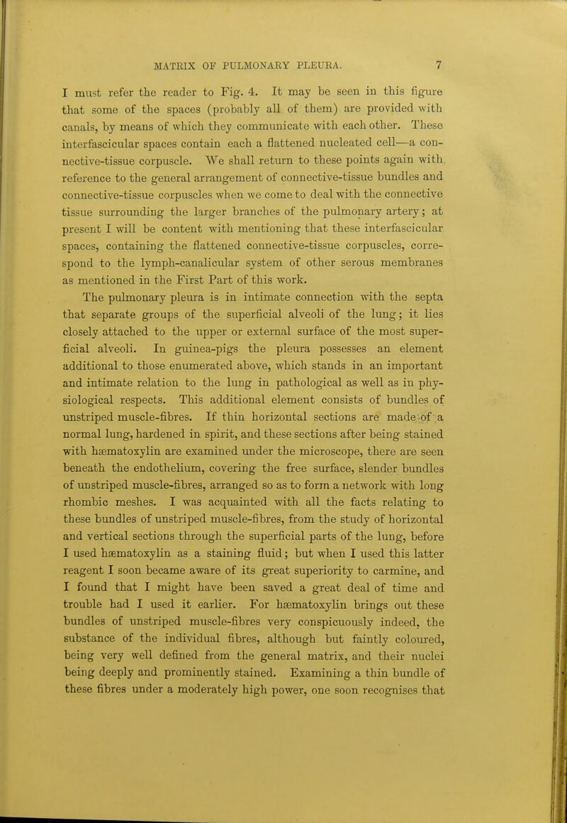 I must refer the reader to Fig. 4. It may be seen in this figaire that some of the spaces (probably all of them) are provided with canals, by means of which they communicate with each other. These interfascicular spaces contain each a flattened nucleated cell—a con- nective-tissue corpuscle. We shall return to these points again with, reference to the general arrangement of connective-tissue bundles and connective-tissue corpuscles when we come to deal with the connective tissue surrounding the larger branches of the pulmonary artery; at present I will be content with mentioning that these interfascicular spaces, containing the flattened connective-tissue corpuscles, corre- spond to the lymph-canalicular system of other serous membranes as mentioned in the First Part of this work. The pulmonary pleura is in intimate connection with the septa that separate groups of the superficial alveoli of the lung; it lies closely attached to the upper or external surface of the most super- ficial alveoli. In guinea-pigs the pleura possesses an element additional to those enumerated above, which stands in an important and intimate relation to the lung in pathological as well as in phy- siological respects. This additional element consists of bundles of unstriped muscle-fibres. If thin horizontal sections are made-of ' a normal lung, hardened in spirit, and these sections after being stained with hsematoxylin are examined \mder the microscope, there are seen beneath the endothelium, covering the free surface, slender bundles of unstriped muscle-fibres, arranged so as to form a network with long rhombic meshes. I was acquainted with all the facts relating to these bundles of unstriped muscle-fibres, from the study of horizontal and vertical sections through the superficial parts of the lung, before I tised hsematoxylin as a staining fluid; but when I used this latter reagent I soon became aware of its great superiority to carmine, and I found that I might have been saved a great deal of time and trouble had I used it earlier. For hgematoxylin brings ont these bundles of unstriped muscle-fibres very conspicuously indeed, the substance of the individual fibres, although but faintly coloured, being very well defined from the general matrix, and their nuclei being deeply and prominently stained. Examining a thin bundle of these fibres under a moderately high power, one soon recognises that