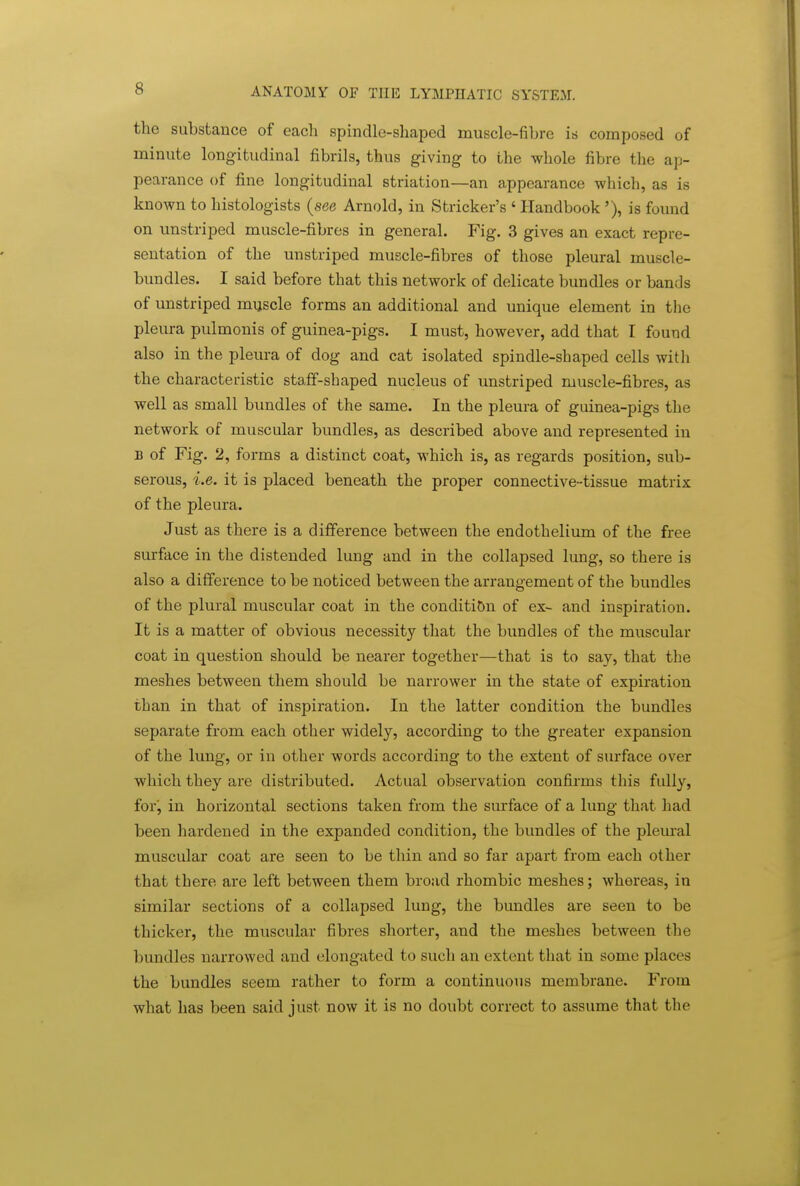 the substance of eacli spindle-shaped muscle-fibre is composed of minute longitudinal fibrils, thus giving to the whole fibre the ap- pearance of fine longitudinal striation—an appearance which, as is known to histologists {see Arnold, in Strieker's ' Handbook'), is found on unstriped muscle-fibres in general. Fig. 3 gives an exact repre- sentation of the unstriped muscle-fibres of those pleural muscle- bundles. I said before that this network of delicate bundles or bands of unstriped muscle forms an additional and unique element in the pleura pulmonis of guinea-pigs. I must, however, add that I found also in the pleura of dog and cat isolated spindle-shaped cells with the characteristic stafif-shaped nucleus of unstriped muscle-fibres, as well as small bundles of the same. In the pleura of guinea-pigs the network of muscular bundles, as described above and represented in B of Fig. 2, forms a distinct coat, which is, as regards position, sub- serous, i.e. it is placed beneath the proper connective-tissue matrix of the pleura. Just as there is a difference between the endothelium of the free surface in the distended lung and in the collapsed lung, so there is also a difference to be noticed between the arrangement of the bundles of the plural muscular coat in the condition of ex- and inspiration. It is a matter of obvious necessity that the bundles of the muscular coat in question should be nearer together—that is to say, that the meshes between them should be narrower in the state of expiration than in that of inspiration. In the latter condition the bundles separate from each other widely, according to the greater expansion of the lung, or in other words according to the extent of surface over which they are distributed. Actual observation confirms this fully, for, in horizontal sections taken from the surface of a lung that had been hardened in the expanded condition, the bundles of the plem'al muscular coat are seen to be thin and so far apart from each other that there are left between them broad rhombic meshes; whereas, in similar sections of a collapsed lung, the bundles are seen to be thicker, the muscular fibres shorter, and the meshes between the bundles narrowed and elongated to such an extent that in some places the bundles seem rather to form a continuous membrane. From what has been said just now it is no doubt correct to assume that the