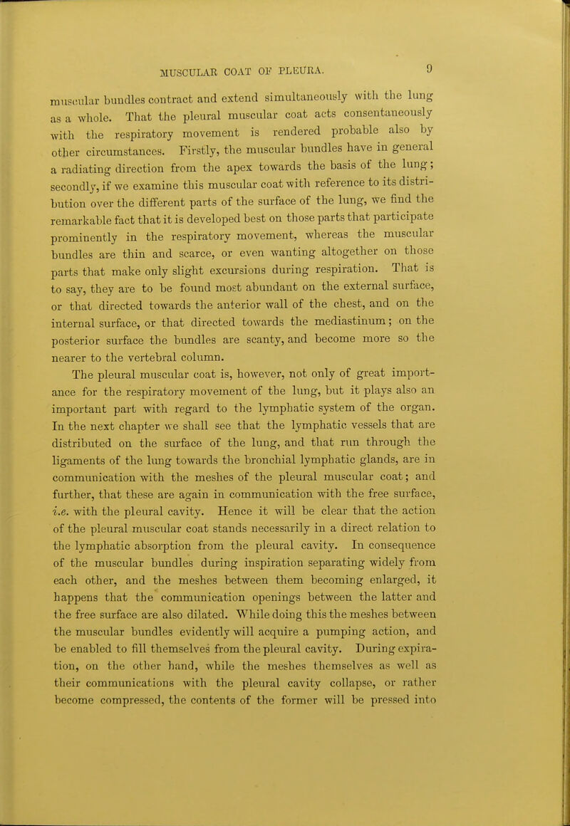 MUSCULAR COAT OF PLEURA. rouscsular bundles contract and extend simultaneously with the lung as a whole. That the pleural muscular coat acts consentaneously with the respiratory movement is rendered probable also by other circumstances. Firstly, the muscular bundles have in general a radiating direction from the apex towards the basis of the lung; secondly, if we examine this muscular coat with reference to its distri- bution over the different parts of the surface of the lung, we find the remarkable fact that it is developed best on those parts that participate prominently in the respiratory movement, whereas the muscular bundles are thin and scarce, or even wanting altogether on those parts that make only slight excursions during respiration. That is to say, they are to be found most abundant on the external surface, or that directed towards the anterior wall of the chest, and on the internal surface, or that directed towards the mediastinum; on the posterior surface the bundles are scanty, and become more so the nearer to the vertebral column. The pleural muscular coat is, however, not only of great import- ance for the respiratory movement of the lung, but it plays also an important part with regard to the lymphatic system of the organ. In the next chapter we shall see that the lymphatic vessels that are distributed on the surface of the lung, and that run through the ligaments of the lung towards the bronchial lymphatic glands, are in communication with the meshes of the pleural muscular coat; and further, that these are again in communication with the free surface, i.e. with the pleural cavity. Hence it will be clear that the action of the pleural muscular coat stands necessarily in a direct relation to the lymphatic absorption from the pleural cavity. In consequence of the muscular bundles during inspiration separating widely from each other, and the meshes between them becoming enlarged, it happens that the communication openings between the latter and t he free surface are also dilated. While doing this the meshes between the muscular bundles evidently will acquire a pumping action, and be enabled to fill themselves from the pleural cavity. During expira- tion, on the other hand, while the meshes themselves as well as their communications with the pleural cavity collapse, or rather become compressed, the contents of the former will be pressed into