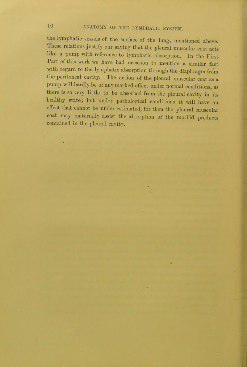 the lymphatic vessels of the surface of the lung, mentioned above. These relations justify our saying that the pleural muscular coat acts like a pump with reference to lymphatic absorption. In the First Part of this work we have had occasion to mention a similar fact with regard to the lymphatic absorption through the diaphragm from the peritoneal cavity. The action of the pleural muscular coat as a pump will hardly be of any marked effect under normal conditions, as there is so very little to be absorbed from the pleural cavity in its healthy state; but under pathological conditions it will have an effect that cannot be under-estimated, for then the pleural muscular coat may materially assist the absorption of the morbid products contained in the pleiual cavity.