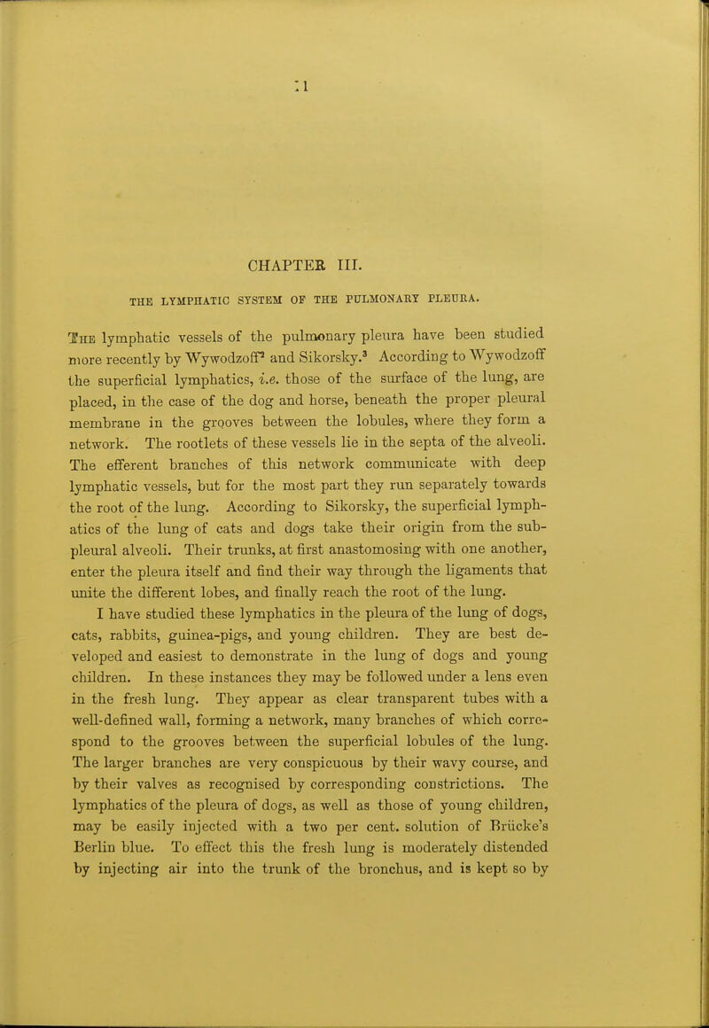 CHAPTER III. THE LYMPHATIC SYSTEM OF THE PULMONARY PLEDBA. The lymphatic vessels of the pulmonary pleura have been studied more recently by Wywodzoff* and Sikorsky.' According to Wywodzoff the superficial lymphatics, i.e. those of the smface of the lung, are placed, in the case of the dog and horse, beneath the proper pleural membrane in the grooves between the lobules, where they form a network. The rootlets of these vessels lie in the septa of the alveoli. The efferent branches of this network communicate with deep lymphatic vessels, but for the most part they run separately towards the root of the lung. According to Sikorsky, the superficial lymph- atics of the lung of cats and dogs take their origin from the sub- pleural alveoli. Their trimks, at first anastomosing with one another, enter the pleura itself and find their way through the ligaments that imite the different lobes, and finally reach the root of the lung. I have studied these lymphatics in the pleura of the lung of dogs, cats, rabbits, guinea-pigs, and young children. They are best de- veloped and easiest to demonstrate in the lung of dogs and young children. In these instances they may be followed imder a lens even in the fresh lung. They appear as clear transparent tubes with a well-defined wall, forming a network, many branches of which corre- spond to the grooves between the superficial lobules of the lung. The larger branches are very conspicuous by their wavy course, and by their valves as recognised by corresponding constrictions. The lymphatics of the pleura of dogs, as well as those of young children, may be easily injected with a two per cent, solution of Briicke's Berlin blue. To effect this the fresh lung is moderately distended by injecting air into the trunk of the bronchus, and is kept so by
