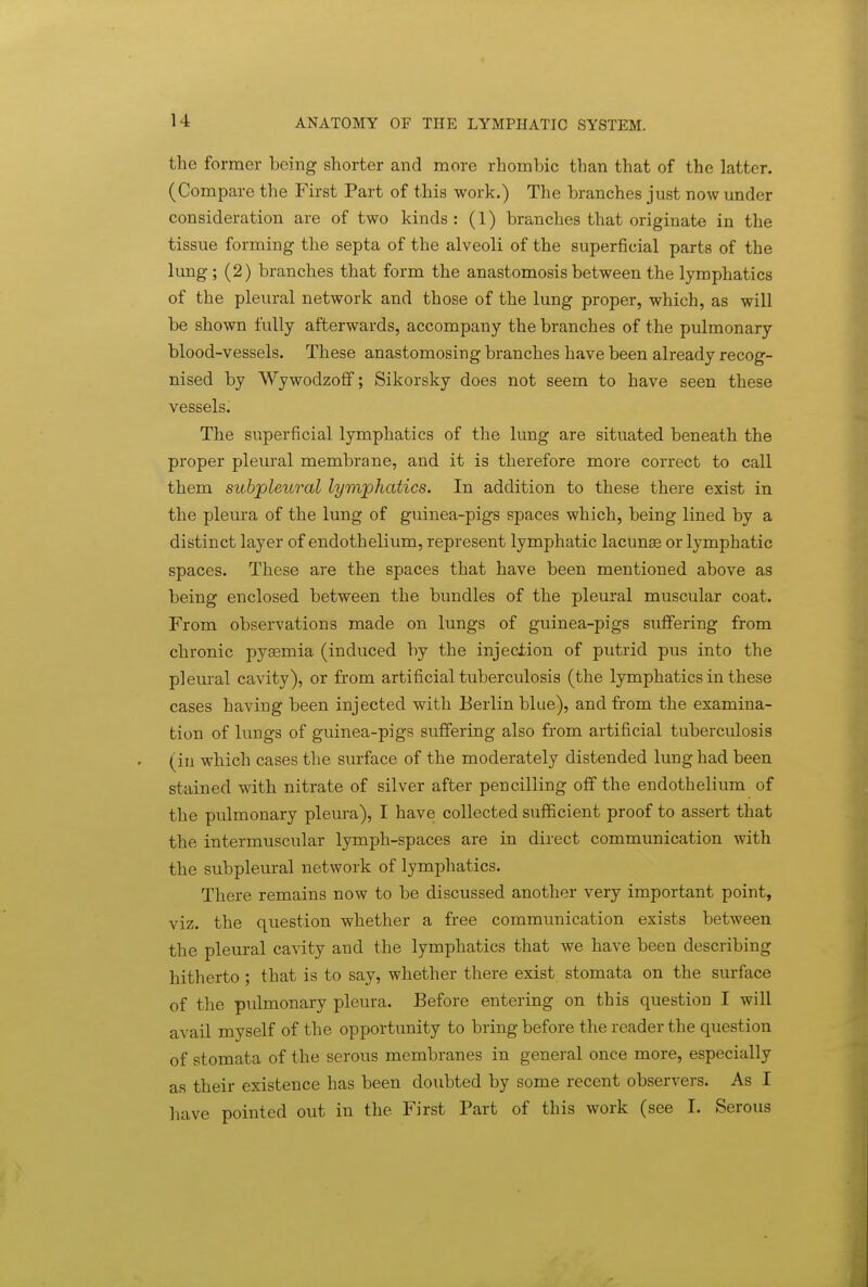 the former being shorter and more rhombic than that of the latter. (Compare the First Part of this work.) The branches just now under consideration are of two kinds: (1) branches that originate in the tissue forming the septa of the alveoli of the superficial parts of the lung; (2) branches that form the anastomosis between the lymphatics of the pleural network and those of the lung proper, which, as will be shown fully afterwards, accompany the branches of the pulmonary blood-vessels. These anastomosing branches have been already recog- nised by Wywodzoff; Sikorsky does not seem to have seen these vessels. The superficial lymphatics of the lung are situated beneath the proper pleural membrane, and it is therefore more correct to call them subpleural lymphatics. In addition to these there exist in the pleura of the lung of guinea-pigs spaces which, being lined by a distinct layer of endothelium, represent lymphatic lacunae or lymphatic spaces. These are the spaces that have been mentioned above as being enclosed between the bundles of the pleural muscular coat. From observations made on lungs of guinea-pigs suffering from chronic pysemia (induced by the injection of putrid pus into the pleural cavity), or from artificial tuberculosis (the lymphatics in these cases having been injected with Berlin blue), and from the examina- tion of lungs of guinea-pigs suffering also from artificial tuberculosis (in which cases the surface of the moderately distended lung had been stained with nitrate of silver after pencilling off the endothelium of the pulmonary pleura), I have collected sufficient proof to assert that the intermuscular lymph-spaces are in direct communication with the subpleural network of lymphatics. There remains now to be discussed another very important point, viz. the question whether a free communication exists between the pleural cavity and the lymphatics that we have been describing hitherto ; that is to say, whether there exist stomata on the surface of the pidmonary pleura. Before entering on this question I will avail myself of the opportunity to bring before the reader the question of stomata of the serous membranes in general once more, especially as their existence has been doubted by some recent observers. As I have pointed out in the First Part of this work (see I. Serous