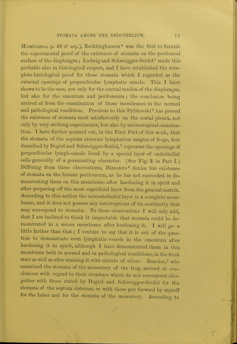 McmLrancs, p. 49 et seq.), Eecklinghausen'* was the first to furnish tlie experimental proof of the existence of stomata on the peritoneal surface of the diaphragm ; Ludwig and Schweigger-Seidel ^ made this probable also in liistological respect, and I have established the com- plete histological proof for those stomata which I regarded as the external openings of perpendicular lymphatic canals. This I have shown to be the case, not only for the central tendon of the diaphragm, but also for the omentum and peritoneum ; the conclusion being arrived at from the examination of those membranes in the normal and pathological condition. Previous to this Dybkovski'' has proved the existence of stomata most satisfactorily on the costal pleura, not only by very striking experiments, but also by microscopical examina- tion. I have farther pointed out, in the First Part of this work, that the stomata of the septum cisternae lymphaticae magnse of frogs, first described by Dogiel and Schweigger-Seidel,represent the openings of perpendicular lymph-canals lined by a special layer of endothelial cells generally of a germinating character. (See Fig. 3 in Part I.) Differing from these observations, Bizzozero^ denies the existence of stomata on the human peritoneum, as he has not succeeded in de- monstrating them on this membrane after hardening it in spirit and after preparing off the most superficial layer from the general matrix. According to this author the subendotheKal layer is a complete mem- brane, and it does not possess any interruptions of its continuity that may correspond to stomata. To these observations I will only add, that I am inclined to think it improbable that stomata could be de- monstrated in a serous membrane after hardening it. I will go a little farther than that; I venture to say that it is out of the ques- tion to demonstrate even lymphatic vessels in the omentum after hardening it in spirit, although I have demonstrated them in this membrane both in normal and in pathological conditions, in the fresh state as well as after staining it with nitrate of silver. Eanvier,^ who examined the stomata of the mesentery of the frog, arrived at con- clusions with regard to their structure which do not correspond alto- gether with those stated by Dogiel and Schweigger-Seidel for the stomata of the septum cisternse, or with those put forward by myself for the latter and for the stomata of the mesentery. Accordin<^ to