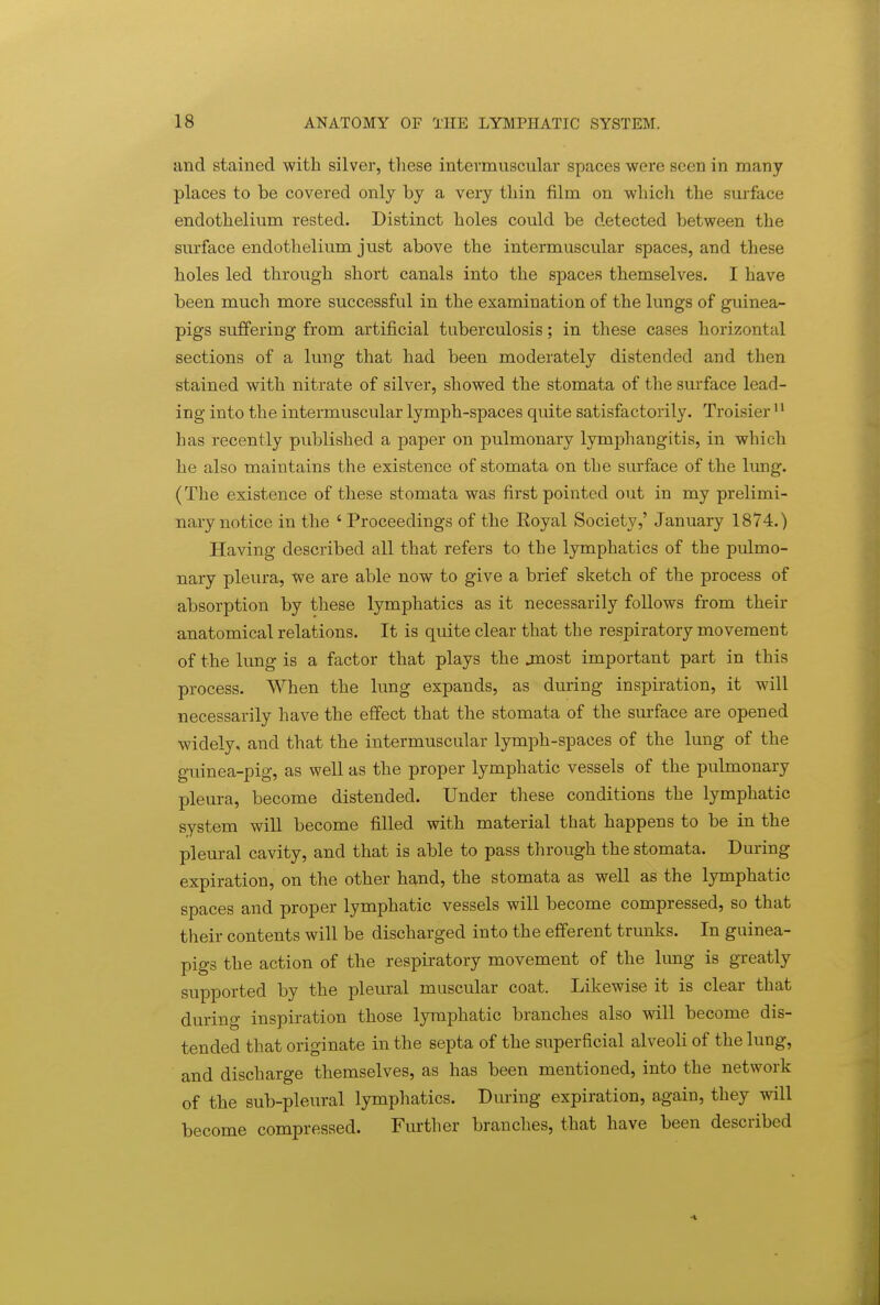 and stained with silver, tliese intermuscular spaces were seen in many places to be covered only by a very tliin film on which the surface endothelium rested. Distinct holes could be detected between the surface endothelium just above the intermuscular spaces, and these holes led through short canals into the spaces themselves. I have been much more successful in the examination of the lungs of guinea- pigs suffering from artificial tuberculosis; in these cases horizontal sections of a lung that had been moderately distended and then stained with nitrate of silver, showed the stomata of the surface lead- ing into the intermuscular lymph-spaces quite satisfactorily. Troisier  has recently published a paper on pulmonary lymphangitis, in which he also maintains the existence of stomata on the surface of the lung. (The existence of these stomata was first pointed out in my prelimi- nary notice in the 'Proceedings of the Eoyal Society,' January 1874.) Having described all that refers to the lymphatics of the pulmo- nary pleura, we are able now to give a brief sketch of the process of absorption by these lymphatics as it necessarily follows from their anatomical relations. It is quite clear that the respiratory movement of the lung is a factor that plays the jnost important part in this process. When the lung expands, as during inspiration, it will necessarily have the effect that the stomata of the sm-face are opened widely, and that the intermuscular lymph-spaces of the lung of the guinea-pig, as well as the proper lymphatic vessels of the pulmonary pleura, become distended. Under these conditions the lymphatic system wiU become filled with material that happens to be in the pleural cavity, and that is able to pass tlirough the stomata. During expiration, on the other hand, the stomata as well as the lymphatic spaces and proper lymphatic vessels will become compressed, so that their contents will be discharged into the efferent trunks. In guinea- pigs the action of the respiratory movement of the lung is greatly supported by the pleural muscular coat. Likewise it is clear that during inspiration those lymphatic branches also will become dis- tended that originate in the septa of the superficial alveoli of the lung, and discharge themselves, as has been mentioned, into the network of the sub-pleural lymphatics. During expiration, again, they will become compressed. Further branches, that have been described