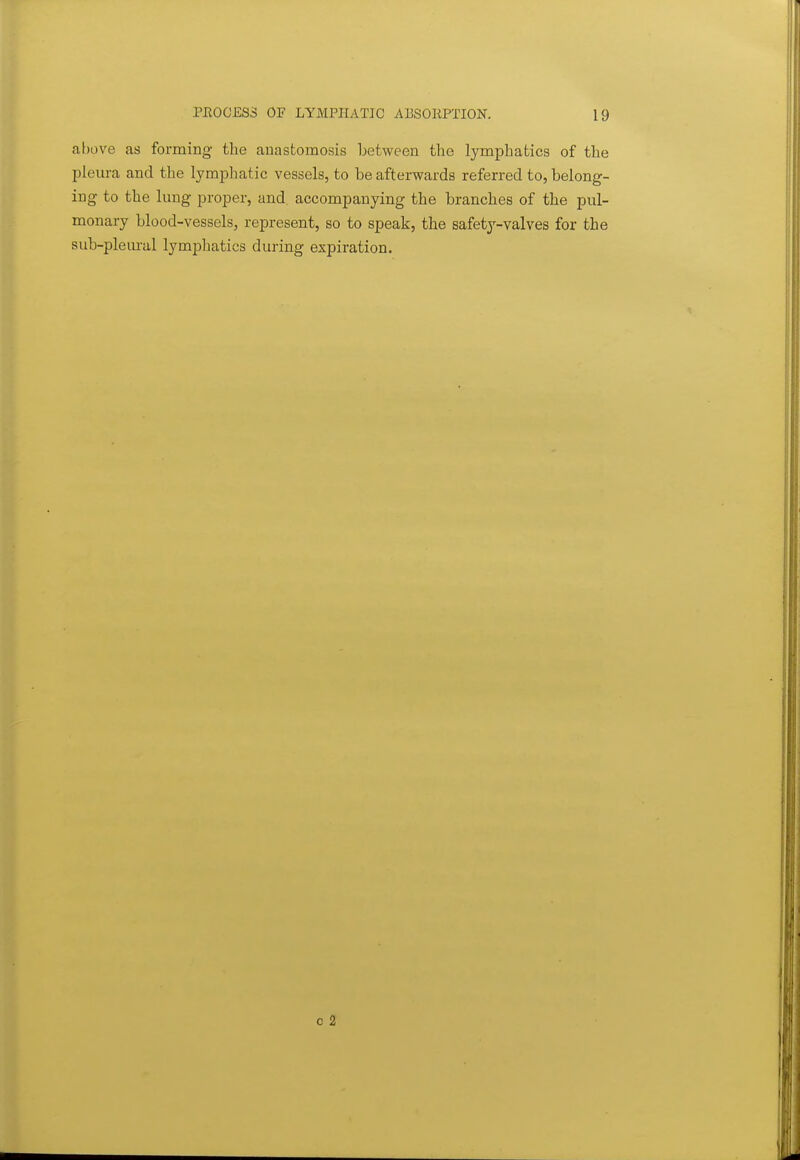 above as forming the anastomosis between the lymphatics of the pleura and the lymphatic vessels, to be afterwards referred to, belong- ing to the lung proper, and, accompanying the branches of the pul- monary blood-vessels, represent, so to speak, the safety-valves for the sub-pleural lymphatics during expiration.