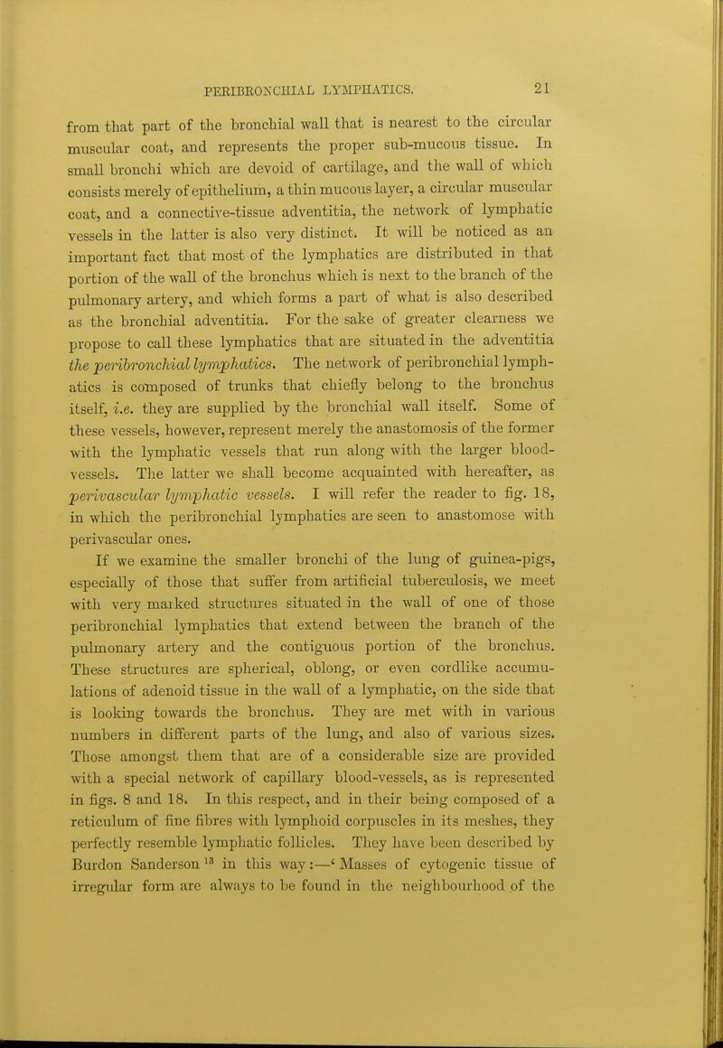 from that part of the bronchial wall that is nearest to the circular muscular coat, and represents the proper sub-mucous tissue. In small bronchi which are devoid of cartilage, and the wall of which consists merely of epithelium, a thin mucous layer, a circular muscular coat, and a connective-tissue adventitia, the network of lymphatic vessels in the latter is also very distinct* It will be noticed as an important fact that most of the lymphatics are distributed in that portion of the wall of the bronchus which is next to the branch of the pulmonary artery, and which forms a part of what is also described as the bronchial adventitia. For the sake of greater clearness we propose to call these lymphatics that are situated in the adventitia the peHhronchial lymphatics. The network of peribronchial lymph- atics is composed of trunks that chiefly belong to the bronchus itself, i.e. they are supplied by the bronchial wall itself. Some of these vessels, however, represent merely the anastomosis of the former with the lymphatic vessels that run along with the larger blood- vessels. The latter we shall become acquainted with hereafter, as perivascular lymphatic vessels. 1 will refer the reader to fig. 18, in which the peribronchial lymphatics are seen to anastomose with perivascular ones. If we examine the smaller bronchi of the lung of guinea-pigs, especially of those that suffer from artificial tuberculosis, we meet with very marked structures situated in the wall of one of those peribronchial lymphatics that extend between the branch of the pulmonary artery and the contiguous portion of the bronchus. These structures are spherical, oblong, or even cordlike accumu- lations of adenoid tissue in the wall of a lymphatic, on the side that is looking towards the bronchus. They are met with in various numbers in different parts of the lung, and also of various sizes. Those amongst them that are of a considerable size are provided with a special network of capillary blood-vessels, as is represented in figs. 8 and 18. In this respect, and in their being composed of a reticulum of fine fibres with lymphoid corpuscles in its meshes, they perfectly resemble lymphatic follicles. They have been described by Burdon Sanderson in this way:—' Masses of cytogenic tissue of in-egular form are always to be found in the neighbourhood of the