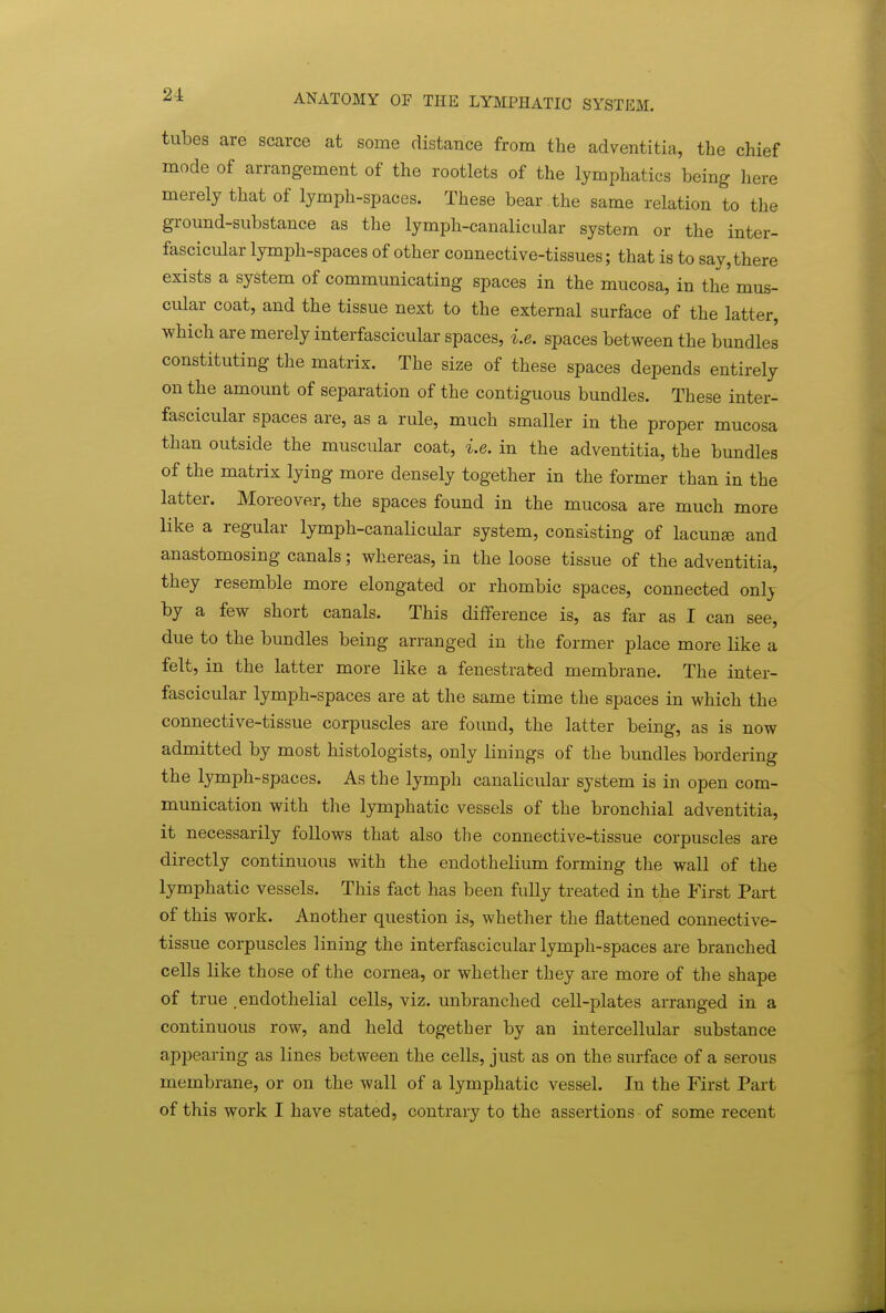 tubes are scarce at some distance from the adventitia, the chief mode of arrangement of the rootlets of the lymphatics being here merely that of lymph-spaces. These bear the same relation to the ground-substance as the lymph-canalicular system or the inter- fascicular lymph-spaces of other connective-tissues; that is to say,there exists a system of communicating spaces in the mucosa, in the mus- cular coat, and the tissue next to the external surface of the latter, which are merely interfascicular spaces, i.e. spaces between the bundles constituting the matrix. The size of these spaces depends entirely on the amount of separation of the contiguous bundles. These inter- fascicular spaces are, as a rule, much smaller in the proper mucosa than outside the muscular coat, i.e. in the adventitia, the bundles of the matrix lying more densely together in the former than in the latter. Moreover, the spaces found in the mucosa are much more like a regular lymph-canalicular system, consisting of lacunae and anastomosing canals; whereas, in the loose tissue of the adventitia, they resemble more elongated or rhombic spaces, connected only by a few short canals. This difference is, as far as I can see, due to the bundles being arranged in the former place more like a felt, in the latter more like a fenestrated membrane. The inter- fascicular lymph-spaces are at the same time the spaces in which the connective-tissue corpuscles are found, the latter being, as is now admitted by most histologists, only linings of the bundles bordering the lymph-spaces. As the lymph canalicular system is in open com- munication with the lymphatic vessels of the bronchial adventitia, it necessarily follows that also the connective-tissue corpuscles are directly continuous with the endothelium forming the wall of the lymphatic vessels. This fact has been fully treated in the First Part of this work. Another question is, whether the flattened connective- tissue corpuscles lining the interfascicular lymph-spaces are branched cells like those of the cornea, or whether they are more of the shape of true .endothelial cells, viz. unbranched cell-plates arranged in a continuous row, and held together by an intercellular substance appearing as lines between the cells, just as on the surface of a serous membrane, or on the wall of a lymphatic vessel. In the First Part