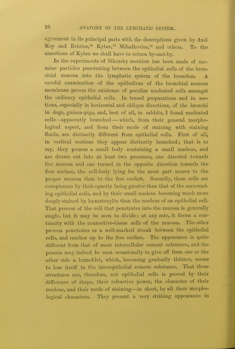 agreement in its principal parts with the descriptions given by Axel Key and Eetzius,»^ Kyber,!^ Mihalkovics,'^ and others. To the assertions of Kyber we shall have to return by-and-by. In the experiments of Sikorsky mention has been made of car- mine particles penetrating between the epithelial cells of the bron- chial mucosa into the lymphatic system of the bronchus. A careful examination of the epithelium of the bronchial mucous membrane proves the existence of peculiar nucleated cells amongst the ordinary epithelial cells. In teased preparations and in sec- tions, especially in horizontal and oblique directions, of the bronchi in dogs, guinea-pigs, and, best of all, in rabbits, I found nucleated cells—apparently branched — which, from their general morpho- logical aspect, and from their mode of staining with staining fluids, are distinctly different from epithelial cells. First of all, in vertical sections they appear distinctly branched; that is to say, they possess a small body containing a small nucleus, and are drawn out into at least two processes, one directed towards tbe mucosa and one turned in the opposite direction towards the free surface, the cell-body lying for the most part nearer to the proper mucosa than to the free surfacfe. Secondly, these cells are conspicuous by their opacity being greater than that of the surround- ing epithelial cells, and by their small nucleus becoming much more deeply stained by hsematoxylin than the nucleus of an epithelial cell. That process of the cell that penetrates into the mucosa is generally single, but it may be seen to divide; at any rate, it forms a con- tinuity with the connective-tissue cells of the mucosa. The other process penetrates as a well-marked streak between the epithelial cells, and reaches up to the free surface. The appearance is quite different from that of mere intercellular cement substance, and the process may indeed be seen occasionally to give off from one or the other side a branchlet, which, becoming gradually thinner, seems to lose itself in the interepithelial cement substance. That these structures are, therefore, not epithelial cells is proved by their difference of shape, their refractive power, the character of their nucleus, and their mode of staining—in short, by all their morpho- logical characters. They present a very striking appearance in