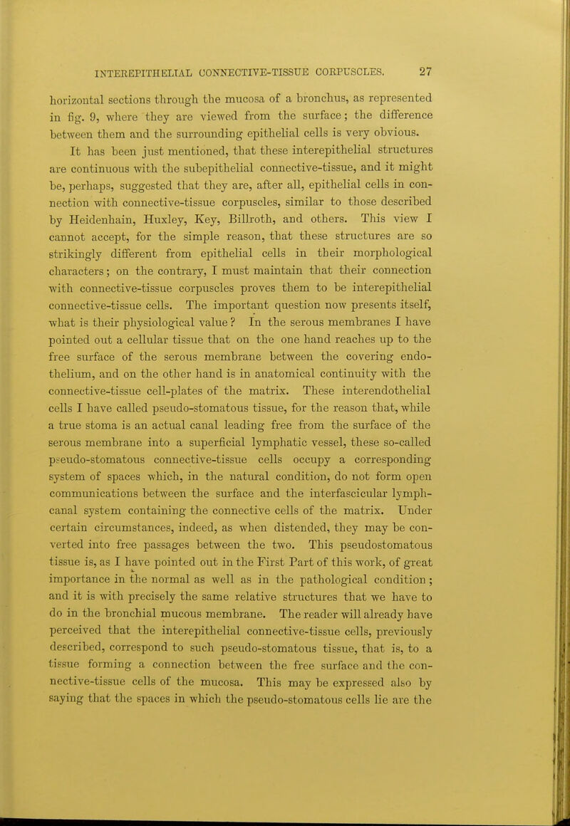 horizontal sections through the mucosa of a bronchus, as represented in fig. 9, where they are viewed from the surface; the difference between them and the surrounding epithelial cells is very obvious. It has been just mentioned, that these interepithelial structures are continuous with the subepithelial connective-tissue, and it might be, perhaps, suggested that they are, after all, epithelial cells in con- nection with connective-tissue corpuscles, similar to those described by Heidenhain, Huxley, Key, Billroth, and others. This view I cannot accept, for the simple reason, that these structures are so strikingly different from epithelial cells in their morphological characters; on the contrary, I must maintain that their connection with connective-tissue corpuscles proves them to be interepithelial connective-tissue cells. The important question now presents itself, what is their physiological value ? In the serous membranes I have pointed out a cellular tissue that on the one hand reaches up to the free surface of the serous membrane between the covering endo- thelium, and on the other hand is in anatomical continuity with the connective-tissue cell-plates of the matrix. These interendothelial cells I have called pseudo-stomatous tissue, for the reason that, while a true stoma is an actual canal leading free from the surface of the serous membrane into a superficial lymphatic vessel, these so-called pseudo-stomatous connective-tissue cells occupy a corresponding- system of spaces which, in the natm^al condition, do not form open communications between the surface and the interfascicular lymph- canal system containing the connective cells of the matrix. Under certain circumstances, indeed, as when distended, they may be con- verted into free passages between the two. This pseudostomatous tissue is, as I have pointed out in the First Part of this work, of great importance in the normal as well as in the pathological condition ; and it is with precisely the same relative structures that we have to do in the bronchial mucous membrane. The reader will already have perceived that the interepithelial connective-tissue cells, previously described, correspond to such pseudo-stomatous tissue, that is, to a tissue forming a connection between the free surface and the con- nective-tissue cells of the mucosa. This may be expressed also by saying that the spaces in which the pseudo-stomatous cells lie are the