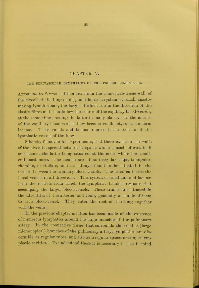 CHAPTER V. XHE PERIVASCULAR LYMPHATICS OF THE PROPER LUNG-TISSUE. AccoRDiNa to Wywodzoff there exists in the connective-tissue wall of the alveoli of the lung of dogs and horses a system of small anasto- mosing lymph-canals, the larger of which run in the direction of the elastic fibres and then follow the coiurse of the capillary blood-vessels, at the same time crossing the latter in many places. In the meshes of the capillary blood-vessels they become confluent, so as to form lacunae. These canals and lacunas represent the rootlets of the lymphatic vessels of the lung. Sikorsky found, in his experiments, that there exists in the walls of the alveoli a special network of spaces which consists of canaliculi and lacunae, the latter being situated at the nodes where the canali- culi anastomose. The lacunae are of an irregular shape, triangular, rhombic, or stellate, and are always found to be situated in the meshes between the capillary blood-vessels. The canaliculi cross the blood-vessels in all directions. This system of canaliculi and lacunae form the rootlets from which the lymphatic trunks originate that accompany the larger blood-vessels. These trunks are situated in the adventitia of the arteries and veins, generally a couple of them to each blood-vessel. They enter the root of the lung together with the veins. In the previous chapter mention has been made of the existence of numerous lymphatics around the large branches of the pulmonary artery. In the connective tissue that surrounds the smaller (large microscopical) branches of the pulmonary artery, lymphatics are dis- cernible as regular tubes, and also as irregular spaces or simple lym- phatic cavities. To understand these it is necessary to bear in mind