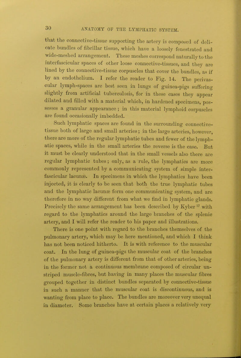 that the connective-tissue sui^porting the artery is composed of deli- cate bundles of fibrillar tissue, which have a loosely fenestrated and wide-meshed arrangement. These meshes correspond naturally to the interfascicular spaces of other loose connective-tissues, and they are lined by the connective-tissue corpuscles that cover the bundles, as if by an endothelium. I refer the reader to Fig. 14. The perivas- cular lymph-spaces are best seen in lungs of guinea-pigs suffering slightly from artificial tuberculosis, for in these cases they appear dilated and filled with a material which, in hardened specimens, pos- sesses a granular appearance ; in this material lymphoid corpuscles are found occasionally imbedded. Such lymphatic spaces are found in the surrounding connective- tissue both of large and small arteries; in the large arteries, however, there are more of the regular lymphatic tubes and fewer of the lymph- atic spaces, while in the small arteries the reverse is the case. But it must be clearly understood that in the small vessels also there are regular lymphatic tubes; only, as a rule, the lymphatics are more commonly represented by a communicating system of simple inter- fascicular lacunse. In specimens in which the lymphatics have been injected, it is clearly to be seen that both the true lymphatic tubes and the lymphatic lacunas form one communicating system, and are therefore in no way different from what we find in lymphatic glands. Precisely the same arrangement has been described by Kyber with regard to the lymphatics around the large branches of the splenic artery, and I will refer the reader to his paper and illustrations. There is one point with regard to the branches themselves of the pulmonary artery, which may be here mentioned, and which I think has not been noticed hitherto. It is with reference to the muscular coat. In the lung of guinea-pigs the muscular coat of the branches of the pulmonary artery is different from that of other arteries, being in the former not a continuous membrane composed of circular un- striped muscle-fibres, but having in many places the muscular fibres grouped together in distinct bundles separated by connective-tissue in such a manner that the muscular coat is discontinuous, and is wanting from place to place. The bundles are moi'eover very unequal in diameter. Some branches have at certain places a relatively very