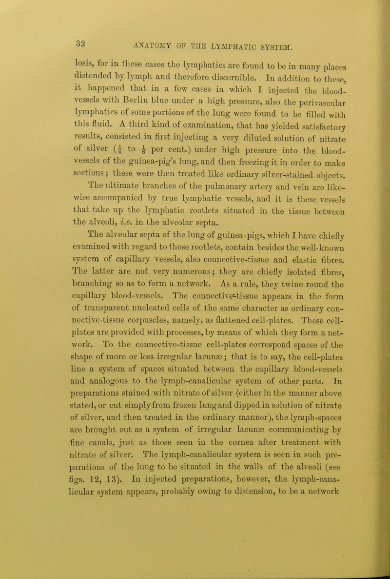 losis, for in these cases the lymphatics are found to be in many places distended by lymph and therefore discernible. In addition to these, it happened that in a few cases in which I injected the blood- vessels with Berlin blue under a high pressure, also the perivascular lymphatics of some portions of the lung were found to be filled with this fluid. A third kind of examination, that has yielded satisfactory results, consisted in first injecting a very diluted solution of nitrate of silver (i to ^ per cent.) under high pressure into the blood- vessels of the guinea-pig's lung, and then freezing it in order to make sections; these were then treated like ordinary silver-stained objects. The ultimate branches of the pulmonary artery and vein are like- wise accompanied by true lymphatic vessels, and it is these vessels that take up the lymphatic rootlets situated in the tissue between the alveoli, i.e. in the alveolar septa. The alveolar septa of the lung of guinea-pigs, which I have chiefly examined with regard to those rootlets, contain besides the well-known system of capillary vessels, also connective-tissue and elastic fibres. The latter are not very numerous; they are chiefly isolated fibres, branching so as to form a network. As a rule, they twine round the capillary blood-vessels. The connective-tissue appears in the form of transparent nucleated cells of the same character as ordinary con- nective-tissue corpuscles, namely, as flattened cell-plates. These cell- plates are provided with processes, by means of which they form a net- work. To the connective-tissue cell-plates correspond spaces of the shape of more or less irregular lacunae ; that is to say, the cell-plates line a system of spaces situated between the capillary blood-vessels and analogous to the lymph-canalicular system of other parts. In preparations stained with nitrate of silver (either in the manner above stated, or cut simply from frozen lung and dipped in solution of nitrate of silver, and then treated in the ordinary manner), the lymph-spaces are brought out as a system of irregular lacunae communicating by fine canals, just as those seen in the cornea after treatment with nitrate of silver. The lymph-canalicular system is seen in such pre- parations of the lung to be situated in the walls of the alveoli (see figs. 12, 13). In injected preparations, however, the lymph-cana- licular system appears, probably owing to distension, to be a network