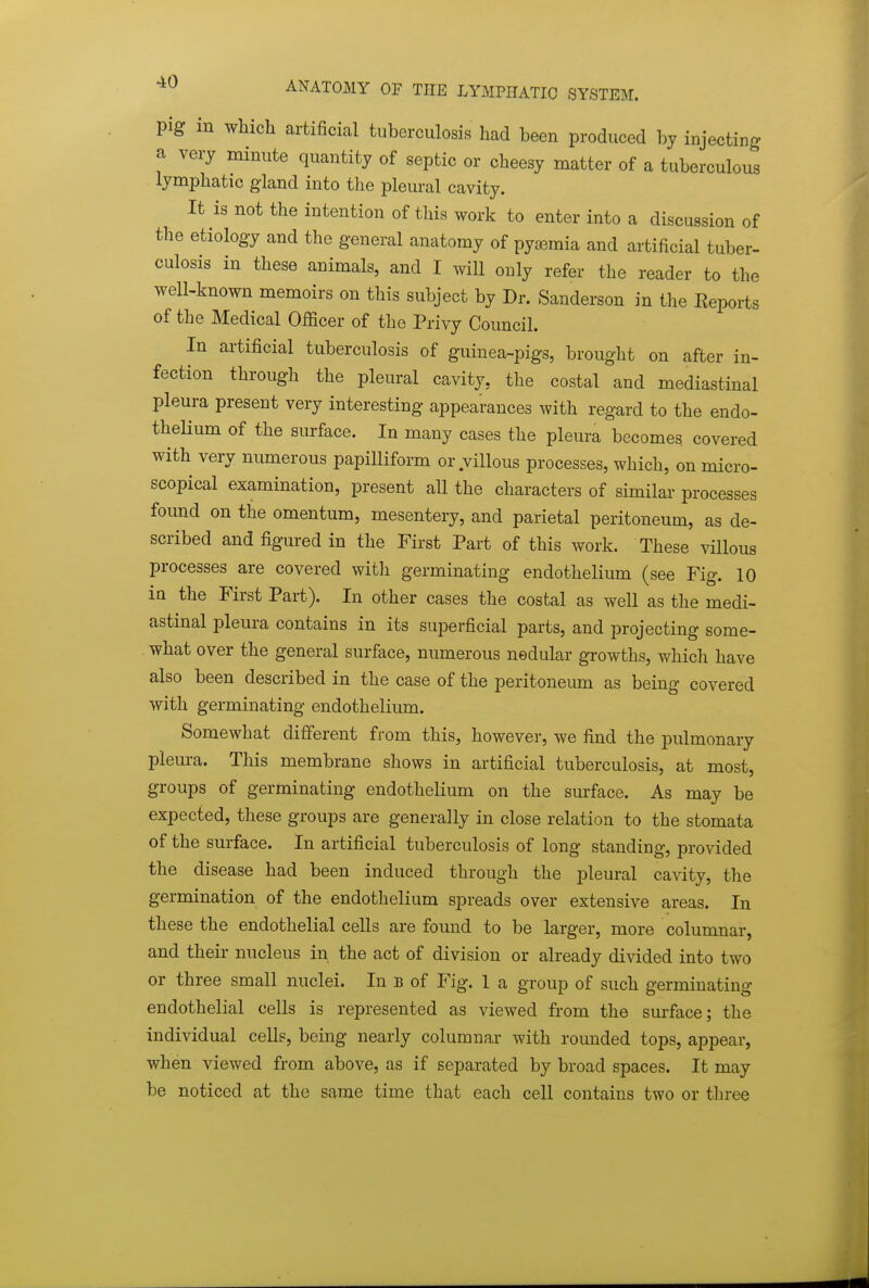 pig in wliich artificial tuberculosis had been produced by injecting a very minute quantity of septic or cheesy matter of a tuberculous lymphatic g-land into the pleural cavity. It is not the intention of this work to enter into a discussion of the etiology and the general anatomy of pya3mia and artificial tuber- culosis in these animals, and I will only refer the reader to the well-known memoirs on this subject by Dr. Sanderson in the Reports of the Medical Officer of the Privy Council. In artificial tuberculosis of guinea-pigs, brought on after in- fection through the pleural cavity, the costal and mediastinal pleura present very interesting appearances with regard to the endo- theHum of the surface. In many cases the pleura becomes covered with very numerous papilliform or villous processes, which, on micro- scopical examination, present all the characters of similar processes found on the omentum, mesentery, and parietal peritoneum, as de- scribed and figured in the First Part of this work. These villous processes are covered with germinating endothelium (see Fig. 10 in the First Part). In other cases the costal as well as the medi- astinal plem-a contains in its superficial parts, and projecting some- what over the general surface, numerous nedular growths, which have also been described in the case of the peritoneum as being covered with germinating endothelium. Somewhat different from this, however, we find the pulmonary pleura. This membrane shows in artificial tuberculosis, at most, groups of germinating endothelium on the surface. As may be expected, these groups are generally in close relation to the stomata of the surface. In artificial tuberculosis of long standing, provided the disease had been induced through the pleural cavity, the germination of the endothelium spreads over extensive areas. In these the endothelial cells are found to be larger, more columnar, and their nucleus in the act of division or already divided into two or three small nuclei. In b of Fig. 1 a group of such germinating endothelial cells is represented as viewed from the surface; the individual cells, being nearly columnar with rounded tops, appear, when viewed from above, as if separated by broad spaces. It may be noticed at the same time that each cell contains two or three