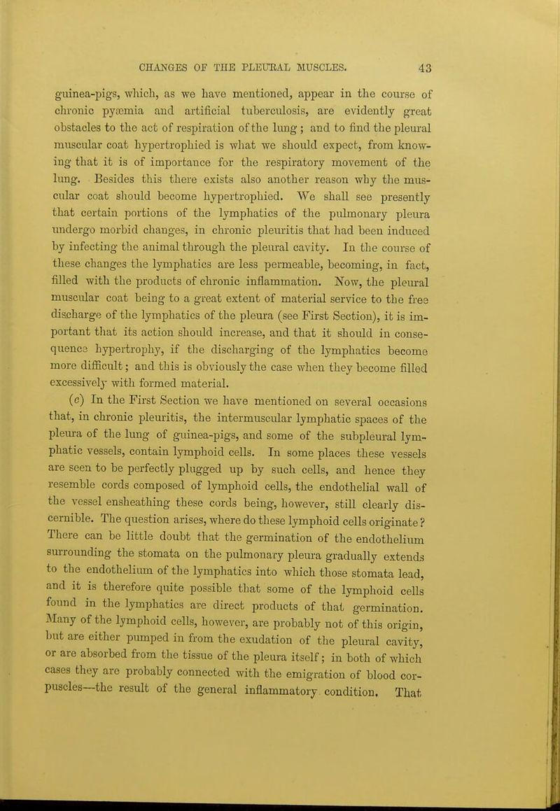 g-uinea-pigs, which, as we have mentioned^ appear in the course of chronic pytemia and artificial tuberculosis, are evidently great obstacles to the act of respiration of the lung; and to find the pleural muscular coat hypertrophied is what we should expect, from know- ing that it is of importance for the respiratory movement of the lung. Besides this there exists also another reason why the mus- cular coat should become hypertrophied. We shall see presently that certain portions of the lymphatics of the pulmonary pleura undergo morbid changes, in chronic pleuritis that had been induced by infecting the animal through the pleural cavity. In the course of these changes the lymphatics are less permeable, becoming, in fact, filled with the products of chronic inflammation. Now, the pleural muscular coat being to a great extent of material service to the free diacharge of the lymphatics of the pleura (see First Section), it is im- portant that its action should increase, and that it should in conse- quence hypertrophy, if the discharging of the lymphatics become more difficult; and this is obviously the case when they become filled excessively with formed material. (c) In the First Section we have mentioned on several occasions that, in chronic pleuritis, the intermuscular lymphatic spaces of the plem-a of the lung of guinea-pigs, and some of the subpleural lym- phatic vessels, contain lymphoid cells. In some places these vessels are seen to be perfectly plugged up by such cells, and hence they resemble cords composed of lymphoid cells, the endothelial wall of the vessel ensheathing these cords being, however, still clearly dis- cernible. The question arises, where do these lymphoid cells originate ? There can be little doubt that the germination of the endothelium surrounding the stomata on the pulmonary pleura gradually extends to the endothelium of the lymphatics into which those stomata lead, and it is therefore quite possible that some of the lymphoid cells found in the lymphatics are direct products of that germination. Many of the lymphoid cells, however, are probably not of this origin, but are either pumped in from the exudation of the pleural cavity, or are absorbed from the tissue of the pleura itself; in both of which cases they are probably connected with the emigration of blood cor- puscles—the result of the general inflammatory condition, That
