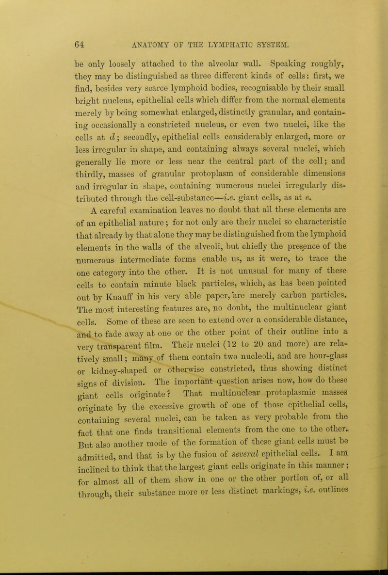 be only loosely attached to the alveolar wall. Speaking roughly, they may be distinguished as three different kinds of cells: first, we find, besides very scarce lymphoid bodies, recognisable by their small bright nucleus, epithelial cells which differ from the normal elements merely by being somewhat enlarged, distinctly granular, and contain- ing occasionally a constricted nucleus, or even two nuclei, like the cells at d; secondly, epithelial cells considerably enlarged, more or less irregular in shape, and containing always several nuclei, which generally lie more or less near the central part of the cell; and thirdly, masses of granular protoplasm of considerable dimensions and irregular in shape, containing numerous nuclei irregularly dis- tributed through the cell-substance—i.e. giant cells, as at e. A careful examination leaves no doubt that all these elements are of an epithelial nature; for not only are their nuclei so characteristic that already by that alone they maybe distinguished from the lymphoid elements in the walls of the alveoli, but chiefly the presence of the numerous intermediate forms enable us, as it were, to trace the one category into the other. It is not unusual for many of these cells to contain minute black particles, which, as has been pointed out by Knauff in his very able paper, are merely carbon particles. The most interesting features are, no doubt, the multinuclear giant cells. Some of these are seen to extend over a considerable distance, and to fade away at one or the other point of their outline into a very transparent film. Their nuclei (12 to 20 and more) are rela- tively small; many of them contain two nucleoli, and are hour-glass or kidney-shaped or otherwise constricted, thus showing distinct signs of division. The important question arises now, how do these giant cells originate? That multinuclear protoplasmic masses originate by the excessive growth of one of those epithelial cells, containing several nuclei, can be taken as very probable from the fact that one finds transitional elements from the one to the other. But also another mode of the formation of these giant cells must be admitted, and that is by the fusion of several epithelial ceUs. I am inclined to think that the largest giant cells originate in this manner; for almost all of them show in one or the other portion of, or all through, their substance more or less distinct markings, i.e. outlines