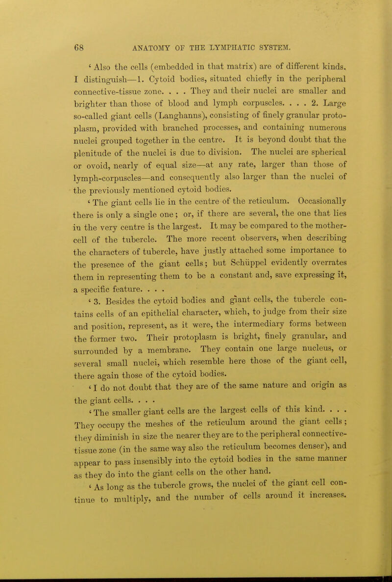 ' Also the cells (embedded in that matrix) are of different kinds. I distinguish—1. Cytoid bodies, situated chiefly in the peripheral connective-tissue zone. . . . They and their nuclei are smaller and brighter than those of blood and lymph corpuscles. ... 2. Large so-called giant cells (Langhanns), consisting of finely granular proto- plasm, provided with branched processes, and containing numerous nuclei grouped together in the centre. It is beyond doubt that the plenitude of the nuclei is due to division. The nuclei are spherical or ovoid, nearly of equal size—at any rate, larger than those of lymph-corpuscles—and conseqiiently also larger than the nuclei of the previously mentioned cytoid bodies. * The giant cells lie in the centre of the reticulum. Occasionally there is only a single one; or, if there are several, the one that lies in the very centre is the largest. It may be compared to the mother- cell of the tubercle. The more recent observers, when describing the characters of tubercle, have justly attached some importance to the presence of the giant cells; but Schiippel evidently overrates them in representing them to be a constant and, save expressing it, a specific feature. ... ' 3. Besides the cytoid bodies and giant cells, the tubercle con- tains cells of an epithelial character, which, to judge from their size and position, represent, as it were, the intermediary forms between the former two. Their protoplasm is bright, finely granular, and surrounded by a membrane. They contain one large nucleus, or several small nuclei, which resemble here those of the giant cell, there again those of the cytoid bodies. ' I do not doubt that they are of the same nature and origin as the giant cells. . . . ' The smaller giant cells are the largest cells of this kind. . . . They occupy the meshes of the reticulum around the giant cells ; they diminish in size the nearer they are to the peripheral connective- tissue zone (in the same way also the reticulum becomes denser), and appear to pass insensibly into the cytoid bodies in the same manner as they do into the giant cells on the other hand. ' As long as the tubercle grows, the nuclei of the giant cell con- tinue to multiply, and the number of cells around it increases.