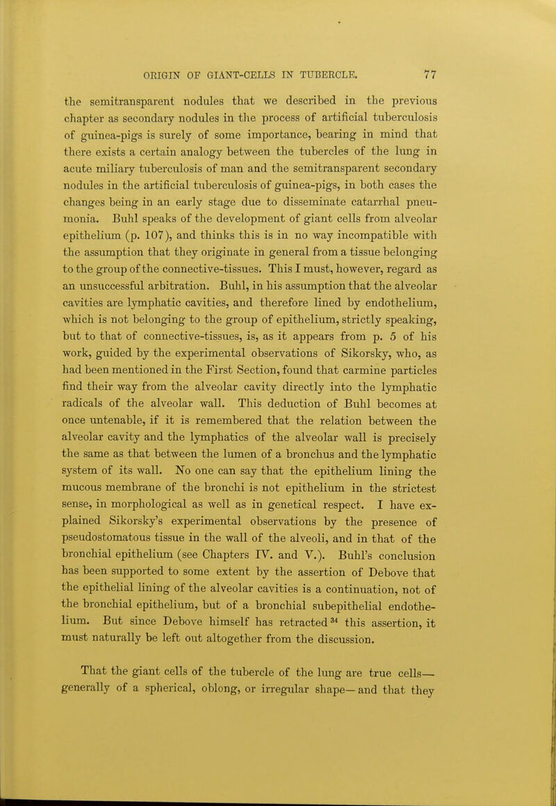 the semitransparent nodules that we described in the previous chapter as secondary nodules in the process of artificial tuberculosis of guinea-pigs is surely of some importance, bearing in mind that there exists a certain analogy between the tubercles of the lung in acute miliary tuberculosis of man and the semitransparent secondary nodules in the artificial tuberculosis of guinea-pigs, in both cases the changes being in an early stage due to disseminate catarrhal pneu- monia. Buhl speaks of the development of giant cells from alveolar epithelium (p. 107), and thinks this is in no way incompatible with the assiunption that they originate in general from a tissue belonging to the group of the connective-tissues. This I must, however, regard as an unsuccessful arbitration. Buhl, in his assumption that the alveolar cavities are lymphatic cavities, and therefore lined by endothelium, which is not belonging to the group of epithelium, strictly speaking, but to that of connective-tissues, is, as it appears from p. 5 of his work, guided by the experimental observations of Sikorsky, who, as had been mentioned in the First Section, found that carmine particles find their way from the alveolar cavity directly into the lymphatic radicals of the alveolar wall. This deduction of Buhl becomes at once imtenable, if it is remembered that the relation between the alveolar cavity and the lymphatics of the alveolar wall is precisely the same as that between the lumen of a bronchus and the lymphatic system of its wall. No one can say that the epithelium lining the mucous membrane of the bronchi is not epithelium in the strictest sense, in morphological as well as in genetical respect. I have ex- plained Sikorsky's experimental observations by the presence of pseudostomatous tissue in the wall of the alveoli, and in that of the bronchial epithelium (see Chapters IV. and V.). Buhl's conclusion has been supported to some extent by the assertion of Debove that the epithelial lining of the alveolar cavities is a continuation, not of the bronchial epithelium, but of a bronchial subepithelial endothe- lium. But since Debove himself has retracted ^ this assertion, it must naturally be left out altogether from the discussion. That the giant cells of the tubercle of the lung are true cells— generally of a spherical, oblong, or irregular shape— and that they