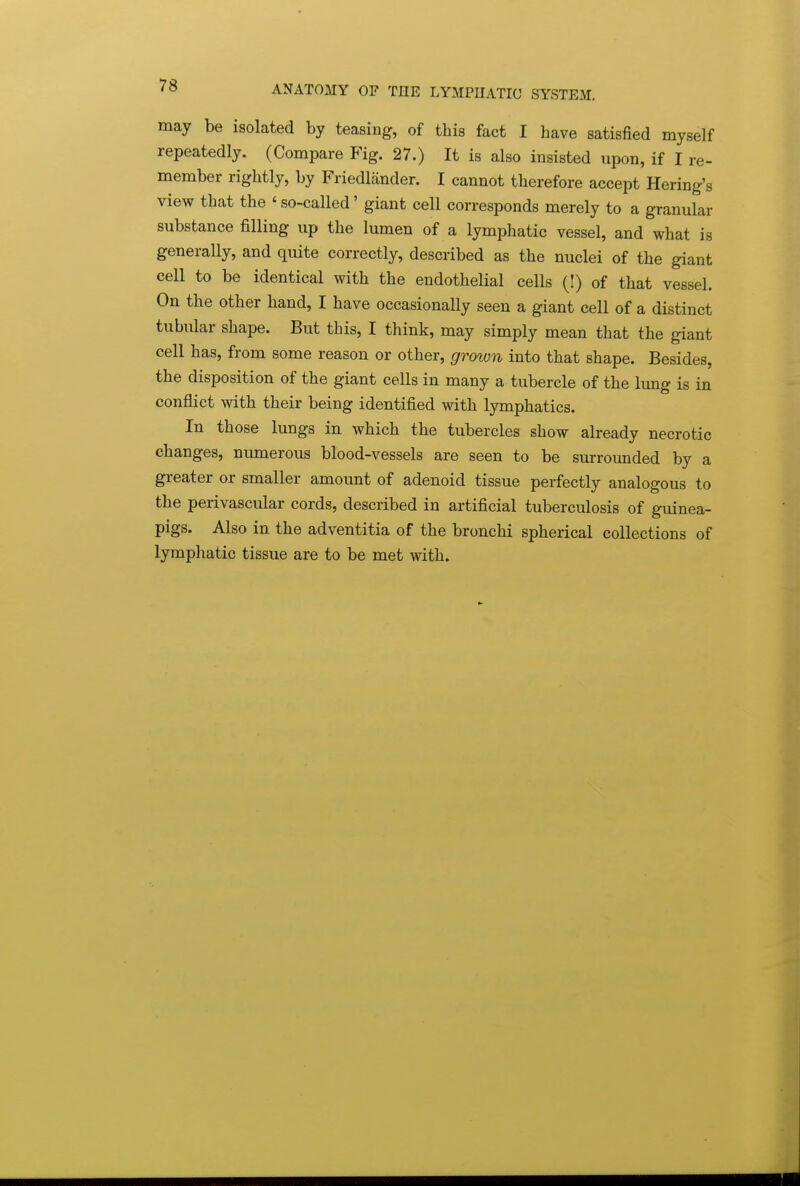 may be isolated by teasing, of this fact I have satisfied myself repeatedly. (Compare Fig. 27.) It is also insisted npon, if I re- member rightly, by Friedliinder. I cannot therefore accept Hering's view that the ' so-called' giant cell corresponds merely to a granular substance filling up the lumen of a lymphatic vessel, and what is generally, and quite correctly, described as the nuclei of the giant cell to be identical with the endothelial cells (!) of that vessel. On the other hand, I have occasionally seen a giant cell of a distinct tubular shape. But this, I think, may simply mean that the giant cell has, from some reason or other, grown into that shape. Besides, the disposition of the giant cells in many a tubercle of the lung is in conflict with their being identified with lymphatics. In those lungs in which the tubercles show already necrotic changes, numerous blood-vessels are seen to be surrounded by a greater or smaller amount of adenoid tissue perfectly analogous to the perivascular cords, described in artificial tuberculosis of guinea- pigs. Also in the adventitia of the bronchi spherical collections of lymphatic tissue are to be met with.