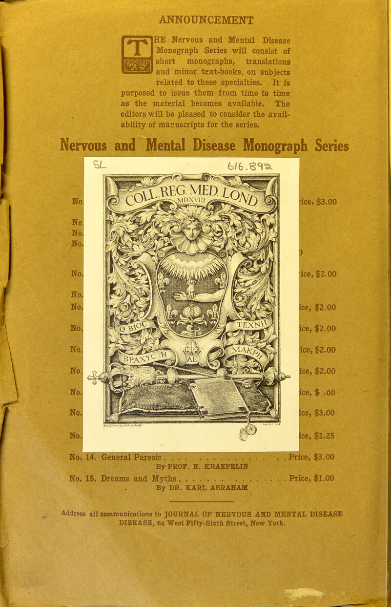 ANNOUNCEMENT THE Nervous and Mental Disease Monograph Series will consist of short monographs, translations and minor text-books, on subjects related to these specialties. It is purposed to issue them from time to time as the material becomes available. The editors will be pleased to consider the avail- ability of manuscripts for the series. Nervous and Mental Disease Monograph Series icB) $3.00 ice, $2.00 j ^ce, $2.00 I ice, $2.00 ice, $2.00 ice, $2.00 ice, $ .60 ice, $3.00 ice, $1.25 No; 14, General Paresis Price, $3.00 By PROF. E. KRAEPELIN No. 15. Dreams and Myths ....... Price, $1.00 By DR. EARL ABRAHAM Address «11 communications to JOURNAL OF NERVOUS AND MENTAL DISEASE DISEASE, 64 West Fifty-Sixth Street, New York.