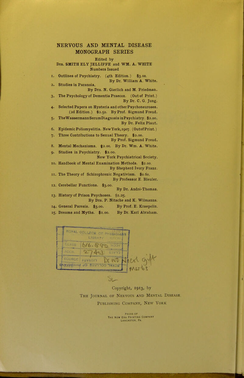 MONOGRAPH SERIES Edited by Drs. SMITH ELY JELLIFFE and WM. A. WHITE Numbeis Issued 1. Outlines of Psychiatry. (4th Edition.) $3.00. By Dr. William A. White. 2. Studies in Paranoia. By Drs. N. Gierlich and M. Friedman. 3. The Psychology of Dementia Praecox. (Out of Print.) By Dr. C. G. Jung. 4. Selected Papers on Hysteria and other Psychoneuroses. (2d Edition.) $2.50. By Prof. Sigmund Freud. 5. TheWassermannSerumDiagnosisinPsychiatry. $2.00. By Dr. Felix Plaut. 6. Epidemic Poliomyelitis. New York, 1907. (Outof Print.) 7. Three Contributions to Sexual Theory. $2.00. By Prof. Sigmund Freud. 8. Mental Mechanisms. $2.00. By Dr. Wm. A. White. 9. Studies in Psychiatry. $2.00. New York Psychiatrical Society. 10. Handbook of Mental Examination Methods. $2.00. By Shepherd Ivory Franz. 11. The Theory of Schizophrenic Negativism. $0.60. By Professor E. Bleuler. 12. Cerebellar Functions. $3.00. By Dr. Andre-Thomas. 13. History of Prison Psychoses. $1.25. By Drs. P. Nitsche and K. Wilmanns. 14. General Paresis. $3.00. By Prof. E. Kraepelin. 15. Dreams and Myths. $1.00. By Dr. Karl Abraham. — COLUEGE OF PHxiicli^S CLASS ACCN. s.;vn Copyright, 1913, by The Journal of Nervous and Mental Disease. Publishing Company, New York Press or The new Era Printing company Lancaster. Pa