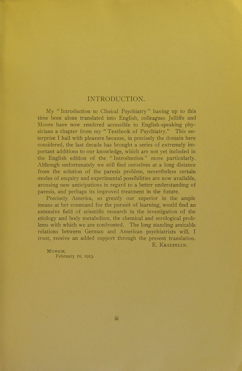 INTRODUCTION. My  Introduction to Clinical Psychiatry  having up to this time been alone translated into English, colleagues Jelliffe and Moore have now rendered accessible to English-speaking phy- sicians a chapter from my  Textbook of Psychiatry. This en- terprise I hail with pleasure because, in precisely the domain here considered, the last decade has brought a series of extremely im- portant additions to our knowledge, which are not yet included in the English edition of the  Introduction more particularly. Although unfortunately we still find ourselves at a long distance from the solution of the paresis problem, nevertheless certain modes of enquiry and experimental possibilities are now available, arousing new anticipations in regard to a better understanding of paresis, and perhaps its improved treatment in the future. Precisely America, so greatly our superior in the ample means at her command for the pursuit of learning, would find an extensive field of scientific research in the investigation of the etiology and body metabolism, the chemical and serological prob- lems with which we are confronted. The long standing amicable relations between German and American psychiatrists will, I trust, receive an added support through the present translation. E. Kraepelin. Munich, February lo, 1913.