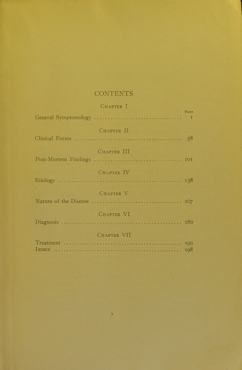 CONTENTS Chapter I Pags General Symptomology i Chapter II Clinical Forms 58 Chapter III Post-Mortem Findings loi Chapter IV Etiology 138 Chapter V Nature of the Disease 167 Chapter VI Diagnosis 180 Chapter VII Treatment igo Index 198