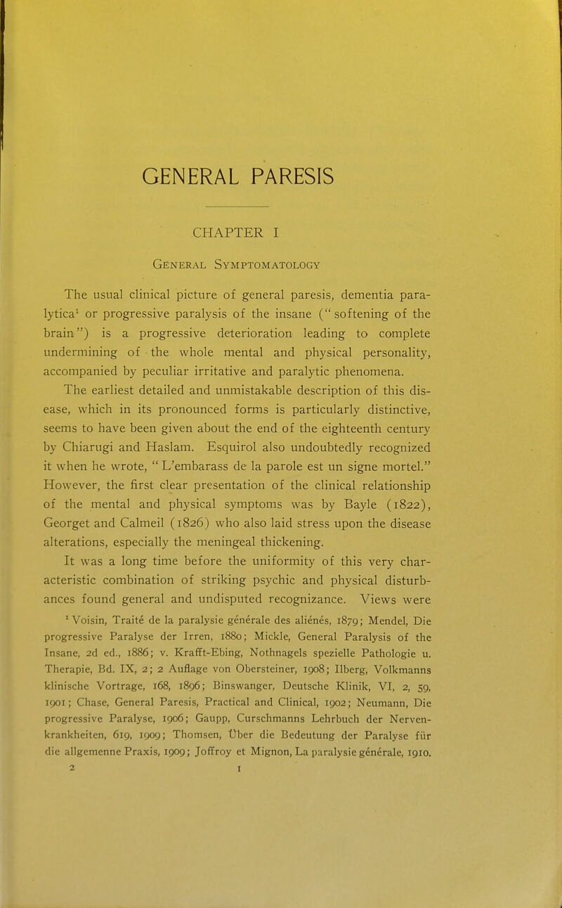 GENERAL PARESIS CHAPTER I General Symptomatology The usual clinical picture of general paresis, dementia para- lytica^ or progressive paralysis of the insane (softening of the brain) is a progressive deterioration leading to complete undermining of ■ the whole mental and physical personality, accompanied by peculiar irritative and paralytic phenomena. The earliest detailed and unmistakable description of this dis- ease, which in its pronounced forms is particularly distinctive, seems to have been given about the end of the eighteenth century by Chiarugi and Haslam. Esquirol also undoubtedly recognized it when he wrote,  L'embarass de la parole est un signe mortel. However, the first clear presentation of the clinical relationship of the mental and physical symptoms was by Bayle (1822), Georget and Calmeil (1826) who also laid stress upon the disease alterations, especially the meningeal thickening. It was a long time before the uniformity of this very char- acteristic combination of striking psychic and physical disturb- ances found general and undisputed recognizance. Views were ^ Voisin, Traite de la paralysie generale des alienes, 1879; Mendel, Die progressive Paralyse der Irren, 1880; Mickle, General Paralysis of the Insane, 2d ed., 1886; v. Krafft-Ebing, Nothnagels spezielle Pathologic u. Therapie, Bd. IX, 2; 2 Auflage von Obersteiner, 1908; Ilberg, Volkmanns klinische Vortrage, 168, 1896; Binswanger, Deutsche Klinik, VI, 2, 59, 1901; Chase, General Paresis, Practical and Clinical, 1902; Neumann, Die progressive Paralyse, 1906; Gaupp, Curschmanns Lehrbuch der Nerven- krankheiten, 619, 1909; Thomsen, t)ber die Bedeutung der Paralyse fiir die allgemenne Praxis, 1909; Joflfroy et Mignon, La paralysie generale, 1910.