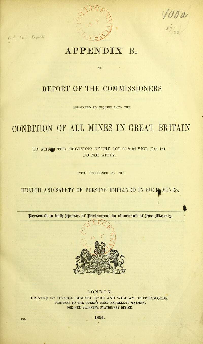 APPENDIX B. TO REPORT OF THE COMMISSIONERS APPOINTED TO INQUIRE INTO THE CONDITION OF ALL MINES IN GREAT BRITAIN TO \VHI<|p THE PROVISIONS OF THE ACT 23 & 24 VICT. Cap. 151. DO NOT APPLY, WITH REFERENCE TO THE HEALTH AND SAFETY OF PERSONS EMPLOYED IN SUCI| MINES. llmenteDf to liotID ?f^ome» of )|arUament IDg (!^ommanli of ^ev MmU^, LONDON: PRINTED BY GEORGE EDWARD EYRE AND WILLIAM SPOTTISWOODE, PRINTERS TO THE QUEEN's MOST EXCELLENT MAJESTY. POR HER MAJESTY'S STATIONERY OFFICE. 4641. 1864.