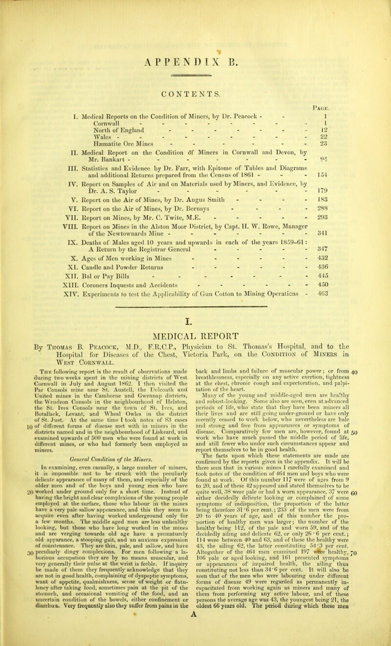 CONTENTS. Page, T. Medical Reports on the Condition of Miners, by Dr. Peacock - - 1 Corn Aval 1 1 North of England 12 Wales -------- - 22 Hcematite Ore Mines - - - - - - 23 II. Medical Report on the Condition df Miners in Cornwall and Devon, by- Mr. Bankart - - - - - - - 94 III. Statistics and Evidence by Dr. Farr, with Epitome of Tables and Diagrams and additional Returns prepared from the Census of 1861 - - - 154 IV. Report on Samples of Air and on Materials used by Miners, and I'>idence, l)y Dr. A. S. Taylor - - - - - - 179 V. Report on the Air of Mines, by Dr. Angus Smith .... - 183 VI. Report on the Air of Mines, by Dr. Bernays - - - - 288 VII. Report on Mines, by Mr. C. Twite, M.E. - - - - - 293 VIII. Report on Mines in the Alston Moor District, by Capt. H. W. Rowe, Manager of the Newtownards Mine ------- 341 IX. Deaths of Males aged 10 years and upwards in each of the years 1859-61 : A Return by the Registrar General ----- 347 X. Ages of Men working in Mines ------ 432 XL Candle and Powder Returns 436 XIT. Bal or Pay Bills - - - - - - - 445 XIII. Coroners Inquests and Accidents 450 XIV. Experiments to test the Ajjplicability of Gun Cotton to Mining Operations - 463 I. MEDICAL REPORT By Thomas B. Peacock, M.D., F.R.C.P., Physician to St. Hospital for Diseases of the Chest, Victoria Park, on West Cornwall. Thomas's Hospital, and to the the Condition of Miners in The following report is the result of observations made during two weeks spent in the mining districts of West Cornwall in July and August 18()2. I then visited the Par Consols mine near St. Austell, the Dolcoath and United mines in the Camborne and Gwennap districts, the Wendron Consols in the neighbourhood of Helston, the St. Ives Consols near the town of St. Ives, and Botallack, Levant, and Wheal Owles in the district of St. Just. At the same time I took notes of 8.'3 cases 10 of different forms of disease met with in miners in the districts named and in the neighbourhood of Liskeard, and examined upwards of 500 men who were found at work in different mines, or who had formerly been employed as miners. General Condition of the Miners. In examining, even casually, a large number of miners, it is impossible not to be struck with the ])eculiarly delicate appearance of many of them, and especially of the older men and of the boys and young men who have 20 worked under ground only for a short time. Instead of having the bright and clear complexions of the young people employed at the surface, those who labour in the mines have a very pale sallow a])pearance, and this they seem to acquire even after having worked underground only for a few months. The middle aged men are less unhealthy looking, but those who have long worked in the mines and are verging towards old age have a prematurely old apparanee, a stooping gait, and an anxious expression of countenance. They are thin, pale, and sallow, and have 30 peculiarly dingy complexions. For men following a la- borious occupation they are by no means muscular, and very generally their pulse at the wrist is feeble. If inquiry be made of them they frequently acknowledge that they are not in good health, complaining of dyspeptic symptoms, want of appetite, qualmishness, sense of weight or flatu- lency after taking food, sometimes pain at the pit of the stomach, and occasional vomiting of the food, and an imcertain condition of the bowels, either confinement or diarrhoea. Very frequently also they suffer from pains in the back and limbs and failure of muscular power; or from 40 breathlessness, especially on any active exertion, tightness at the chest, chronic cough and expectoration, and palpi- tation of the heart. Many of the young and middle-aged men are healthy and robust-looking. Some also are seen, even at advanced periods of life, who state that they have been miners all their lives and are still going under-ground or have only recently ceased to work below, who nevertheless are hale and strong and free from appearances or symptoms of disease. Comparatively few men are, however, found at 50 work who have much passed the middle period of life, and still fewer who under such circumstances appear and report themselves to be in good health. The facts ujjon which these statements are made are confirmed by the reports given in the appendix. It will be there seen tliat in various mines I carefully examined and took notes of the condition of 464 men and boys who were found at work. Of this number 117 were of ages from !) to 20, and of these 42a])peared and stated themselves to be quite well, .38 were pale or had a worn appearance, 37 were go either decidedly delicate looking or complained of some symptoms of indisposition, the proportion of the latter being therefore 31 6 per cent.; 233 of the men were from 20 to 40 years of age, and of this number the pro- portion of healtViy men was larger; the number of the healthy being 112, of the pale and worn 5.9, and of the decidedly ailing and delicate 62, or only 26 • 6 per cent.; 114 were between 40 and 63, and of these the healthy were 43, the ailing 62, the latter constituting 54'3 per cent. Altogether of the 464 men examined 197 were healthy, j-o 106 pale or aged looking, and 161 presented symptoms or appearances of impaired health, the ailing thus constituting not less than 34 6 per cent. It will also be seen that of the men who were labouring under different forms of disease 49 were regarded as permanently in- capacitated from working again as miners and many of them from performing any active labour, and of these persons the average age was 43, the youngest being 21, the oldest 66 years old. The period during which these men