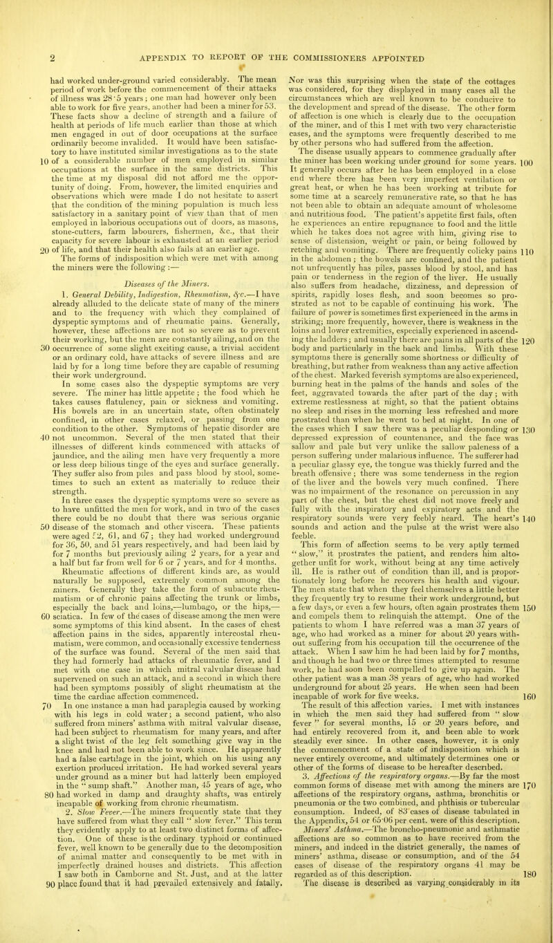 had worked under-ground varied considerably. The mean period of work before the commencement of their attacks of illness was 28 • 5 years; one man had however only been able to work for five years, another had been a miner for 53. These facts show a decline of strength and a failure of health at periods of life much earlier than those at which men engaged in out of door occupations at the surface ordinarily become invalided. It would have been satisfac- tory to have instituted similar investigations as to the state 10 of a considerable number of men employed in similar occupations at the surface in the same districts. This the time at my disposal did not afford me the oppor- tunity of doing. From, however, the limited enquiries and observations which were made I do not hesitate to assert that the condition of the mining population is much less satisfactory in a sanitary point of view than that of men employed in laborious occupations out of doors, as masons, stone-cutters, farm labourers, fishermen, &c., that their capacity for severe labour is exhausted at an earlier period 20 of lifej and that their health also fails at an earlier age. The forms of indisposition which were met with among the miners were the following :— Diseases of the Miners. 1. General Debility, Indigestion, Rheumatistn, S)-c.—I have already alluded to the delicate state of many of the miners and to the frequency with which they complained of dyspeptic symptoms and of rheumatic pains. Generally, however, these affections are not so severe as to prevent their working, but the men are constantly ailing, and on the 30 occurrence of some slight exciting cause, a trivial accident or an ordinary cold, have attacks of severe iUness and are laid by for a long time before they are capable of resuming their work underground. In some cases also the dyspeptic symptoms are very severe. The miner ha? little appetite ; the food which he takes causes flatulency, pain or sickness and vomiting. His bowels are in an uncertain state, often obstinately confined, in other cases relaxed, or passing from one condition to the other. Symptoms of hepatic disorder are 40 not uncommon. Several of the men stated that their illnesses of different kinds commenced with attacks of jaundice, and the ailing men have very frequently a more or less deep bilious tinge of the eyes and surface generally. They suffer also from pdes and pass blood by stool, some- times to such an extent as materially to reduce their strength. In three cases the dyspeptic symptoms were so severe as to have unfitted the men for work, and in two of the cases there could be no doubt that there was serious organic 50 disease of the stomach and other viscera. These patients were aged f 2, 61, and 67; they had worked underground for 36, 50, and 51 years respectively, and had been laid by for 7 months but previously ailing 2 years, for a year and a half but far from well for 6 or 7 years, and for 4 months. Rheumatic affections of different kinds are, as would naturally be supposed, extremely common among the miners. Generally they take the form of subacute rheu- matism or of chronic pains affecting the trunk or limbs, especially the back and loins,—lumbago, or the hips,— 60 sciatica. In few of the cases of disease among the men were some symptoms of this kind absent. In the cases of chest affection pains in the sides, apparently intercostal rheu- matism, were common, and occasionally excessive tenderness of the surface was found. Several of the men said that they had formerly had attacks of rheumatic fever, and I met with one case in which mitral valvular disease had supervened on such an attack, and a second in which there had been symptoms possibly of shght rheumatism at the time the cardiac affection commenced. 70 In one instance a man had paraplegia caused by working with his legs in cold water; a second patient, who also suffered from miners' asthma with mitral valvular disease, had been subject to rheumatism for many years, and after a slight twist of the leg felt something give way in the knee and had not been able to work since. He apparently had a false cartilage in the joint, which on his using any exertion produced irritation. He had worked several years under ground as a miner but had latterly been employed in the  sump shaft. Another man, 45 years of age, who 80 had worked in damp and draughty shafts, was entirely incapable of working from chronic rheumatism. 2. Slow Fever.—The miners frequently state that they have suffered from what they call  slow fever. This term they evidently apply to at least two distinct forms of affec- tion. One of these is the ordinary typhoid or continued fever, well known to be generally due to the decomposition of animal matter and consequently to be met with in imperfectly drained houses and districts. This affection I saw both in Camborne and St. Just, and at the latter 90 place found that it had prevailed extensively and fatally. Nor was this surprising when the state of the cottages was considered, for they displayed in many cases all the circumstances which are well known to be conducive to the development and spread of the disease. The other form of affection is one which is clearly due to the occupation of the miner, and of this I met with two very characteristic cases, and the symptoms were frequently described to me by other persons who had suffered from the affection. The disease usually appears to commence gradually after the miner has been working under ground for some years. 100 It generally occurs after he has been employed in a close end where there has been very imperfect ventilation or great heat, or when he has been working at tribute for some time at a scarcely remunerative rate, so that he has not been able to obtain an adequate amount of wholesome and nutritious food. The patient's appetite first fails, often he experiences an entire repugnance to food and the little which he takes does not agree with him, giving rise to sense of distension, weight or pain, or being fallowed by retching and vomiting. There are frequently colicky pains HO in the abdomen; the bowels are confined, and the patient not unfrequently has piles, passes blood by stool, and has pain or tenderness in the region of the liver. He usually also suffers from headache, dizziness, and depression of spirits, rapidly loses flesh, and soon becomes so pro- strated as not to be capable of continuing his work. The failure of power is sometimes first experienced in the arms in striking; more frequently, however, there is weakness in the loins and lower extremities, especially experienced in ascend- ing the ladders; and usually there are pains in all parts of the 120 body and particularly in the back and limljs. With these symptoms there is generally some shortness or difficulty of breathing, but rather from weakness than any active affection of the chest. Marked feverish symptoms are also experienced, burning heat in the palms of the hands and soles of the feet, aggravated towards the after part of the day; with extreme restlessness at night, so that the patient obtains no sleep and rises in the morning less refreshed and more prostrated than when he went to bed at night. In one of the cases which I saw there was a peculiar desponding or 130 depressed expression of countenance, and the face was sallow and pale but very unlike the sallow paleness of a person suffering under malarious influence. The sufferer had a peculiar glassy eye, the tongue was thickly furred and the breath offensive; there was some tenderness in the region of the liver and the bowels very much confined. There was no impairment of the resonance on percussion in any part of the chest, but the chest did not move freely and fully with the inspiratory and expiratory acts and the respiratory sounds were very feebly heard. The heart's 140 sounds and action and the pulse at the wrist were also feeble. This form of affection seems to be very aptly termed  slow, it prostrates the patient, and renders him alto- gether unfit for work, without being at any time actively ill. He is rather out of condition than ill, and is propor- tionately long before he recovers his health and vigour. The men state that when they feel themselves a little better they frequently try to resume their work underground, but a few days, or even a few hours, often again prostrates them 150 and compels them to relinquish the attempt. One of the patients to whom I have referred was a man 37 years of age, who had worked as a miner for about 20 years with- out suffering from his occupation till the occurrence of the attack. When I saw him he had been laid by for 7 months, and though he had two or three times attempted to resume work, he had soon been compelled to give up again. The other patient was a man 38 years of age, who had worked underground for about 25 years. He when seen had been incapable of work for five weeks. 160 The result of this affection varies. I met with instances in which the men said they had suffered from  slow fever  for several months, 15 or 20 years before, and had entirely recovered from it, and been able to work steadily ever since. In other cases, however, it is only the commencement of a state of indisposition which is never entirely overcome, and ultimately determines one or other of the forms of disease to be hereafter described. 3. Affections of the respiratory organs.—By far the most common forms of disease met with among the miners are 17O affections of the respiratory organs, asthma, bronchitis or pneumonia or the two combined, and phthisis or tubercular consumption. Indeed, of 83 cases of disease tabulated in the Appendix, 54 or 65^06 per cent, were of this description. Miners' Asthma.—The broncho-pneumonic and asthmatic affections are so common as to have received from the miners, and indeed in the district generally, the names of miners' asthma, disease or consumption, and of the 54 cases of disease of the respiratory organs 41 may be regarded as of this description. 180 The disease is described as varying considerably in its