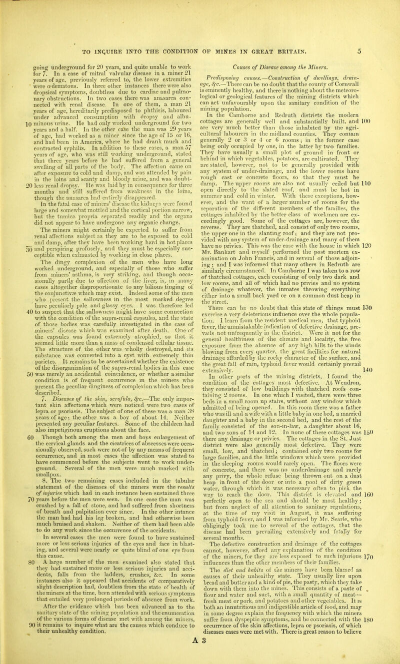 going underground for 20 years, and quite unable to work for 7. In a case of mitral valvular disease in a miner 21 years of age, previously referred to, the lower extremities ■ were edematous. In three other instances there were also dropsical sjTOptoms, doubtless due to cardiac and pulmo- nary obstructions. In two cases there was anasarca con- nected with renal disease. In one of them, a man 21 years of age, hereditarily predisposed to phthisis, laboured under advanced consumjition with (iropsy and albu- 10 minous urine. He had only worked underground for two years and a half. In the other case the man was 29 years of age, had worked as a miner since the age of 15 or \l>, and had been in America, where he had drank much and contracted syphilis. In addition to these cases, a man 57 years of age, who was still working underground, stated that three years before he had suflFored from a general swelling of all parts of the body. The affection came on after exposure to cold and damp, and was attended by pain in the loins and scanty and Ijloody urine, and was doubt- 20 less renal dropsy. He was laid by in consequence for three months and still suffered J'ro;n wcakncs.<5 in the loins, though the anasarca had entirely disapjieared. In the fatal case of miners' disease the kidneys wore found large and somewhat mottled and the cortical portion narrow, but the tumica propria separated readily and the organs did not appear to have undergone any organic change. The miners might certainly be expected to suffer from renal affections subject as they are to be ex])osed to cold and damp, after they have been working haril in hot places 3() and perspiring ])rofusely, and they must be esjjecially sus- ceptible when exhausted by working in close places. The dingy complexion of the men who have long worked underground, and especially of those who suffer from miners' asthma, is very striking, and though occa- sionally partly due to affection of the liver, is, ni many cases altogether disproportionate to any bilious tinging of the conjunctivre which may exist. Indeed some of the men Viho ]ircsent the sallowness in the most marked degree have peculiarly jiale and glassy eyes. I was therefore led 40 to suspect that the sallowness might have some connection with t)ie condition of the su])ra-renal capsules, and the state of those bodies was carefully investigated in the case of miners' disease which was examined after death. One of the capsules was found extremely atrophied, so that it seemed little more than a mass of condensed cellular tissue. The structure of the other was wholly destroyed, and its substance was converted into a cyst with extremely thin parietes. It remains to be ascertained whether the existence of the disorganization of the su]ira-renal b.odies in this case 50 was merely an accidental coincidence, or whether a similar condition is of frequent occurrence in the miners who present the peculiar dinginess of comjilexion which has been described. 7. Diseases of the skin, scrofula, Sfc.—The only impor- tant skin affections which were noticed were two cases of lepra or psoriasis. The subject of one of these was a man 38 years of age; the other was a boy of about 14. Neither presented any peculiar features. Some of the children had also impetiginous eruptions about the face. 60 Though both among the men and boys enlargement of the cervical glands and the cicatrices of abscesses were occa- sionally observed, such were not of by any means of frequent occurrence, and in most cases the affection was sta,ted to have commenced before the subjects went to work under- ground. Several of the men were much marked with smallpox. 8. The two remaining cases included in the tabular statement of the diseases of the miners were the results of injuries which had in each instance been sustained three 70 years before the men were seen. In one case the man was crushed by a fall of stone, and had suffered from shortness of breath and palpitation ever since. In the other intance the man had had his leg broken, and had otherwise been much bruised and shaken. Neither of them had been able to do any work since the occurrence of the accidents. In several cases the men were found to have sustained more or less serious injuries of the eyes and face in blast- ing, and several were nearly or quite blind of one eye from this cause. 80 A large number of the men examined also stated that they had sustained more or less serious injuries and acci- dents, falls from the ladders, crushes, &c. In some instances also it appeared that accidents of comparatively slight description had, doubtless from the state of health of the miners at the time, been attended with serious symptoms that entailed very prolonged periods of absence from work. After the evidence which has been advanced as to the sanitary state of the mining population and the cnianeration of the various forms of disease met with among the miners, 90 it remains to inquire what are the causes which conduce to their unhealthy condition. Causes of Disease amony the Miners, Predisposing causes.—Construction of dwellings, drain- age, S)-c.— There can be no doubt that the county of Cornwall is eminently healthy, and there is nothing about the meteoro- logical or geological features of the mining districts which can act unfavourably upon the sanitary condition of the mining population. In the Camborne and Redruth districts the modern cottages are generally well and substantially built, and 100 are very much better than those inhabited by the agri- cultural labourers in the midland counties. They contain generally 2 or .3 or 4 or G rooms ; in the former case being only occupied by one, in the latter by two families. They have usually a small plot of ground in front or behind in which vegetables, potatoes, are cultivated. They are stated, however, not to Ije generally provided with any system of under-drainage, and the lower rooms have rough cast or concrete floors, so that they must be damp. The upper rooms are also not usually ceiled but 110 open directly to the slated roof, and must be hot in summer and cold in winter. With these exceptions, how- evcr, and the want of a larger number of rooms for the separation of the different members of the families, the cottages inhabited l)y the l)ettcr class of workmen are ex- ceedingly good. Some of the cottages are, however, the reverse. They are thatched, and consist of only two rooms, the upper one in the slanting roof; and they are not pro- vided with any system of under-drainage and many of them have no privies. This was the case with, the house in which 120 Mr. Bankart and myself performed the post mortem ex- amination on John Francis, and in several of those adjoin- ing ; and I was informed that many others in Redruth are similarly circumstanced. In Camborne I was taken to a row of thatched cottages, each consisting of only two dark and low rooms, and all of which had no privies and no system of drainage whatever, the inmates throwing everything either into a small back yard or on a common dust heap in the street. There can be no doubt that this state of things must 130 exercise a very deleterious influence over the whole popula- tion. I learn from the resident medical men, that typhoid fever, the unmistakable indication of defective drainage, pre- vails not unfrequently in the district. Were it not for the general healthiness of the climate and locality, the free exposure from the absence of any high hills to the winds blowing from every quarter, the great facilities for natural drainage afforded by the rocky character of the surface, and the great fall of rain, ty]3hoid {ever would certainly prevail extensively. 140 In other parts of the mining districts, I found the condition of the cottages most defective. At Wendron, they consisted of low buildings with thatched roofs con- taining 2 rooms. In one which I visited, there were three beds in a small room up stairs, without any window which admitted of being opened. In this room there v/as a father who was ill and a wife with a little baby in one bed, a married daughter and a baby in the second bed, and the rest of the family consisted of the son-in-law, a daughter about 16, and two sons of 14 and 12. In none of these cottages was 150 there any drainage or privies. The cottages in the St. Just district were also generally most defective. They were small, low, and thatched ; contained only two rooms for large families, and the little windows which were pro\'ided in the sleeping rooms would rarely open. The floors were of concrete, and there was no underdrainage and rarely any privy, the whole refuse being thrown out on a dust heap in front of the door or into a pool of dirty green water, through which it was necessary often to pick the way to reach the door. This district is ele'/ated and 160 perfectly open to the sea and should be most healthy; but from neglect of all attention to sanitary regulations, at the time of my visit in August, it was suffering from typhoid fever, and I was informed by Mr. Searle, who obligingly took me to several of the cottages, that the disease had been prevaihng extensively and fatally for several months. The defective construction and drainage of the cottages cannot, however, afford any explanation of the condition of the miners, for they are less exposed to such injurious 170 influences than the other members of their families. The diet and habits of the miners have been blamed as causes of their unhealthy state. They usually live upon bread and butter and a kind of pie, the pasty, which they take down with them into the mines. This consists of a paste of , flour and water and suet, with a small quantity of meat— fresh meat or pork, and potatoes and other vegetables. It is both an innutritions and indigestible article of food, and may in some degree explain the frequency with which the miners suffer from dyspeptic symptoms, and he connected with the 180 occurrence of the skin affections, lepra or psoriasis, of which diseases cases were met with. There is great reason to believe 3