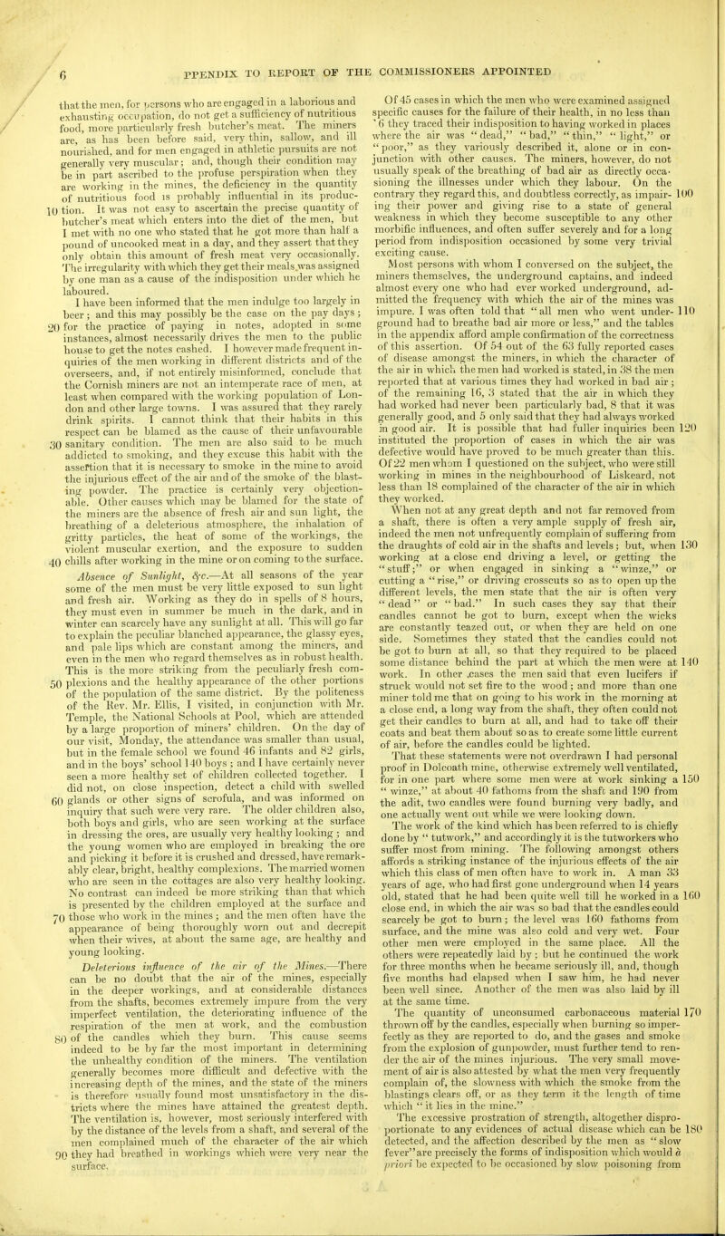 that the men, for ijcrsons who are engaged in a laborious and exhausting occupation, do not get a sufficiency of nutritious food, more particularly fresh butcher's meat. The miners are, as has been before said, very thin, sallow, and ill nourished, and for men engaged in athletic pursuits are not generally very muscular; and, though their condition may be in part ascribed to the profuse perspiration when they are working in the mines, the deficiency in the quantity of nutritious food is probably influential in its produc- 10 tion. It was not easy to ascertain the precise quantity of butcher's meat which enters into the diet of the men, but I met with no one who stated that he got more than half a pound of uncooked meat in a day, and they assert that they only obtain this amount of fresh meat very occasionally. The irregularity with which they get their meals was assigned by one man as a cause of the indisposition under which he laboured. I have been informed that the men indulge too largely in beer ; and this may possibly be the case on the pay days ; 20 for the practice of paying in notes, adopted in some instances, almost necessarily drives the men to the public house to get the notes cashed. I however made frequent in- quiries of the men working in different districts and of the overseers, and, if not entirely misniforined, conclude that the Cornish miners are not an intemperate race of men, at least when compared with the working population of Lon- don and other large towns. I was assured that they rarely drink spirits. 1 cannot think that their habits in this resjject can be blamed as the cause of their unfa-\'Ourable .30 sanitary condition. The men are also said to be much addicted to smoking, and they excuse this habit with the assertion that it is necessary to smoke in the mine to avoid the injurious effect of the air and of the smoke of the blast- ing powder. The practice is certainly very objection- al5le. Other causes which may be blamed for the state of the miners are the absence of fresh air and sun light, the breathing of a deleterious atmos]ihere, the inhalation of gritty particles, the heat of some of the workings, the violent muscular exertion, and the exposure to sudden 40 chiUs after working in the mine or on coming to the surface. Absence of Sunlight, Sfc.—At all seasons of the year some of the men must be very little exposed to sun hght and fresh air. Working as they do in spells of 8 hours, they must even in summer be much in the dark, and in winter can scarcely have any sunlight at all. This will go far to explain the peculiar blanched appearance, the glassy eyes, and pale lips which are constant among the miners, and even in the men who regard themselves as in robust health. This is the more striking from the peculiarly fresh com- 50 plexions and the healthy appearance of the other portions of the population of the same district. By the politeness of the Rev. Mr. Elhs, I visited, in conjunction with Mr. Temple, the National Schools at Pool, which are attended by a large proportion of miners' children. On the day of our ^'isit, Monday, the attendance was smaller than usual, but in the female school we found 46 infants and 82 girls, and in the boys' school 140 boys ; and I have certainly never seen a more healthy set of children collected together. I did not, on close inspection, detect a child with swelled 60 glands or other signs of scrofula, and was informed on inquiry that such were very rare. The older children also, both boys and ghls, who are seen working at the surface in dressing the ores, are usually very healthy looking ; and the young women who are employed in breaking the ore and picking it before it is crushed and dressed, have remark- ably clear, bright, healthy complexions. The married women who are seen in the cottages are also very healthy looking. No contrast can indeed be more striking than that which is presented by the children employed at the surface and 70 those who work in the mines ; and the men often have the appearance of being thoroughly worn out and decrepit when their wives, at about the same age, are healthy and young looking. Deleterious influence of the air of the Mines.—There can be no doubt that the air of the mines, especially in the deeper workings, and at considerable distances from the shafts, becomes extremely impure from the very imperfect ventilation, the deteriorating influence of the respiration of the men at work, and the combustion SO of the candles which they burn. This cause seems indeed to be by far the most important in determining the unhealthy condition of the miners. The ventilation generally becomes more difficult and defective with the increasing depth of the mines, and the state of the miners is therefore iisuaUy found most unsatisfactory in the dis- tricts where the mines have attained the greatest depth. The ventilation is, however, most seriously interfered with by the distance of the levels from a shaft, and several of the inen comjilained much of the character of the air which 90 they had breathed in workings which were very near the surface. Of 45 cases in which the men who were examined assigned specific causes for the failure of their health, in no less than ' 6 they traced their indisposition to having worked in places where the air was dead, bad, thin, light, or poor, as they variously described it, alone or in con- junction with other causes. The miners, however, do not usually speak of the breathing of bad air as directly occa^ sioning the illnesses under which they labour. On the contrary they regard this, and doubtless correctly, as impair- 100 ing their power and giving rise to a state of general weakness in which they become susceptible to any other morbific influences, and often suffer severely and for a long period from indisposition occasioned hj some very trivial exciting cause. Most persons with whom I conversed on the subject, the miners themselves, the underground captains, and indeed almost every one who had ever worked underground, ad- mitted the frequency with which the air of the mines was impure. I was often told that  all men who went under- 110 ground had to breathe bad air more or less, and the tables in the appendix afford ample confirmation of the correctness of this assertion. Of 54 out of the 63 fully reported cases of disease amongst the miners, in which the character of the air in which the men had worked is stated, in 38 the men reported that at various times they had worked in bad air ; of the remaining 16, '.i stated that the air in which they had worked had never been particularly bad, 8 that it was generally good, and 5 only said that they had always worked in good air. It is possible that had fuller inquiries been 120 instituted the yjroportion of cases in which the air was defective would have proved to be much greater than this. Of 22 men whom I questioned on the subject, who were still working in mines in the neighbourhood of Liskeard, not less than 18 complained of the character of the air in which they worked. When not at any great depth and not far removed from a shaft, there is often a very ample supply of fresh air, indeed the men not unfrequently complain of suffering from the draughts of cold air in the shafts and levels; but, when 130 working at a close end driving a level, or getting the stuff; or when engaged in sinking a winze, or cutting a  rise, or driving crosscuts so as to open up the different levels, the men state that the air is often very  dead or  bad. In such cases they say that their candles cannot be got to burn, except when the wicks are constantly teazed out, or when they are held on one side. Sometimes they stated that the candles could not be got to burn at all, so that they required to be placed some distance behind the part at which the men were at 140 work. In other .cases the men said that even lucifers if struck would not set fire to the wood ; and more than one miner told me that on going to his work in the morning at a close end, a long way from the shaft, they often could not get their candles to burn at all, and had to take off their coats and beat them about so as to create some little current of air, before the candles could be lighted. That these statements were not overdrawn I had personal proof in Dolcoath mine, otherwise extremely well ventilated, for in one part where some men were at work sinking a 150  winze, at about 40 fathoms from the shaft and 1.00 from the adit, two candles were found burning very badly, and one actually went out while v,-e were looking down. Tlie work of tlie kind which has been referred to is chiefly done by  tutwork, and accordingly it is the tutworkers who suffer most fi'om mining. The following amongst others affords a striking instance of the injurious effects of the air which this class of men often have to work in. A man 33 years of age, who had first gone underground when 14 years old, stated that he had been quite well till he worked in a 160 close end, in which the air was so bad that the candles could scarcely be got to burn; the level was 160 fathoms from surface, and the mine was also cold and very wet. Four other men were employed in the same place. AU the others were repeatedly laid hj; but he continued the work for three months when he became seriously ill, and, though five months had elapsed when I saw him, he had never been well since. Another of the men was also laid by ill at the same time. The quantity of unconsumed carbonaceous material 170 thrown off by the candles, especially when burning so imper- fectly as they are reported to do, and the gases and smoke from the explosion of gunpowder, must further tend to ren- der the air of the mines injurious. The very small move- ment of air is also attested by what the men very frequently complain of, the slowness with which the smoke from the blastings clears off, or as they term it the length of time which  it lies in the mine. The excessive prostration of strength, altogether dispro- portionate to any evidences of actual disease which can be 180 detected, and the affection described by the men as slow fever are precisely the forms of indisposition which would a priori be expected to lie occasioned by slow poisoning from