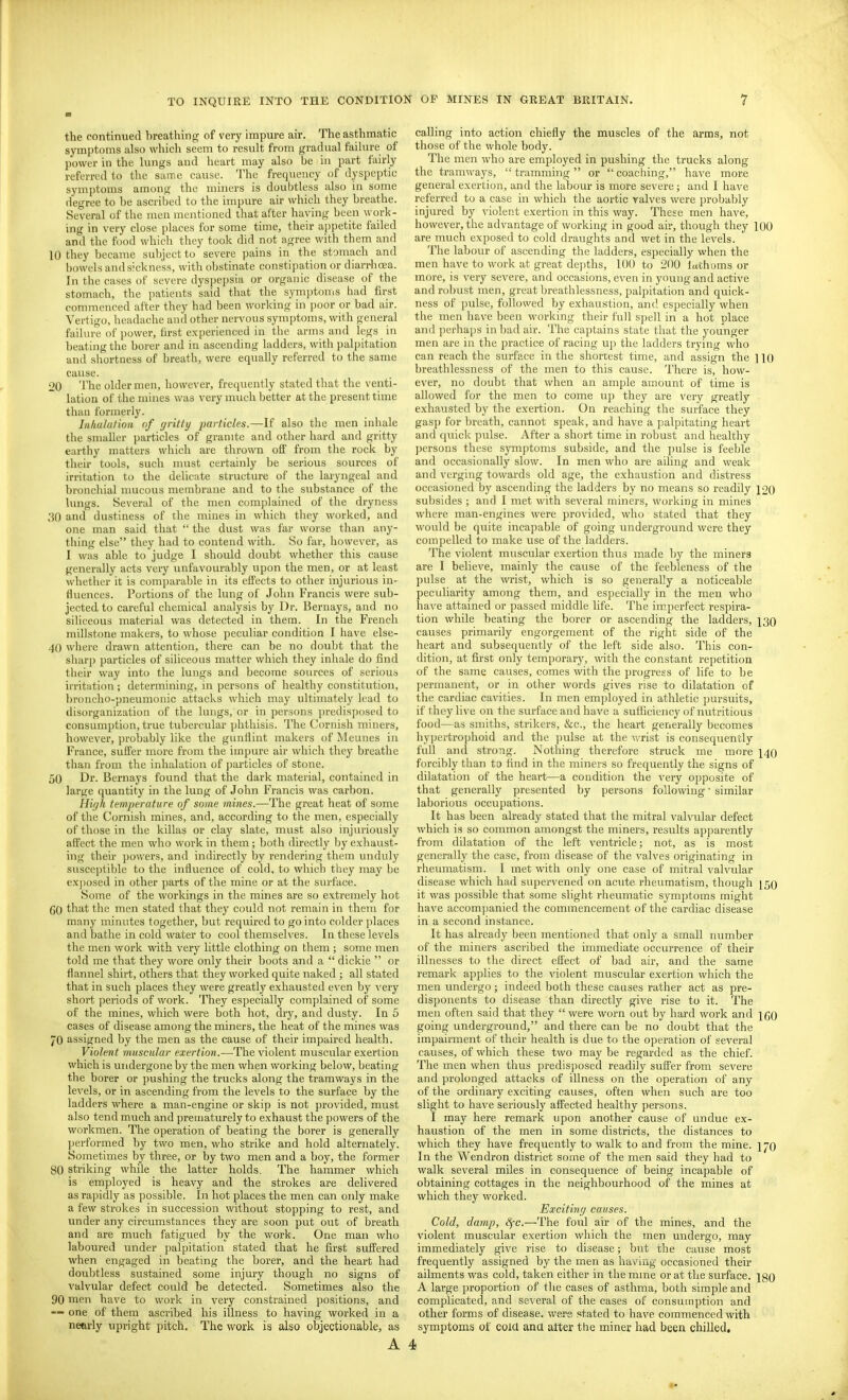 the continued breathing of very impure air. The asthmatic symptoms also which seem to result from gradual failure of power in the lungs and heart may also be in part fairly referred to the same cause. The frequency of dyspeptic symptoms among the miners is doubtless also in some degree to be ascribed to the impure air which they breathe. Several of the men mentioned that after having been work- ing in very close places for some time, their ajjpetite failed and the food which they took did not agree with them and 10 they became subject to severe pains in the stomach and bowels and sickness, with obstinate constipation or diarrhoea. In the cases of severe dyspepsia or organic disease of the stomach, the patients said that the symptoms had first commenced after they had been working in \)oor or bad air. Vertigo, headache anil other nervous symptoms, with general failure of power, first experienced in the arms and legs in heating the borer and in ascending ladders, with palpitation and shortness of breath, were equally referred to the same cause. 20 The older men, however, frequently stated that the venti- lation of the mines was very much better at the present time than formerly. Inhalation tif (jritty particles.—If also the men inhale the smaller particles of granite and other hard and gritty earthy matters which are thrown off from the rock by their tools, such must certainly be serious sources of irritation to the delicate structure of the laryngeal and bronchial mucous membrane and to the substance of the lungs. Several of the men complained of the dryness 30 and dustiness of the mines in which they worked, and one man said that  the dust was far worse than any- thing else they had to contend with. So far, however, as I was able to judge I should doubt whether this cause generally acts vei'y unfavourably upon the men, or at least whether it is comparable in its effects to other injurious in- fluences. Portions of the lung of John Francis were sub- jected to careful chemical analysis by Dr. Bernays, and no siliceous material was detected in them. In the French millstone makers, to whose peculiar condition I have else- 40 where drawn attention, there can be no doubt that the sharj) jiarticles of siliceous matter which they inhale do find their way into the lungs and become sources of serious irritation; determining, in persons of healthy constitution, broncho-pneumonic attacks which may ultimately lead to disorganization of the lungs, or in persons predis])osed to consumption, true tubercular phthisis. The Cornish miners, however, probably like the gunllint makers of Meunes in France, suffer more from the impure air which they breathe than from the inhalation of particles of stone. 50 Dr. Bernays found that the dark material, contained in large quantity in the lung of John Francis was carbon. Hi(jh temperature of some mines.—The great heat of some of the Cornish mines, and, according to the men, especially of those in the killas or clay slate, must also injuriously affect the men who work in tliem ; both directly by exhaust- ing their powers, and indirectly by rendering them unduly susceptible to the influence of cold, to which they may be ex])osed in other parts of the mine or at the surface. Some of the workings in the mines are so extremely hot CO that the men stated that they could not remain in them for many minutes together, but required to go into colder places and bathe in cold water to cool themselves. In these levels the men work with very little clothing on them ; some men told me that they wore only their boots and a  dickie  or flannel shirt, others that they worked quite naked ; all stated that in such places they were greatly exhausted e\'en by very short periods of work. They especially complained of some of the mines, which were both hot, dry, and dusty. In 5 cases of disease among the miners, the heat of the mines was 70 assigned by the men as the cause of their impaired health. Violent muscular exertion.—The violent muscular e.xertion which is undergone by the men when working below, beating the borer or pushing the trucks along the tramways in the levels, or in ascending from the levels to the surface by the ladders where a man-engine or skip is not provided, must also tend much and prematurely to exhaust the powers of the workmen. The operation of beating the borer is generally performed by two men, who strike and hold alternately. Sometimes by three, or by two men and a boy, the former 80 striking while the latter holds. The hammer which is employed is heavy and the strokes are delivered as ra])idly as possible. In hot places the men can only make a few strokes in succession without stopping to rest, and under any circumstances they are soon put out of breath and are much fatigued by the work. One man who laboured under palpitation stated that he first suffered when engaged in beating the borer, and the heart had doubtless sustained some injury though no signs of valvular defect could be detected. Sometimes also the 90 men have to work in very constrained positions, and — one of them ascribed his illness to having worked in a nearly upright pitch. The work is also objectionable, as A calling into action chiefly the muscles of the arms, not those of the whole body. The men who are employed in pushing the trucks along the tramways,  tramming  or  coaching, have more general exertion, and the labour is more severe; and I have referred to a case in which the aortic valves were probably injured by violent exertion in this way. These men have, however, the advantage of working in good air, though they 100 are much exposed to cold draughts and wet in the levels. The labour of ascending the ladders, especially when the men have to work at great depths, 100 to 200 lachoms or more, is very severe, and occasions, even in young and active and robust men, great breathlessness, palpitation and quick- ness of pulse, followed by exhaustion, and especially when the men have been working their full spell in a hot place and perhaps in bad air. The captains state that the younger men are in the practice of racing up the ladders trying who can reach the surface in the shortest time, and assign the ] 10 breathlessness of the men to this cause. There is, how- ever, no doubt that when an ample amount of time is allowed for the men to come tip they are very greatly exhausted by the exertion. On reaching the surface they gasp for breath, cannot speak, and have a palpitating heart and quick pulse. After a short time in robust and healthy persons these sjnnptoms subside, and the pulse is feeble and occasionally slow. In men who are ailing and weak and verging towards old age, the exhaustion and distress occasioned by ascending the ladders by no means so readily 120 subsides ; and I met with several miners, working in mines where man-engines were provided, who stated that they would be quite incapable of going underground were they compelled to make use of the ladders. The violent muscular exertion thus made by the miners are I believe, mainly the cause of the feebleness of the pulse at the wrist, which is so generally a noticeable pectiliarity among them, and especially in the men who have attained or passed middle life. The imperfect respira- tion while beating the borer or ascending the ladders, 130 causes primarily engorgement of the right side of the heart and subsequently of the left side also. This con- dition, at first only temporary, with the constant repetition of the same causes, comes with the progress of life to be permanent, or in other words gives rise to dilatation of the cardiac cavities. In men employed in athletic pursuits, if they live on the surface and have a sufiiciency of nutritious food—as smiths, strikers, &c., the heart generally becomes hypertrophoid and the pulse at the vmst is consequently full and strong. Nothing therefore struck me more 140 forcibly than to find in the miners so frequently the signs of dilatation of the heart—a condition the very oj)posite of that generally presented by persons following similar laborious occupations. It has been abeady stated that the mitral valvular defect which is so common amongst the miners, results apparently from dilatation of the left ventricle; not, as is most generally the case, from disease of the valves originating in rheumatism. I met with only one case of mitral valvular disease which had supervened on acute rheumatism, though 150 it was possible that some slight rheumatic symptoms might have accompanied the commencement of the cardiac disease in a second instance. It has already been mentioned that only a small number of the miners ascribed the immediate occurrence of their illnesses to the direct effect of bad air, and the same remark applies to the violent muscular exertion which the men undergo; indeed both these causes rather act as pre- disponents to disease than directly give rise to it. The men often said that they  were worn out by hard work and \qq going underground, and there can be no doubt that the impairment of their health is due to the operation of several causes, of which these two may be regarded as the chief. The men when thus predisposed readily suffer from severe and prolonged attacks of illness on the operation of any of the ordinary exciting causes, often when such are too slight to have seriously affected healthy persons. I may here remark upon another cause of undue ex- haustion of the men in some districts, the distances to which they have frequently to walk to and from the mine. ijQ In the Wendron district some of the men said they had to walk several miles in consequence of being incapable of obtaining cottages in the neighbourhood of the mines at which they worked. Exciting causes. Cold, damp, Sfc.—The foul air of the mines, and the violent muscular exertion which the men undergo, may immediately give rise to disease; but the cause most frequently assigned by the men as having occasioned their ailments was cold, taken either in the mme or at the surface. \gQ A large proportion of the cases of asthma, both simple and complicated, and several of the cases of consutnption and other forms of disease, were stated to have commenced with symptoms of coia ana after the miner had been chilled. 4