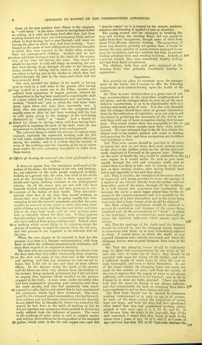 Some of the men ascribed their illness to the exposure to  cold damp  m the mine, others to havmg been chilled on resting in a cold and damp level after they had been working in a hot and close end and perspmng freely, and yet others to their having had to pass through cold water on leaving the place at which they had been working. Some blamed as the cause of their indisposition the cold draughts to which they were exposed in the shafts when wearing their wet underground clothing. Another said he had 10 taken cold from having to wait in the shaft till the e.xpira- tion of the time for leaving the mine. One traced his attack to exposure to cold and damp on reaching the sur- face from having to go through the rain to the changing house, another to having had to wash in cold water, and yet others to having put on the clothes in which they had walked through the rain to the mine, and which had not been properly dried. One man ascribed the failure of his health to having gone to work in a cold mine in the granite after having 20 long worked in a warm one in the killas; another, who suffered from symptoms of angina pectoris, referred his indisposition to having been employed in repairing the shaft of a mine which had been abandoned, and was being re- worked, forked out, and in which the cold water came down upon them and kept them constantly wet. A third, who was paraplegic, said that the symptoms had rapidly come on after he had been working with his legs in cold water, owing to the drainage of the level being obstructed by attics or deads. And a fourth re- 30 ferred his illness to having taken cold from having been employed in repairing the neck of the shaft, when he was accustomed to working in warm levels underground. The cold and damp to which the men are in various ways exposed, especially the continued working with the feet in cold water, explains the frequency of rheumatic affections among the miners; and it is evident that the warmtli of some of the workings and the impurity of the air in others must render the men extremely susceptible to suffer from these causes. 40 Effects of dressing the ores and other work ■performed at the surface. It does not appear that the operations performed at the surface of the mine?, the breaking of the ores and dressing, &c., are injurious to the work people employed in them. Indeed, as a general rule, the men wlio work at the shafts and at the dressing floors, form in their appearance of health and vigour, striking contrasts to the underground miners. At all the mines men are met with who have formerly worked underground, and have given up in con- 50 sequence of the failure of tlieir health. They not unire- quently state that at the time they ceased working as miners they were thought to be going rapidly into con- sumption or into the miner's complaint, and that for some months or even one or two years or more, they were inca- pable of doing any work, that they then got better and were able to do some light work, and are now perhaps quite well or tolerably robust for their age. It thus ajipears that the surface work acts as a restorative upon the men who have suffered from going underground. Indeed, there GO is nothing which seems likely to be injurious except the process of roasting to expel the arsenic from the tin ores, and this process is not required to be followed with all the ores. When the ores require to be exposed to heat for this purpose, it is done in a furnace communicating with long flues, in which the sublimed arsenious acid condenses, and these flues require to be emptied at intervals. The men who are employed in removing the arsenic from the flues state that they suffer occasionalJy from eruptions 70 on the skin and pains at the chest and in the stomach and spitting, and that any abrasions or cuts are apt to fester, but I did not in any case hear of more serious effects. In the furnace rooms the smell of the arsenic and the fumes are often very distinct from the feeding of the furnace being carelessly ])erformed, but I did not learn on inquiry that injurious effects resulted to the persons engaged in the work. A man came under my notice who had been employed in preparing pure arsenious acid from the crude arsenic, and who had apparently been much 80 exposed to suffer, but he only stated that he had experienced the syin])toms which have been mentioned. One man, aged 45, who laboured under consumption, who had formerly been a miner and had for some years worked at the dressing floors, stated that he thought his illness was caused by the arsenic he had been in the habit of working in, but he did not mention any symptoms which pointed to his having really suffered from the influence of arsenic. The water in the workings of some mines is said to contain arsenic and sulphur derived from the decomposition of the arsenical 90 pyrites which exist in the tin and copper ores; and this  mundic water, as it is termed by the miners, produces irritation and festering if applied to cuts or abrasions. The young women who are employed in lireaking the ores and tending the dressing floors, did not appear to suffer from their occupations, though some of them from about 1() to 20 were chlorotic looking. The proportion of these was, however, jn'obably not greater than it would be among the same number of young women employed in any open air occupation, and was certainly less than in persons leading sedentary lives and residing in towns. Indeed, as 100 a general remark, they were remarkably healthy looking and had fresh florid comjilexions. The children, both boys and girls, employed at the dressing floors were generally remarkably healthy in appearance. Suggestions. It is scarcely my place to comment upon the manage- ment of the mines, but I venture to offer the following suggestions as to matters bearing iipon the health of the miners. 110 1st. That in some districts there is a great want of cot- tage accommodation in the immediate neighbourhood of tlie mines, and the cottages which do exist are of the most defective construction, so as to be objectionable both in a sanitary and moral point of view. It is also very desirable that the cottages should have plots of ground attached to them for the cultivation of vegetables, so as not only to aid the miners in producing the necessaries of life, but to fur- nish them with out of doors occupation during their leisure time. This would render them less susceptible to the in- ]20 jurious influences which operate upon them when under- ground. We were informed that in the St. Ives district the miners work in the market gardens and assist in landing and preparing tlie fish, and these occupations are doubtless very beneficial to them. 2nd. That some means should be provided in all mines to convey the men to and from their work underground, in the ])lace of the ladders, which are the all but uni^'ersal mode employed in Cornwall at the present time. Perhaps on the score of health the ski]) would be preferable to the 13 3 m.an engine, as it would enable the men to pass more rapidly through the cold and draughty shafts, and so render them less likely to take cold in coming to the sur- face in their mining clothes, after having worked hard below and especially in hot and close places. 3rd. That, if ])ossible, the ventilation of the mines should be improved, and means provided to secure the passage of a current of air, derived directly from the surface and not from other parts of tire mines, through all the workings. It is well known that respiration and combustion de- 14O teriorate the air to a much larger extent than by the re- moval of the oxygen consumed, and it is essential to the maintenance of a pure atmosphere and to the levels being kept cool, that a large change of air should be obtained. 4th. That stringent regulations should be enforced to prevent the ventilation and drainage of the mines being interfered with by the accumulation of  deads  or refuse in the workings; such accumulations must materially in- crease the injurious influences which operate upon the miners. 150 5th. That the openings of the shafts used for footways should be covered in, and the changing houses situated in connection with tliem, or at least immediately adjacent to them. I visited mines in which the shafts in very exposed situations were entirely uncovered, and where the changing houses were at great distances from some of the shafts. Gth. That the changing houses should be sufTiciently large to afford full accommodation for the whole of the men who have to make use of them; they should be IG provided with space for drying all the clothes, and with a sufficient supply of warm water to allow the men to wash thoroughly, and even to bathe themselves. In one of the mines visited, the changing house was much too small for the number of men ; and from the re})orts of the m.en it appears that the supply of water is not always sufficient, and somelimes it is not warmed; and as far as I know in no mine are baths provided. I have also been told that the sjjace for drying is not always sufficient, and that consequently the men on returning from below 1/0 have sometimes to put on tlieir clothes still wet. 7th. That boys should not be allowed to commence working underground at so early an age as at ])resent. In some of the mines visited the projiortion of young boys was large, and both the boys and men questioned often stated that they had commenced working under- ground at very early ages, 7, 10, 11, and 12. It will be seen from the tables in the Appendix, that of fhe men examined, 3 stated that they began to work in the mines when 7 years of age, 10 at 8, and 27 at 9 years of age; and not less than 185 or 39 • 8 per cent, between the IPO