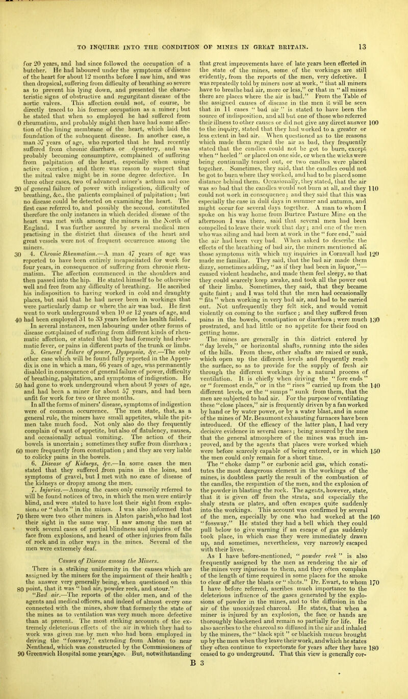 for 20 years, and had since followed the occupation of a butcher. He had laboured under the symptoms of disease of the heart for about 12 months before I saw him, and was then dropsical, suffering from difficulty of breathing so severe as to prevent his lying down, and presented the charac- teristic signs of obstructive and regurgitant disease of the aortic valves. This affection could not, of course, be directly traced to his former occupation as a miner; but he stated that when so employed he had suffered from 0 rheumatism, and probably might then have had some affec- tion of the lining membrane of the heart, which laid the foundation of the subsequent disease. In another case, a man ii7 years of age, who reported that he had recently suffered from chronic diarrhoea or dysentery, and was probably becoming consumptive, complained of suffering from palpitation of the heart, especially when using active exertion ; and there was reason to suspect that the mitral valve might be in some degree defective. In three other cases, two of advanced miner's asthma and one 20 of general failure of power with indigestion, difficulty of breathing, &c., the patients complained of paljiitation ; ])ut no disease could be detected on examining the heart. The fu'st case referred to, and possibly the second, constituted therefore the only instances in which decided disease of the heart was met with among the miners in the North of England. I was further assured by several medical men practising in the district that diseases of the heart and great vessels were not of frequent occurrence among the miners. 30 4. Chronic Rheumatism.—A man 47 years of age was reported to have been entirely incapacitated for work for four years, in consequence of suffering from chronic rheu- matism. The affection commenced in the slioulders and then passed into the hip. He stated himself to be otherwise well and free from any difficulty of breathing. He ascribed his indisposition to having worked in cold and draughty places, but said that he had never been in workings that were particularly damp or where the air was bad. He first went to work underground when 10 or 12 years of age, and 40 had Ijeen employed 1 to 33 years before his health failed. In several instances, men labouring under other forms of disease complained of suffering from different kinds of rheu- matic affection, or stated that they had formerly had rheu- matic fever, or pains in different parts of the trunk or limljs. 5. General failure of power. Dyspepsia, c^'c.—The only other case which will be found fully reported in the Appen- dix is one in which a man, 66 years of age, was ])ermanently disabled in consequence of general failure of ])ower, difficulty of breathing, palpitation, and symptoms of indigestion. He 50 had gone to work underground when about 9 yeaxs of age, and had been a miner for about 5/ years, and had been unfit for work for two or three months. In all the forms of miners' disease, symptoms of indigestion were of common occurrence. The men state, that, as a general rule, the miners have small appetites, while the pit- men take much food. Not only also do they frequently complain of want of appetite, but also of flatulency, nausea, and occasionally actual vomiting. The action of their bowels is uncertain ; sometimes they suffer from diarrhoea ; 60 more frequently from consti])ation ; and they are very liable to colicky pains in the bowels. 6. Disease of Kidneys, Sj-c.—In some cases the men stated that they suffered from pains in the loins, and symptoms of gravel, but I met with no case of disease of the kidneys or dropsy among the men. 7. Injuries.—^Vmong the cases only cursorily referred to will be found notices of two, in which the men were entirely blind, and were stated to have lost their sight from explo- sion.j or  shots  in the mines. I was also informed that 70 there were two other miners in Alston parish^who had lost their sight in the same way. I saw among the men at work several cases of partial blindness and injuries of the face from explosions, and heard of other injuries from falls of rock and in other ways in the mines. Several of the men were extremely deaf. Causes of Disease among the Sliners. There is a striking uniformity in the causes which are assigned by the miners for the impairment of their health ; the answer very generally being, when questioned on this 80 point, that it was bad air, powder reek, and stour. Bad air.—The reports of the older men, and of the agents and medical officers, and indeed of almost every one connected with the mines, show that formerly the state of the mines as to ventilation was very much more defective than at present. The most striking accounts of the ex- tremely deleterious effects of the air in which they had to work was given me by men who had been employed in driving the fossway, extending from Alston to near Nenthead, which was constructed by the Commissioners of 90 Greenwich Hospital some years[ago. But^ notwithstanding B that great improvements have of late years been effected in the state of the mines, some of the workings are still evidently, from the reports of the men, very defective. I was repeatedly told by miners now at work,  that all miners have to breathe bad air, more or less, or that m  all mines there are places where the air is bad. From the Table of the assigned causes of disease in the men it will be seen that in 11 cases  bad air  is stated to have been the source of indisposition, and all but one of those who referred their illness to other causes or did not give any direct answer 100 to tlie inquiry, stated that they had worked to a greater or less extent in bad air. When questioned as to the reasons which made them regard the air as bad, they frequently stated that the candles could not 1)8 got to burn, except when  heeled  or placed on one side, or when the wicks were being continually teazed out, or two candles were placed together. Sometimes, they said, that the candles could not be got to burn where they worked, and had to be placed some distance behind them. Occasionally, they stated, that the air was so bad that the candles wotdd not burn at all, and they HO could not work in conscejuence; and they said that this was esi)ecially the case in dull days in summer and autumn, and might occur for several days together. A man to whom I spoke on his way home from Burtree Pasture Mine on the afternoon I was there, said that several men had been compelled to leave their work that day; and one of the men who was ailing and had been at work in the  fore end, said the air had been \-ery l)ad. When asked to describe Uie effects of the breathing of bad air, the miners mentioned all those sym|)tonis with which my incjuiries in Cornwall had 120 made me familiar. They said, that the bad air made tliem dizzy, sometimes adding, as if they had been in liquor,— caused violent headache, and made them feel sleepy, so that they could scarcely keep awake, and took all the power out of their limbs. .Sometimes, they said, that they became quite faint; and I was told that the men had occasionally  fits  when working in very bad air, and had to be carried out. Not unfrequently they felt sick, and would vomit violently on coming to the surface ; and they suffered from jjains in the bowels, constipation or diarrhoea; were much ] 30 prostrated, and had little or no appetite for their food on getting home. The mines are generally in this district entered by  day levels, or horizontal shafts, running into the sides of the hills. From these, other shafts are raised or sunk, which open up the different levels and frequently reach the surface, so as to provide for the supply of fresh air through the different workings by a natural process of ventilation. It is chiefly when driving the  fore ends  or  foremost ends, or in the  rises  carried up from the 140 different levels, or the  sumps  sunk from them, that the men are subjected to bad air. For the purpose of ventilating these close places, air is frequently driven by a fan worked by hand or by water power, or by a water blast, and in some of the mines of Mr. Beaumont exhausting furnaces have been introduced. Of the efficacy of the latter plan, I had very decisive evidence in several cases; being assured by the men that the general atmosphere of the mines was much im- proved, and by the agents that places were worked which were before scarcely capable of being entered, or in which 150 the men could only remain for a short time. The  choke damp  or carbonic acid gas, which consti- tutes the most dangerous element in the workings of the mines, is doubtless partly the result of the combustion of the candles, the respiration of the men, and the explosion of the powder in blasting the rock. The agents, however, state, that it is g'wen off from the strata, and especially the shaly strata or plates, and often escapes quite suddenly into the workings. This account was confirmed by several of the men, especially by one who had worked at the 160 fossway. He stated they had a bell which they could pull below to give warning if an escape of gas suddenly took place, in which case they were immediately drawn up, and sometimes, nevertheless, very narrowly escaped with their lives. As I have before-mentioned,  powder reek  is also frequently assigned by the men as rendering the air of the mines very injurious to them, and they often complain of the length of time required in some places for the smoke to clear off after the blasts or  shots. Dr. Ewart, to whom I70 I have before referred, ascribes much importance to the deleterious influence of the gases generated by the explo- sions of powder in the mines, and to the diffusion in the air of the unoxidyzed charcoal. He states, that when a miner is injured by an explosion, the face or hands are thoroughly blackened and remain so partially for life. He also ascribes to the charcoal so diffused in the air and inhaled by the miners, the black spit  or blackish mucus brought up by the men when they leave their work, and which he states they often continue to expectorate for years after they have 180 ceased to go underground. That this view is generally cor- 3