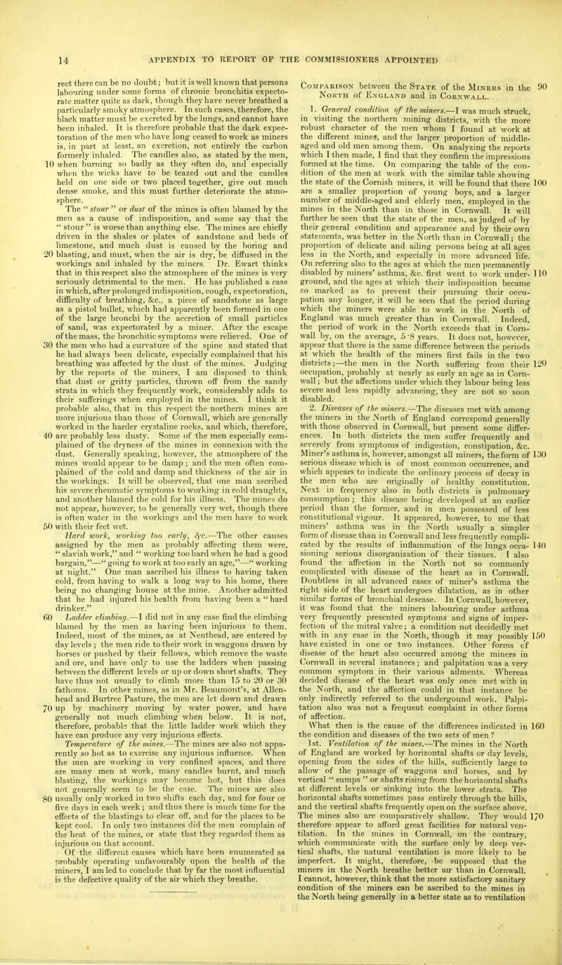 rect there can be no doubt; but it is well known that persons labouring under some forms of chronic bronchitis expecto- rate matter quite as dark, though they have never breathed a particularly smoky atmosphere. In such cases, therefore, the black matter must be excreted by the lungs, and cannot have been inhaled. It is therefore probable that the dark expec- toration of the men who have long ceased to work as miners is, in part at least, an excretion, not entirely the carbon formerly inhaled. The candles also, as stated by the men, 10 when burning so badly as they often do, and especially when the wicks have to be teazed out and the candles held on one side or two placed together, give out much dense smoke, and this must further deteriorate the atmo- sphere. The  stour  or dust of the mines is often blamed by the men as a cause of indisposition, and some say that the  stour  is worse than anything else. The mines are chiefly driven in the shales or plates of sandstone and beds of limestone, and much dust is caused by the boring and 20 blasting, and must, when the air is dry, be diffused in the workings and inhaled by the miners. Dr. Ewart thinks that in this respect also the atmosphere of the mines is very seriously detrimental to the men. He has published a case in which, after prolonged indisposition, cough, expectoration, difficulty of breathing, &c., a piece of sandstone as large as a pistol bullet, which had apparently been formed in one of the large bronchi by the accretion of small particles of sand, was expectorated by a miner. After the escape ofthe mass, the bronchitic symptoms were relieved. One of 30 the men who had a curvature of the spine and stated that he had always been delicate, especially complained that his breathing was affected by the dust of the mines. Judging by the reports of the miners, I am disposed to think that dust or gritty particles, thrown off from the sandy strata in which they frequently work, considerably adds to their sufferings when employed in the mines. I think it probable also, that in this respect the northern mines are more injurious than those of Cornwall, which are generally worked in the harder crystaline rocks, and which, therefore, 40 are probably less dusty. Some of the men especially com- plained of the dryness of the mines in connexion with the dust. Generally speaking, however, the atmosphere of the mines would appear to be damp ; and the men often com- plained of the cold and damp and thickness of the air in the workings. It mil be observed, that one man ascribed his severe rheumatic symptoms to working in cold draughts, and another blamed the cold for his illness. The mines do not appear, however, to be generally very wet, though there is often water in the workings and the men have to work 50 with their feet wet. Hard work, workiny too early, SfC.—The other causes assigned by the men as probably affecting them were,  slavish work, and  working too hard when he had a good bargain,— going to work at too early an age,— working at night. One man ascribed his illness to having taken cold, from having to walk a long way to his home, there being no changing house at the mine. Another admitted that he had injured his health from having been a hard drinker. 60 Ladder climbing.—I did not in any case find the climbing blamed by the men as having been injurious to them. Indeed, most of the mines, as at Nenthead, are entered by day levels ; the men ride to their work in waggons drawn by horses or pushed by their fellows, which remove the waste and ore, and have only to use the ladders when passing between the different levels or up or down short shafts. They have thus not usually to climb more than 15 to 20 or 30 fathoms. In other mines, as in Mr. Beaumont's, at Allen- head and Burtree Pasture, the men are let do^vn and drawn 70 up by machinery moving by water power, and have generally not much climbing when below. It is not, therefore, probable that the little ladder work which they have can produce any very injurious effects. Temperature of the mines.—The mines are also not appa- rently so hot as to exercise any injurious influence. When the men are working in very confined spaces, and there are many men at work, many candles burnt, and much blasting, the workings may become hot, but this does not generally seem to be the case. The mines are also 80 usually only worked in two shifts each day, and for four or five days in each week; and thus there is much time for the effects of the blastings to clear off, and for the places to be kept cool. In only two instances did the men complain of the heat of the mines, or state that they regarded them as injurious on that account. Of the different causes which have been enumerated as orobably operating unfavourably upon the health of the miners, I am led to conclude that by far the most influential is the defective quality of the air which they breathe. Comparison between the State of the Miners in the 90 North of England and in Cornvitall. 1. General condition of the miners.—I was much struck, in visiting the northern mining districts, with the more robust character of the men whom I found at work at the different mines, and the larger proportion of middle- aged and old men among them. On analyzing the reports which I then made, I find that they confirm the impressions formed at the time. On comparing the table of the con- dition of the men at work with the similar table showing the state of the Cornish miners, it will be found that there 100 are a smaller proportion of young boys, and a larger number of middle-aged and elderly men, employed in the mines in the North than in those in Cornwall. It will further be seen that the state of the men, as judged of by their general condition and appearance and by their own statements, was better in the North than in Cornwall; the proportion of delicate and aihng persons being at all ages less in the North, and especially in more advanced life. On referring also to the ages at which the men permanently disabled by miners' asthma, &c. first went to work under- 110 ground, and the ages at which their indisposition became so marked as to prevent their pursuing their occu- pation any longer, it will be seen that the period during which the miners were able to work in the North of England was much greater than in Cornwall. Indeed, the period of work in the North exceeds that in Corn- wall by, on the average, 5-8 years. It does not, however, appear that there is the same difference between the periods at which the health of the miners first fails in the two districts;—the men in the North suffering from their 120 occupation, probably at nearly as early an age as in Corn- wall; but the affections under which they labour being less severe and less rapidly advancing, they are not so soon disabled. 2. Diseases of the miners.—The diseases met with among the miners in the North of England correspond generally with those observed in Cornwall, but present some differ- ences. In both districts the men suffer frequently and severely from symptoms of indigestion, constipation, &c. Miner's asthma is, however, amongst all miners, the form of 130 serious disease which is of most common occurrence, and which appears to indicate the ordinary process of decay in the men who are originally of healthy constitution. Next in frequency also in both districts' is pulmonary consumption; this disease being developed at an earlier period than the former, and in men possessed of less constitutional vigour. It appeared, however, to me that miners' asthma was in the North usually a simpler form of disease than in Cornwall and less frequently compU- cated by the results of inflammation of the lungs occa- 140 sioning serious disorganization of their tissues. I also found the affection in the North not so commonly complicated with disease of the heart as in Cornwall. Doubtless in all advanced cases of miner's asthma the right side of the heart undergoes dilatation, as in other similar forms of bronchial desease. In Cornwall, however, it was found that the miners labouring under asthma very frequently presented symptoms and signs of imper- fection of the mitral valve; a condition not decidedly met with in any case in the North, though it may possibly 150 have existed in one or two instances. Other forms of disease of the heart also occurred among the miners in Cornwall in several instances; and palpitation was a very common symptom in their various ailments. Whereas decided disease of the heart was only once met with in the North, and the affection could in that instance be only indirectly referred to the undergound work. Palpi- tation also was not a frequent complaint in other forms of affection. What then is the cause of the differences indicated in 160 the condition and diseases of the two sets of men ? ] st. Ventilation of the mines.—The mines in the North of England are worked by horizontal shafts or day levels, opening from the sides of the hills, sufficiently large to allow of the passage of waggons and horses, and by vertical  sumps  or shafts rising from the horizontal shafts at different levels or sinking into the lower strata. The horizontal shafts sometimes pass entirely through the hills, and the vertical shafts frequently open on the surface above. The mines also are comparatively shallow. They would I/O therefore appear to afford great facilities for natural ven- tilation. In the mines in Cornwall, on the contrary, which communicate with the surface only by deep ver- tical shafts, the natural ventilation is more likely to be imperfect. It might, therefore, be supposed that the miners in the North breathe better air than in Cornwall. I cannot, however, think that the more satisfactory sanitary condition of the miners can be ascribed to the mines in the North being generally in a better state as to ventilation