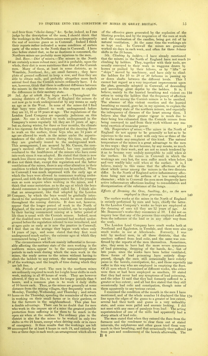 and freer from  choke damp, &e. So far, indeed, as I can judge by the descri])tion of the men, I should think that the workings in the Northern mines were quite as frequently the seat of noxious gases as in Cornwall. Indeed 1 think their reports rather indicated a worse condition of certain parts of the mines in tl>e North than in Cornwall. I have also before stated that, so far as dustiness is concerned, the Northern mines are probably more injurious to the men. 2nd. Race.—Diet of miners.—The miners in the North 10 are certainly a more robust race; and it is probable, upon the whole, their diet is more nutritious than that of the Cornish men. Many of them, at least in some districts, as in Weardale, Nenthead, &c., are small farmers; they have plots of ground sufficient to keep a cow, and thus they are able to obtain milk, and probably altogether more fresh animal food than the Cornish miners ordinarily have. I do not, however, think that there is sufficient diffarence between the miners in the two districts in this respect to explain the differences in their sanitary state. 20 3rd. A(/e at whidi they beyin work.—Throughout the mining districts of the Nortli of England the miners do not now go to work underground at by any means so early an age as in the West. In none of the mines did I find that boys were allowed to work underground before they are 13, 16 or IS years at age. The regulations of the London Lead Company are especially judicious on this point. No one is allowed to work underground in the Company's mines regularly till they are 18 years of age; but as, during winter, for three or four months, the climate 30 is too rigorous for the boys employed at the dressing floors to work on the surface, those boys who are 14 years of age are allowed to work in the mines under the superin- tendence of the older miners during this time, and thus they are gradually inured to the underground work. This arrangement, I am assured by Mr. Carson, the com- pany's medical ofiicer at Nenthead, has very materially conduced to the healthiness of the miners who have come into work since it was adopted. He stated that there is now much less illness among the miners than formerly, and he 40 does not think that, except this regulation and the better ventilation of the mines, there is any other alteration in their condition to which the impi'ovement can be ascribed. When in Cornwall I was much impressed with the early age at wliich the boys were allowed to commence working under- ground, and with the delicate appearance which the younger men so soon acquire when working in the mines, and I think that some restriction as to the age at ivhich the boys should commence is imperatively called for. I think also that an arrangement, like that adopted by the London 50 Company, by which the boys would be gradually intro- duced to the underground work, would be most desirable throughout the mining districts. It does not, however, appear that the longer period of work in the North of England, of the men at present invalided, can be explained by their having commenced mining at a latter period of life than is usual with the Cornish miners. Indeed, most of the disabled men whom I examined had worked under- ground before the regulation referred to was introduced, and at ages quite as early as is now the practice in Cornwall. 60 I find that on the average they began work when only 14 years of (age, and some stated that they first went underground much earlier; the extreme ages at which they commenced being 7 and 18. The circumstances which are mainly influential in favour- ably affecting the sanitary state of the men working in the northern mines, appear to be the comparatively short periods in each week during which the men work in the mines, the ready access to the mines without having to climb the ladders to any extent, the natural temperature 70 of the workings, and the length of time during which they are left free. 4th. Periods of work. The men in the northern mines are ordinarily required to work for 5 eight-hour shifts in each week, making in all 40 hours of work. They are however allowed, if they so like, to work for longer periods than 8 hours, and a common plan is to work 4 daily shifts of 10 hours each. Thus, as the mines are generally at some distance from the mining villages, they frequently work on Monday, Tuesday, Wednesday, and Thursday ; and return 80 home on the Thursday, spending the remainder of the week in working on their small farms or in their gardens, or for the farmers in the neighbourhood. This plan has a double advantage. There can be no doubt that for men who work in the impure air of a mine the greatest possible protection from suffering is for them to be much in the open air when at th(; surface. The ordinary plan in the district is also for the mines to be vi^orked in only two shifts m the 24 hours, except when driving ends or in cases of emergency. It thus results that the workings are left 90 unoccupied for at least 4 hours in each 24, and entirely for two or three days in each week; an arrangement which allows of the offensive gases generated by the explosion of the blasting powder, and by the respiration of the men at work and the combustion of the candles, being got rid of by natural ventilation. At the same time the workings are so kei)t cool. In Cornwall the mines are generally worked six days in each week, and often for three 8-hour shifts in the 24 hours. 5th. Climhing by ladders.—I ha\'e already mentioned that the miners in the North of Elngland have not much 10 climbing by ladders. They, together with their tools, are usually conveyed to their work in waggons drawn bj horses or pushed by their fellows, or by lifts or skips moved by machinery, and have only to cUmb the ladders for 10 to 20 or 30 fathoms in passing up or down shafts ])etween the different levels. This I cannot but regard as a very important improvement upon the plan, generally adopted in Cornwall, of descending and ascending great depths by the ladders. It is, I believe, mainly to the hurried breathing and violent ex- 110 ertion in using the ladders that the frequency of affection of the heart among the Cornish miners is to be ascribed. The absence of this violent exertion and the hurried breathing so caused, goes far, in my opinion, to explain the better sanitary state of the northern miners, and especially the infrequency of diseases of the heart among them. I believe also that their greater vigour is much due to their being less exhausted than the Cornish mmers from being conveyed to and from their work without any ma- terial exertion of muscular power. 120 6th. Temperature of mines.—The mines in the North of England do not appear to be generally so hot as to be injurious to the men. I met with only two or three of the men who made any complaint of this kind. The natural temperature of the mines is a great advantage to the men in two ways : they do not become, by any means, so much exhausted by their work, and are not so much tendered by it as to become very unduly susceptible to cold when at the surface. In the mines in Cornwall in which the workings are very hot, the men suffer much when below, 130 and very readily take cold when at the surface. It is, I beheve, mainly to this cause that the affections of the chest which occur among the miners in the two districts differ. In the North of England active inflammatory affec- tions being rare and the asthma of a less complicated character ; while in Cornwall the men more frequently have active inflammatory afi'ections leading to consolidation and disorganisation of the substance of the lungs. Effects of Dressing the Ores, Smelting, Sfc, on the men employed in those processes. 140 The surface works at the mines in the North of England is entirely performed by men and boys, chiefly the latter. In the London Company's works no boys are employed at the dressing of ores till they are 12 years of age. At Mr. Beaumont's works they commence at 10. I did not on inquiry hear that any of the persons thus employed suffered from the influence of the lead or in any other way from the work. The London Lead Company have smelt works both at Nenthead and Eggleston, in Teesdale, and there were also ] 50 smelt works in use at Allenheads. Formerly, I was told by medical men, in all these districts, that the smelters suffered from lead colic, and the same was con- firmed by the reports of the men themselves. Sometimes, also, they seem to have had the more severe symptoms of lead poisoning, dropping of the hands, &c., but of late years, since the works have been better ventilated, these forms of lead poisoning have entirely disap- peared, though the men still occasionally have colicky pains in the bowels, constipation, &c., and those especially jco suffer in this way who are employed in emptying the flues. Of 25 men whom I examined at different works, who either were then or had been employed as smelters, 10 stated that they had never had any symptoms of lead poisoning, and the other 15 said that they had formerly suffered to a greater or less extent; and all but fi^'e stated that they still occasionally had colic and constipation, though none of them apparently to any serious extent. I examined the condition of the mouth in the men I have mentioned, and of the whole number 14 displayed the blue ] 70 line upon the edges of the gums to a greater or less extent, several had their teeth and gums in a very unhealthy state, and some were pallid and anaemic looking. I did not meet with any cases of paralysis from lead. The acting superintendent of one of the mills had apparently had a sharp attack of lead colic. The men stated that when they entered the flues from the furnaces and the condenser to clear them out at stated intervals, the sulphurous and other gases tried them very much in their breathing, and that occasionally they suffered igo from pain and confinement of the bowels afterwards. The B 4