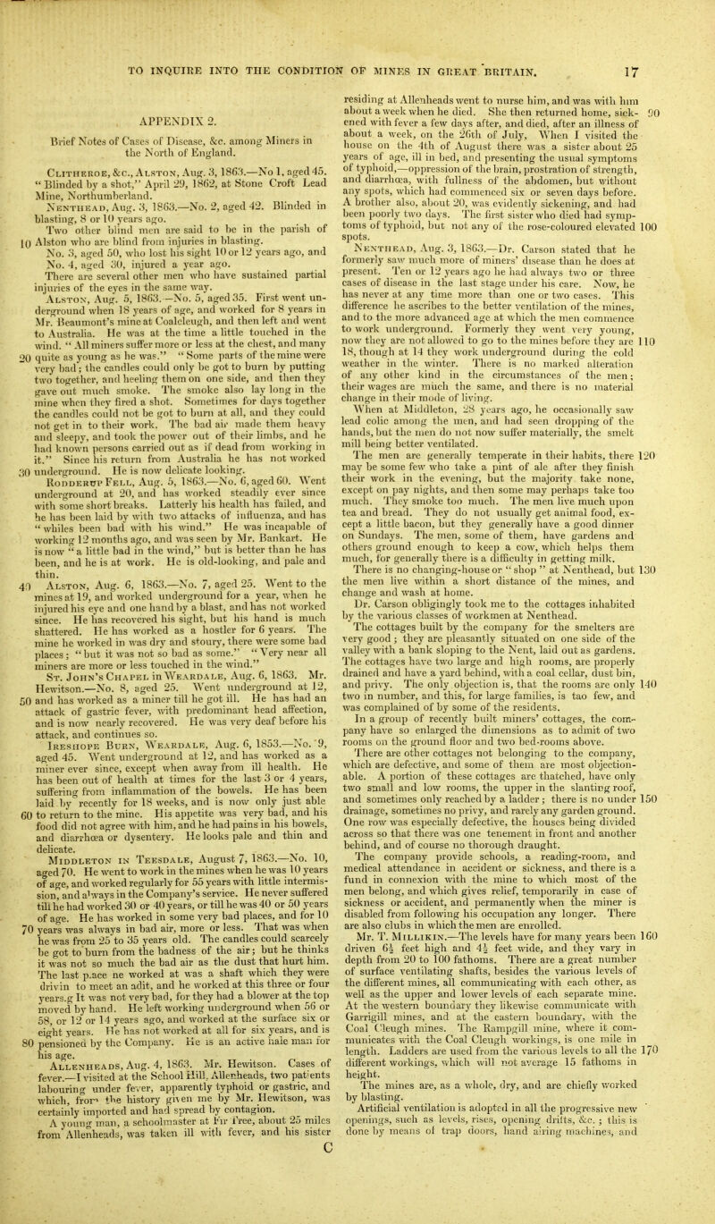 APPENDIX 2. Brief Notes of Cases of Disease, &c. among Miners in the North of England. Clitheuoe, &c., Alston, Ang. 3, ISfi.'i.—No 1, agecHS.  Blinded I)y a shot, April 29, 1862, at Stone Croft Lead Mine, Northumberland. Nenthead, Aug. 3, 18G3.—No. 2, aged -12. Blinded in blasting, 8 or 10 years ago. Two other blind men are said to be in the parish of 10 Alston who are blind from injuries in Ijlasting. No. o, aged 50, who lost his sight 10 or 12 years ago, and No. 4, aged 30, injured a year ago. Tliere are several other men who have sustained partial injuries of the eyes in the same way. Alston, Aug. 5, 18()3.—No. 5, aged 35. First went un- derground when 18 years of age, and worked for 8 years in Mr. Beaumont's mine at Coalcleugh, and then left and went to Australia. He was at the time a little touched in the wind.  All miners suffer more or less at the chest, and many 20 quite as young as he was.  Some parts of the mine were very bad; the candles could only be got to burn by putting two together, and heeling them on one side, and then they gave out m\ich smoke. The smoke also lay long in the mine when they fired a shot. Sometimes for days together the candles could not be got to bum at all, and they could not get in to their work. The bad air made them heavy aiul sleepy, and took the power out of their limljs, and he had known persons carried out as if dead from working in it. Since his return from Austraha he has not worked 30 underground. He is now delicate looking. RonDERPPpELL, Aug. 5, 1863.—No. (j, aged 60. AYent underground at 20, and has worked steadily ever since with some short breaks. Latterly his health has failed, and he has been laid by with two attacks of influenza, and has  whiles been bad with his wind. He was incapable of working 12 months ago, and was seen by Mr. Bankart. He is now a little bad in the wind, but is better than he has been, and he is at work. He is old-looking, and pale and thin. 40 Alston, Aug. 6, 1863.—No. 7, aged 25. Went to the mines at 19, and worked underground for a year, when he injured his eye and one hand by a blast, and has not worked since. He has recovered his sight, but his hand is much shattered. He has worked as a hostler for 6 years. The mine he worked in was dry and stoury, there were some bad places; but it was not so bad as some. Very near all miners are more or less touched in the wind. St. John's Ch.vpel IuWeardale, Aug. 6, 1863. Mr. Plewitson.—No. 8, aged 25. Went underground at 12, 50 and has worked as a miner till he got ill. He has had an attack of gastric fever, with predominant head affection, and is now nearly recovered. He was very deaf before his attack, and continues so. Iresiiope Burn, Weardale, Aug. 6, 1853.—No. 9, aged 45. Went underground at 12, and has worked as a miner ever since, except when away fi'om ill health. He has been out of health at times for the last 3 or 4 years, suffering fi-om inflammation of the bowels. He has been laid by'^recently for 18 weeks, and is novv^ only just able 60 to return to the mine. His appetite was very bad, and his food did not agree with him, and he had pains in his bowels, and diarrhoea or dysentery. He looks pale and thin and dehcate. Middleton in Teesdale, August 7, 1863.—No. 10, aged 70. He went to work in the mines when he was 10 years of age, and worked regularly for 55 years with little intermis- sion, and always in the Company's service. He never suffered till he had worked 30 or 40 years, or till he was 40 or 50 years of age. He has worked in some very bad places, and for 10 70 years was always in bad air, more or less. That was when he was from 25 to 35 years old. The candles could scarcely be got to'burn from the badness of the air; but he thinks it was not so much the bad air as the dust that hurt him. The last p.ace ne worked at was a shaft which they were (Irivin to meet an adit, and he worked at this three or four years.g It was not very bad, for they had a blower at the top moved by hand. He'left working underground when 56 or 58, or 12 or 14 years ago, and worked at the surface six or eight years. He has not worked at all for six years, and is 80 pensioned by the Company. He is an active hale man for his age. Allenheads, Aug. 4, 1863. Mr. Hewitson. Cases of fever.—I visited at the School Hill, Allenheads, two patients labouring under fei er, apparently typhoid or gastric, and which, fror^ tbe history gi\en me by Mr. Hewitson, was certainly imported and had spread by contagion. A young man, a schoolmaster at Inr I'ree, about 25 miles from Allenheads, was taken ill with fever, and his sister c residing at Allenheads went to nurse him, and was with hmi about a week when he died. She then returned home, sick- 90 ened with fever a few days after, and died, after an illness of about a week, on the 26th of July, When I visited the house on the 4th of August there was a sister about 25 years of age, ill in bed, and presenting the usual symptoms of typhoid,—oppression of the brain, prostration of strength, and diarrhoea, with fullness of the abdomen, but without any spots, which had commenced six or seven days before. A brother also, about 20, was evidently sickening, and had been poorly two days. The first sister who died had symp- toms of typhoid, but not any of the rose-coloured elevated 100 spots. Nenthead, Aug. 3, 1863.—Dr. Carson stated that he formerly saw much more of miners' disease than he does at present. Ten or 12 years ago he had always two or three cases of disease in the last stage under his care. Now, he has never at any time more than one or two cases. This difference he ascribes to the better ventilation of the mines, and to the more advanced age at which the men commence to work \mderground. Formerly they went very young, now they are not allowed to go to the mines before they are 110 18, though at 14 they work underground during the cold weather in the winter. There is no marked alteration of any other kind in the circumstances of the men; their wages are mvich the same, and there is no material change in their mode of living. When at Middleton, '2S years ago, he occasionally saw lead colic among the men, and had seen dropping of the hands, but the men do not now suffer materially, the smelt mill being better ventilated. The men are generally temperate in their habits, there 120 may he some few who take a pint of ale after they finish their work in the evening, but the majority take none, except on pay nights, and then some may perhaps take too much. They smoke too much. The men live much upon tea and bread. They do not iisually get animal food, ex- cept a little bacon, but they generally have a good dinner on Sundays. The men, some of them, have gardens and others ground enough to keep a cow, which helps them much, for generally there is a difficulty in getting milk. There is no ehanging-houseor shop  at Nenthead, but 130 the men live within a short distance of the mines, and change and wash at home. Dr. Carson obligingly took me to the cottages inhabited by the various classes of workmen at Nenthead. The cottages built by the company for the smelters are very good ; they are pleasantly situated on one side of the valley with a bank sloping to the Nent, laid out as gardens. The cottages have two large and high rooms, are properly drained and have a yard behind, witli a coal cellar, dust bin, and privy. The only objection is, that the rooms are only 140 two in number, and this, for large families, is tao few, and was complained of by some of the residents. In a group of recently built miners' cottages, the com- pany have so enlarged the dimensions as to admit of two rooms on the ground floor and two bed-rooms above. There are other cottages not belonging to the company, which are defective, and some of them are most objection- able. A portion of these cottages are thatched, have only two small and low rooms, the upper in the slanting roof, and sometimes only reached by a ladder; there is no under 150 drainage, sometimes no privy, and rarely any garden ground. One row was especially defective, the houses being divided across so that there was one tenement in front and another behind, and of course no thorough draught. The company provide schools, a reading-room, and medical attendance in accident or sickness, and there is a fund in connexion w'ith the mine to which most of the men belong, and which gives relief, temporarily in case of sickness or accident, and permanently when the miner is disabled from following his occupation any longer. There are also clubs in which the men are enrolled. Mr. T. MiLLiKiN.—The levels have for many years been 160 driven 6| feet high and 4^ feet wide, and they vary in depth from 20 to 100 fathoms. There are a great number of surface ventilating shafts, besides the various levels of the different mines, all communicating with each other, as well as the upper and lower levels of each separate mine. At the western boundarj^ they likewise communicate with Garrigill mines, and at the eastern boundary, with the Coal Cleugh mines. The Rampgill mine, where it com- municates v.uth the Coal Cleugh workings, is one mile in length. Ladders are used from the various levels to all the 170 different workings, vthich will not average 15 fathoms in height. The mines are, as a whole, dry, and are chiefly v.'orked by Ijlasting. Artificial ventilation is adopted in all the progressive new openings, such as levels, rises, opening drifts, &c. ; this is done l)y means of trap doors, hand airing machines, and