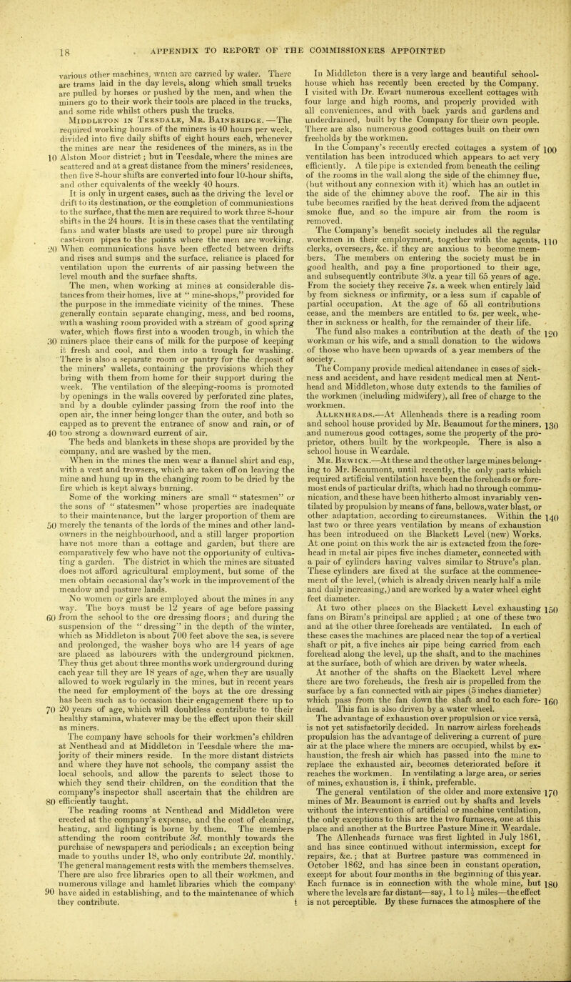 various other machineSj wnicli are earned by water. There are trains laid in the day levels, along which small trucks are pulled by horses or pushed by the men, and when the miners go to their work their tools are placed in the trucks, and some ride whilst others push the trucks. MiDDLETON IN Teesdale, Mr. Bainbridge.—The required working hours of the miners is 40 hours per week, divided into five daily shifts of eight hours each, whenever the mines are near the residences of the miners, as in the 10 Alston Moor district; but in Teesdale, where the mines are scattered and at a great distance from the miners' residences, then five 8-hour shifts are converted into four 10-hour shifts, and other equivalents of the weekly 40 hours. It is only in urgent cases, such as the driving the level or drift to its destination, or the completion of communications to the surface, that the men are required to work three 8-hour shifts in the 24 hours. It is in these cases that the ventilating fans and water blasts are used to propel pure air through cast-iron pipes to the points where the men are working. 20 When communications have been effected between drifts and rises and sumps and the surface, reliance is placed for ventilation upon the currents of air passing between the level mouth and the surface shafts. The men, when working at mines at considerable dis- tances from their homes, live at  mine-shops, provided for the purpose in the immediate vicinity of the mines. These generally contain separate changing, mess, and bed rooms, with a washing room provided with a stream of good spring water, which flows first into a wooden trough, in which the 30 miners place their cans of milk for the purpose of keeping it fresh and cool, and then into a trough for washing. ' I'here is also a separate room or pantry for the deposit of the miners' wallets, containing the provisions which they bring with them from home for their support during the week. The ventilation of the sleeping-rooms is promoted by openings in the walls covered by perforated zinc plates, and by a double cylinder passing from the roof into the open air, the inner being longer than the outer, and both so capped as to prevent the entrance of snow and rain, or of 40 too strong a downward current of air. The beds and blankets in these shops are provided by the company, and are washed by the men. When in the mines the men wear a flannel shirt and cap, with a vest and trowsers, which are taken off on leaving the mine and hung up in the changing room to be dried by the fire which is kept always burning. Some of the working miners are small  statesmen or the sons of  statesmen whose properties are inadequate to their maintenance, but the larger proportion of them are 50 merely the tenants of the lords of the mines and other land- owners in the neighbourhood, and a still larger proportion have not more than a cottage and garden, but there are comparatively few who have not the opportunity of cultiva- ting a garden. The district in which the mines are situated does not afford agricultural employment, but some of the men obtain occasional day's work in the improvement of the meadow and pasture lands. No women or girls are employed about the mines in any way. The boys must be 12 years of age before passing 60 from the school to the ore dressing floors; and during the suspension of the  dressing' in the depth of the winter, which as Middleton is about /OO feet above the sea, is severe and prolonged, the washer boys who are 14 years of age are placed as labourers with the underground pickmen. They thus get about three months work underground during each year tiU they are 18 years of age, when they are usually allowed to work regularly in the mines, but in recent years the need for employment of the boys at the ore dressing has been such as to occasion their engagement there up to 70 20 years of age, which will doubtless contribute to their healthy stamina, whatever may be the effect upon their skill as miners. The company have schools for their workmen's children at Nenthead and at Middleton in Teesdale where the ma- jority of their miners reside. In the more distant districts and where they have not schools, the company assist the local schools, and allow the parents to select those to which they send their children, on the condition that the company's inspector shall ascertain that the children are 80 efficiently taught. The reading rooms at Nenthead and Middleton were erected at the company's expense, and the cost of cleaning, heating, and lighting is borne by them. The members attending the room contribute 3d. monthly towards the purchase of newspapers and periodicals; an exception being made to youths under 18, who only contribute 2d. monthly.' The general management rests with the members themselves. There are also free libraries open to all their workmen, and numerous village and hamlet hbraries which the company^ 90 have aided in establishing, and to the maintenance of which they contribute. i In Middleton there is a very large and beautiful sciiool- house which has recently been erected by the Company. I visited with Dr. Ewart numerous excellent cottages with four large and high rooms, and properly provided with all conveniences, and with back yards and gardens and underdrained, built by the Company for their own people. There are also numerous good cottages built on their own freeholds by the workmen. In the Company's recently erected cottages a system of iqq ventilation has been introduced which appears to act very efficiently. A tile pipe is extended from beneath the ceiling of the rooms in the wall along the side of the chimney flue, (but without any connexion with it) which has an outlet in the side of the chimney above the roof. The air in this tube becomes rarified by the heat derived from the adjacent smoke flue, and so the impure au' from the room is removed. The Company's benefit society includes all the regular workmen in their employment, together with the agents, hq clerks, overseers, &c. if they are anxious to become mem- bers. The members on entering the society must be in good health, and pay a fine proportioned to their age, and subsequently contribute 30s. a year till 65 years of age. From the society they receive 7s. a week when entirely laid by from sickness or infirmity, or a less sum if capable of pai'tial occupation. At the age of 65 aU contributions cease, and the members are entitled to 6s. per week, whe- ther in sickness or health, for the remainder of their life. The fund also makes a contribution at the death of the ]20 woi'kman or his wife, and a small donation to the widows of those who have been upwards of a year members of the society. The Company provide medical attendance in cases of sick- ness and accident, and have resident medical men at Nent- head and Middleton, whose duty extends to the families of the workmen (including midwifery), all free of charge to the workmen. Allenheads.—At Allenheads there is a reading room and school house provided by Mr. Beaumout for the miners, 13Q and numerous good cottages, some the property of the pro- prietor, others built by the workpeople. There is also a school house in Weardale. Mr. Bewick.—At these and the other large mines belong- ing to Mr. Beaumont, until recently, the only parts which required artificial ventilation have been the foreheads or fore- most ends of particular drifts, which had no through commu- nication, and these have been hitherto almost invariably ven- tilated by propulsion by means of fans, bellows, water blast, or other adaptation, according to circumstances. Within the \^() last two or three years ventilation by means of exhaustion has been introduced on the Blackett Level (new) Works. At one point on this work the air is extracted from the fore- head in metal air pipes five inches diameter, connected with a pair of cyUnders having valves similar to Struve's plan. These cylinders are fixed at the surface at the commence- ment of the level, (which is already driven nearly half a mile and daily increasing,) and are worked by a water wheel eight feet diameter. At two other places on the Blackett Level exhausting ^59 fans on Biram's principal are applied; at one of these two and at the other three foreheads are ventilated. In each of these cases the machines are placed near the top of a vertical shaft or pit, a five inches air pipe being carried from each forehead along the level, up the shaft, and to the machines at the surface, both of which are driven by water wheels. At another of the shafts on the Blackett Level where there are two foreheads, the fresh air is propelled from the surface by a fan connected with air pipes (5 inches diameter) which pass from the fan down the shaft and to each fore- 160 head. This fan is also driven by a water wheel. The advantage of exhaustion over propulsion or vice versa, is not yet satisfactorily decided. In narrow airless foreheads propulsion has the advantage of delivering a current of pure air at the place where the miners are occupied, whilst by ex- haustion, the fresh air which has passed into the mine to replace the exhausted air, becomes deteriorated before it reaches the workmen. In ventilating a large area, or series of mines, exhaustion is, I think, preferable. The general ventilation of the older and more extensive 170 mines of Mr. Beaumont is carried out by shafts and levels without the intervention of artificial or machine \ entilation, the only exceptions to this are the two furnaces, one at this place and another at the Burtree Pasture Mine in Weardale. The AUenheads furnace was first lighted in July 1861, and has since continued without intermission, except for repairs, &c.; that at Burtree pasture was commenced in October 1862, and has since been in constant operation, except for about four months in the beginning of this year. Each furnace is in connection with the whole mine, but igo where the levels are far distant—say, 1 to 1^ miles—the effect is not perceptible. By these furnaces the atmosphere of the